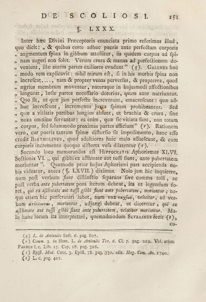 ' g. L X X X. Inter hsec Divini Praeceptoris enunciata primo referimus illud ^ quo dicit: „ & quibus certe adhuc pueris ance perfeftum corporis „ augmentum fpina in gibbum attollitur, iis quidem corpus ad fpi- 5, nam augeri non folet. Verum crura & manus ad perfedUonem de- 5, veniunt, illae autem partes exiliores evadunt ” (^). Galenus hoc „ modo rem explicavit: nihil mirum eft, fi in his morbis fpina non „ increfcat., nam & propter venas perverfas, & propterea, quod „ aegrius membrum moveatur, naturaque in hujusmodi afFeftionibus „ langueat, laefae partes necefiario deterius, quam ance nutriuntur, „ Quo fit, ut quae jam perfe61:e increverunt, emacrefcanc : quae ad- „ huc increfcunt, incremento ju^ta fpinam prohibeantur. Sed „ quae a vitiatis partibus longius abfunt, ut brachia & crura, fine „ noxa omnino fervantur: ea enim, quae fic vitiata funt, non totum „ corpus, fed folummodo proximas partes afficiunt” (r). Rationem vero, cur pueris tantum fpinae diftorfio fit impedimento, hanc effe credit Bartholinus , quod adultiores huic malo aflliercant, & cum corporis incremento quoque diflorta vafa dilatentur ( j ). Secundo loco memorandus efl Hippocratis Aphorismiis XLVL Sedlionis VI. ,, qui gibbi ex afihmate aut tuffi fiunt, ante pubertatem moriuntur Quomodo prior hujus Aphorismi pars accipienda no¬ bis videatur, antea (g. LXVII.) diximus. Nolo jam hic inquirere, Rum pofl verbum fiunt difiinflio feparans five comma tolli, ac dnte pubertatem iterum debeat, ita ut legendum fo¬ ret 5 qut ex afihmate aut tujjl gibbi fiunt ante pubertatem, moriuntur ; ne¬ que etiam hic perfcrutari labet, num vox velociter^ nd ver¬ bum dTfohhvvToii, moriuntur , adjungi debeat, ut diceretur , qui ex afihmate aut tujjl gibbi fiunt ante pubertatem ^ velociter moriuntur,' Ma¬ lo hunc iocum ita interpretari, quemadmodum Sevxrinus fecit cu- {q) L, de Articulis Se6t. 6. pag. 807, (r) Comm. 3. m Hipp. L. de Articulis Tex. 6. CI, 7. pag. 2^9. Vid. etiam Par^.us I. c. Lib. 15. Cap. 18. pag. 326. (s) Epift. Msd. Cent, 3, Epift. 78. pag. ,330, edit, Hag, Cem, An, (t) L. c. pag. 401.