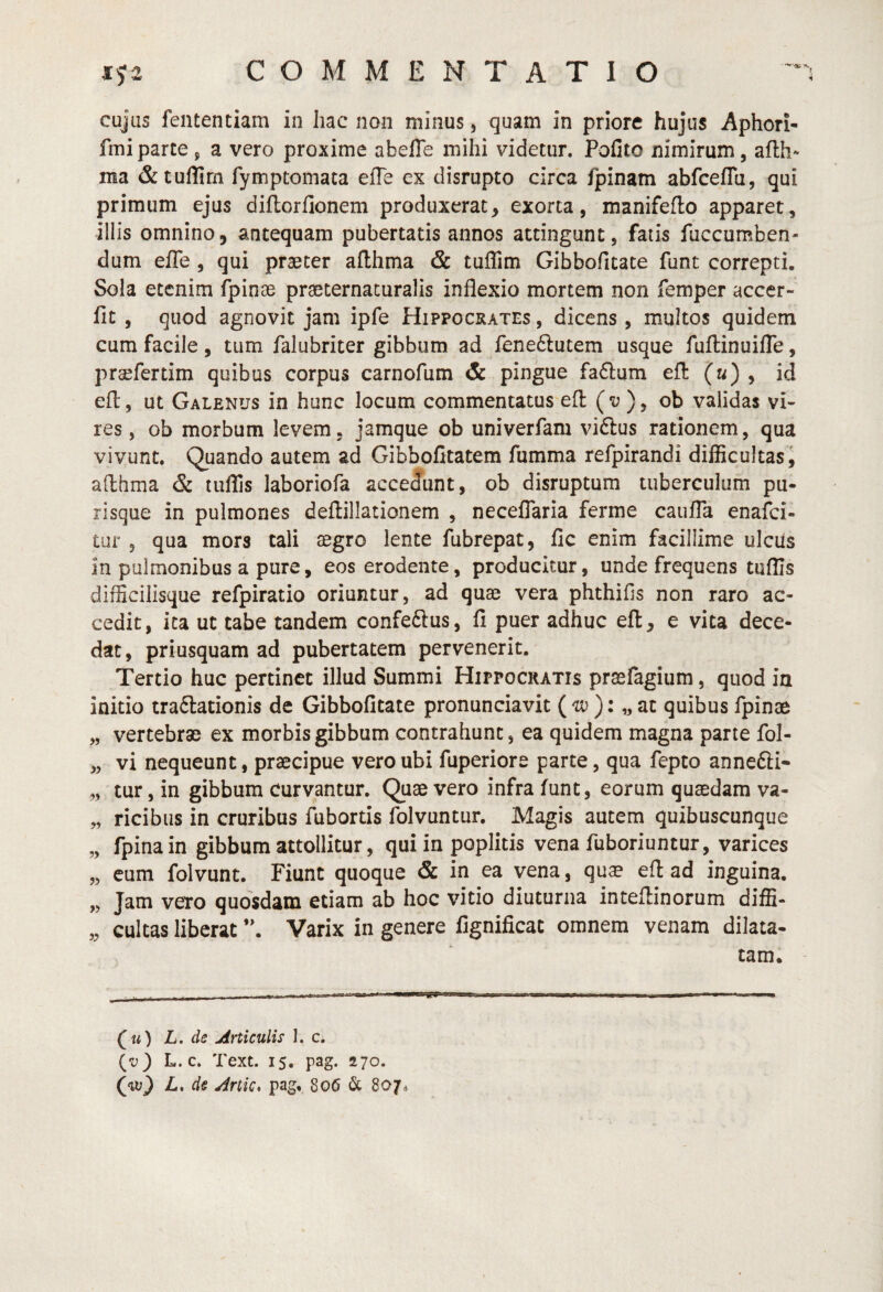 cujas fententiam in hac non minus, quam in priore hujus Aphori- fmiparce ^ a vero proxime abefle mihi videtur. Polito nimirum, afth- ma &tullirn fymptomata elTe ex disrupto circa fpinam abfceflu, qui primum ejus dillorfionem produxerat, exorta, manifeflo apparet, illis omnino, antequam pubertatis annos attingunt, fatis fuccumben- dum efle , qui prseter afthma & tuffim Gibbofitate funt correpti. Sola etenim fpinas praeternaturalis inflexio mortem non femper accer- fit , quod agnovit jam ipfe Hippocrates , dicens, mmltos quidem cum facile , tum falubriter gibbum ad leneftutem usque fuftinuifle, prsefertim quibus corpus carnofum & pingue fa£lum efl («) , id efl, ut Galenus in hunc locum commentatus efl (v ), ob validas vi¬ res , ob morbum levem, jamque ob univerfam viftus rationem, qua vivunt. Quando autem ad Gibbofitatem fumma refpirandi difficultasj afthma & tuffis laboriofa accedunt, ob disruptum tuberculum pu- lisque in pulmones deftillationem , neceflaria ferme caufla enafci- tur 3 qua mors tali aegro lente fubrepat, fic enim facillime ulcils in pulmonibus a pure, eos erodente, producitur, unde frequens tuffis difficilisque refpiratio oriuntur, ad quae vera phthifis non raro ac¬ cedit, ita ut tabe tandem confeftus, fi puer adhuc efl, e vita dece¬ dat, priusquam ad pubertatem pervenerit. Tertio huc pertinet illud Summi Hippocratis prasfagium, quod in initio tra6lationis de Gibbofitate pronunciavit (): „ ac quibus fpinae „ vertebrae ex morbis gibbum contrahunt, ea quidem magna parte fol- „ vi nequeunt, praecipue vero ubi fuperiore parce, qua fepto annefti- „ tur, in gibbum curvantur. Quae vero infra funt, eorum quaedam va- „ ricibus in cruribus fubortis folvuntur. Magis autem quibuscunque „ fpinain gibbum attollitur, qui in poplitis vena fuboriuntur, varices „ cum folvunt. Fiunt quoque & in ea vena, quae efl: ad inguina. „ Jam vero quosdam etiam ab hoc vitio diuturna intefiinorum diffi- „ cultas liberat Varix in genere fignificac omnem venam dilata¬ tam. («) L. ds Articulis I. c. {v) L. c. Text. 15. pag. 270. Cvi) L. de Artic, pag, 806 & 807«