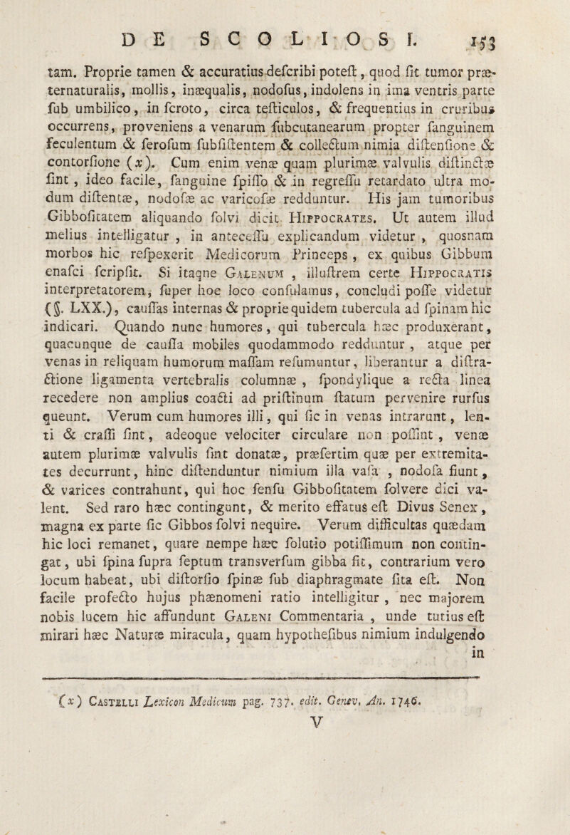 DE SCOLIOSf. xf5 tam. Proprie tamen & accuratius defcribi potefl, quod fit tumor prso- ternaturaiis, mollis, inaequalis, nodofus, indolens in ,iins ventris parte fub umbilico, infcroto, circa tefticulos, & frequentius in cruribus occurrens, proveniens a venarum fubcutanearum propter fanguineni feculentum & ferofum fubfiftentera Sc colledlum nimia diftenfione & contorfione (o;). Cum enim venae quam plurima valvulis diilincice fint 5 ideo facile, fanguine fpilTo & in regreflu retardato ultra mo¬ dum diftentae, nodofae ac varicofae redduntur. His jam tumoribus Gibbofitatem aliquando folvi dicit Hippocrates, Ut autem illud melius intelligatur , in antecellu explicandum videtur , qiiosnam morbos hic refpexeric Medicorum Princeps , ex quibus Gibbum enafci fcripflt. Si itaqne Galenum , illuftrem certe Hippocratis interpretatorem, fbper hoc loco confulamus, concludi poffe videtur (g. LXX.), cauffas internas & proprie quidem tubercula ad fpinam hic indicari. Quando nunc humores, qui tubercula h::ec produxerant, quacunque de caufla mobiles quodammodo redduntur , atque per venas in reliquam humorum maffam refumuntur, liberantur a diflra- ftione ligamenta vertebralis columnas , fpondylique a re61:a linea recedere non amplius coa6ti ad priflmum flatam pervenire rurfiis queunt. Verum cum humores illi, qui fic in venas intrarunt, len¬ ti & craffi fint, adeoque velociter circulare non pofTint , venae autem plurimas valvulis fint donatae, praefertim quae per extremita¬ tes decurrunt, hinc diflenduntur nimium illa vafa , nodoia fiunt, & varices contrahunt, qui hoc fenfu Gibbofitatem folvere dici va¬ lent. Sed raro haec contingunt, & merito effatus eft Divus Senex, magna ex parte fic Gibbos folvi nequire. Verum difficultas quaedam hic loci remanet, quare nempe ha?c folutio potiOlmum non contin¬ gat, ubi fpina fupra feptutn transverfum gibba fic, contrarium vero locum habeat, ubi diflorfio fpinae fub diaphragmate fita efl. Non facile profedlo hujus phaenomeni ratio inteliigicur , nec majorem nobis lucem hic affundunt Galeni Commentaria , unde tutius efl mirari hasc Natiirre miracula, quam hypothefibus nimium indulgendo in C^) Castelli L^xicon Mediam pag. 73^* Gensv, An, 174^.