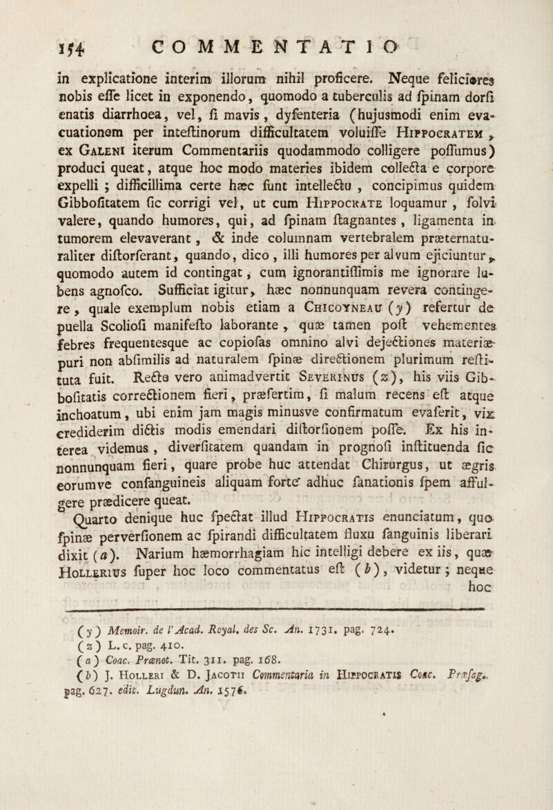in explicatione interim illorum: nihil proficere. Neque felici^^re^ nobis efTe licet in exponendo, quomodo a tuberculis ad fpinam dorfi enatis diarrhoea, vel, fi mavis, dyfenteria (hujusmodi enim eva¬ cuationem per inteflinorum difficultatem voluifle Hippocratem ^ ex Galeni iterum Commentariis quodammodo colligere polTiimus) produci queat, atque hoc modo materies ibidem collefta e corpore expelli ; difficillima certe hsec funt intelleflu , concipimus quidem Gibbofitatem fic corrigi vel , ut cum Hippocrate loquamur , folvi valere, quando humores, qui, ad fpinam flagnantes, ligamenta im tumorem elevaverant, & inde columnam vertebralem preeternatu- raliter diflorferant, quando, dico, illi humores per alvum ejiciuntur,, quomodo autem id contingat, cun^ ignorantiffimis me ignorare Iu- bens agnofco. Sufficiat igitur, haec nonnunquam revera continge¬ re , quale exemplum nobis etiam a Chigoyneait (y) refertur de puella ScolioQ manifeflo laborante , quae tamen pofl vehementes febres frequentesque ac copiofas omnino alvi dejedliones materiae^ puri non abfimilis ad naturalem fpinse directionem plurimum refli- tuta fuit. Refte vero animadvertit Severinus (;s), his viis Gib- bofitatis correClionem fieri, praefertim, fl malum recens efl atque inchoatum, ubi enim jam magis minusve confirmatum evaferit, vix crediderim diCtis modis emendari diftorfionem pofle. Ex his in¬ terca videmus , diverfitatem quandam in prognofi inftituenda fic nonnunquam fieri, quare probe huc attendat Chirurgus, ut aegris eorumve cqnfanguineis aliquam forte adhuc fanationis fpem afful¬ gere praedicere queat. Quarto denique huc fpeclat-illud Hippocratis enunciatum , qua fpinae perverfionem ac fpirandi difficultatem fluxu fanguinis liberari dixit (^). Narium haemorrhagiam hic intelligi debere ex iis, quacr Hollerius fuper hoc loco commentatus efl ( ^), videtur; neque hoc (y) Memoir. de rAcad. Rcyal, des Sc, An. 1731. pag. 724. (2 ) L. c. pag. 410. Coae. Preenot. Tit. 311. pag. 168. (Z?) J. Holleri & D. Jacotii Commentaria in Hispoceatis Comc, Prcejag^. |ag. 627. edit. Lugdun. An. 15,7^* k