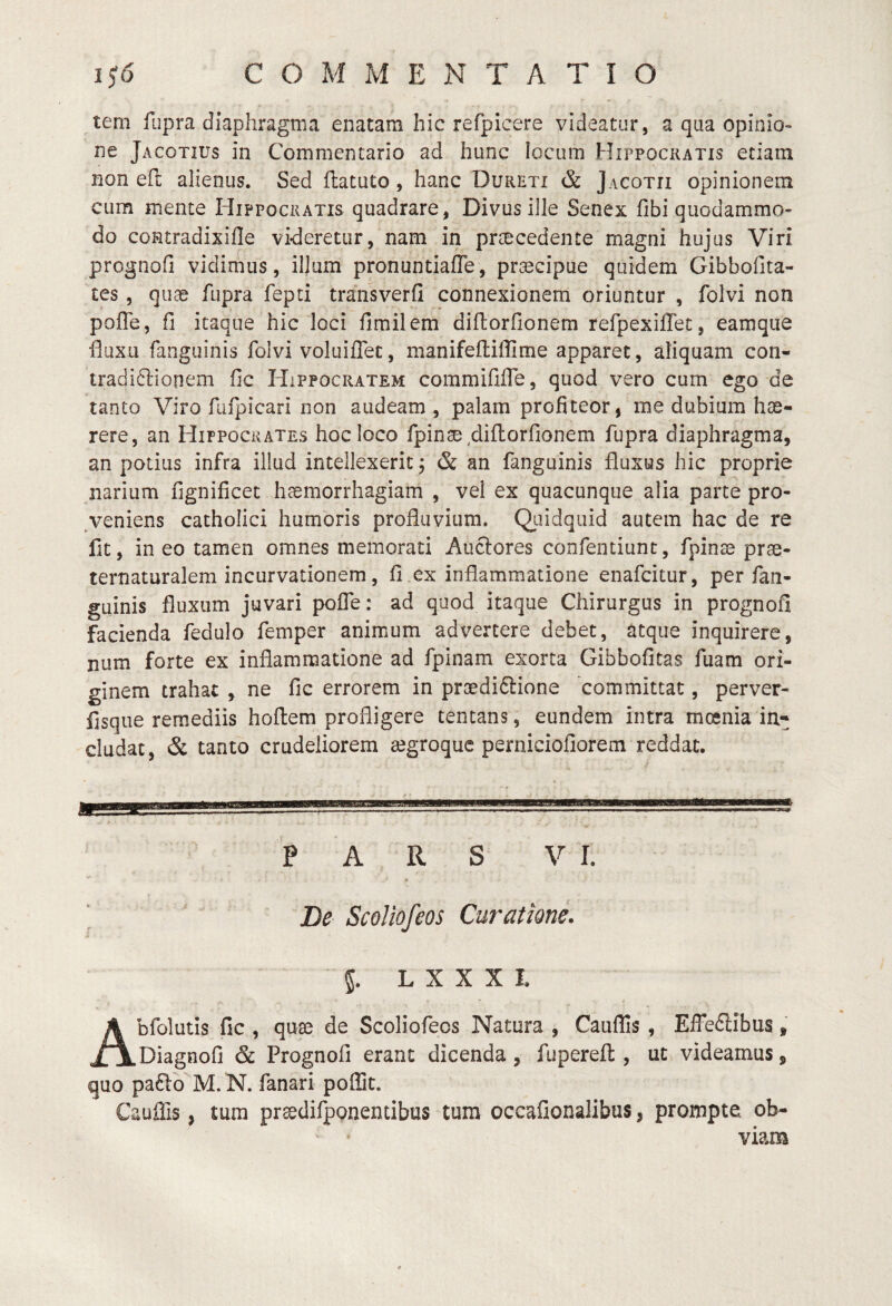 tem fupra diaphragma enatam hic refpicere videatur, a qua opinio¬ ne Jacotius in Commentario ad hunc locum Hippocratis etiam non e(l alienus. Sed ftatuto, hanc Dureti & Jacotii opinionem cum mente Hippocratis quadrare, Divus ille Senex fibi quodammo¬ do coRtradixifle videretur, nam in prsecedente magni hujus Viri prognofi vidimus, illum pronuntiaffe, praecipue quidem GibboOta- tes, qii^ fupra fepti transverfi connexionem oriuntur , folvi non poffe, fi itaque hic loci fimilem diftorfionem refpexifTet, eamque fluxu fanguinis folvi voluiflet, manifefliffime apparet, aliquam con- tradi6lionem fic Hippocratem commififle, quod vero cum ego de tanto Viro fufpicari non audeam , palam profiteor, me dubium hae¬ rere, an Hippocrates hoc loco fpinae diftorfionem fupra diaphragma, an potius infra illud intellexerit j & an fanguinis fluxus hic proprie narium fignificet haemorrhagiam , vel ex quacunque alia parte pro- ,veniens catholici humoris profluvium. Qiiidquid autem hac de re fit, in eo tamen omnes memorati Auctores confentiunt, fpinae prae- ternaturalem incurvationem, fi.ex inflammatione enafcitur, per fan¬ guinis fluxum juvari poffe: ad quod itaque Chirurgus in prognofi facienda fedulo femper animum advertere debet, atque inquirere, num forte ex inflammatione ad fpinam exorta Gibbofitas fuam ori¬ ginem trahat , ne fic errorem in praediftione 'committat, perver- fisque remediis hoftem profligere tentans, eundem intra moenia in¬ cludat, & tanto crudeliorem segroquc perniciofiorem reddat. PARS VI. Be ScoUofcos Curatione. 5. L X X X I. Abfolutis fic , qua3 de Scoliofecs Natura , Cauflis , Effe6tibus, Diagnofi & Prognofi erant dicenda, fupereft , ut videamus, quo pafto M. N. fanari poffit. Cauffis, tum praedifponentibus tum occafionalibus, prompte ob- ‘ ' viam