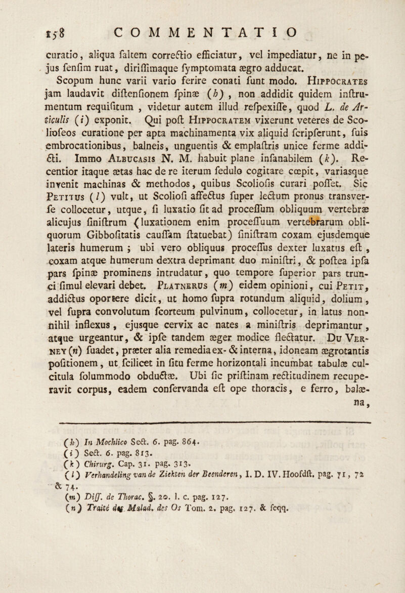 curatio, aliqua faltem correftio efEciatur, vel impediatur, ne in pe- . jus fenfim ruat, diriffimaque fymptomata aegro adducat. Scopum hunc varii vario ferire conati funt modo. Hippocrates jam laudavit diftenfionem fpinae {h) y non addidit quidem inflru- mentum requifitura , videtur autem illud refpexifle, quod L, de Ar¬ ticulis (i) exponit. Qui pofl: Hippocratem vixerunt veteres de Sco- ' liofeos curatione per apta machinamenta vix aliquid fcripfcrunt, fuis embrocationibus, balneis, unguentis & emplaflris unice ferme addi- £ti. Immo Albucasis N. M. habuit plane infanabilem (^). Re- centior itaque setas hac de re iterum fedulo cogitare coepit, variasqae invenit machinas & methodos, quibus Scoliofis curari poflec. Sic Petitus (/) vult, ut Scoliofi aifedlus fuper leclum pronus transver- fe collocetur, utqiie, fi luxatio fit ad proceflum obliquum vertebrae alicujus finiftrum (luxationem enim procelTuum vertebrarum obli¬ quorum Gibbofitatis caulTam ftatuebat) finiftram coxam ejusdemque lateris humerum ; ubi vero obliquus proceflTus dexter luxatus eft , coxam atque humerum dextra deprimant duo miniflri, & poftea ipfa pars fpinae prominens intrudatur, quo tempore fuperior pars trun¬ ci‘fimul elevari debet. Platnerus (m) eidem opinioni, cui Petit, addiftus oportere dicit, ut homo fupra rotundum aliquid, dolium, vel fupra convolutum fcorteuiti pulvinum, collocetur, in latus non¬ nihil inflexus , ejusque cervix ac nates a miniflris deprimantur, atque urgeantur, & ipfe tandem aeger, modice fledlatur. Du Ver- ney(«) fuadet, praeter alia remedia ex-& interna, idoneam aegrotantis pofitionem, ut.fcilicet in fitu ferme horizontali incumbat tabulae cul¬ citula folummodo obdu£lae. Ubi fic priftinam re6litudinem recupe¬ ravit corpus, eadem confervanda efl: ope thoracis, e ferro, balae¬ na, (k) In Mochlico Se<5t. 6. pag. 864. (i3 Se6l. 6. pag. 813» (^r) Chirurg. Cap. 31. pag. 313. (l) Ferhandeling van de Ziekten der Beenderen, I. D. IV. Hoofdft, pag. 71, & 74. (w) de Thorac, §. 20. I. c. pag. J27. («} TraiU dti.M^lad,, des Os Tom. 2, pag« 127. & fcqq.