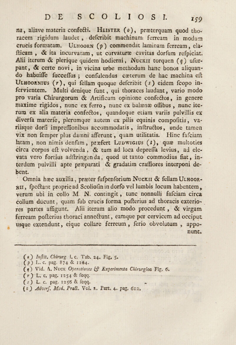 1S9 na, aliave materia confe6li. Heister (o), praeterquam quod tho¬ racem rigidum laudet , defcribit machinam ferream in modum crucis formatam. Ulhoorn (p) commendat laminam ferream, ela- fticam , & ita incurvatam, ut curvaturae cavitas dorfum refpiciac. Alii iterum & plerique quidem hodierni, Nuckii torquen (q) ufur- pant, & certe novi, in vicina urbe methodum hanc bonos aliquan¬ do habuifle fucceffus ; confulendus caeterum de hac machina efl: Ulhoornius (r), qui feliam quoque defcribit (r) eidem fcopo in- fervientem^ Multi denique funt, qui thoraces laudant, vario modo pro varia Chirurgorum & Artificum opinione confeftos, in genere maxime rigidos, nunc ex ferro, nunc ex balaenae offibus , nunc ite- runa ex alia materia confeftos, quandoque etiam variis pulvillis ex diverfa materie, plerumque autem ex pilis equinis compofitis, va¬ riisque dorfi imprefiionibus accommodatis , inftruftos, unde tamen vix non femper plus damni afferunt, quam utilitatis. Hinc fafciam latam, non nimis denfam, praefert Ludwigius (r), quae multoties circa corpus efl volvenda, & tum ad loca deprefia levius, ad ele¬ vata vero fortius adftrihgenda, quod ut tanto commodius fiat, in¬ terdum pulvilli apte praeparati & gradatim crafiiores interponi de¬ bent. ' Omnia haec auxilia, praeter fufpenforium Nuckii & feliam Ulhoor- Kii, fpe£lant proprie ad Scoliofin in dorfo vel lumbis locum habentem,, verum ubi in collo M N. contingit, tunc nonnulli fafciam circa collum ducunt, quam fub crucis forma poflerius ad thoracis exterio' res partes affigunt. Alii iterum alio moda procedunt , & virgam ferream poflerius thoraci anneftunt, eamque per cervicem ad occiput usque extendunt, eique collare ferreum , ferio obvolutum , appo- nunCc f®) Inflit. Chirurg- 1. c. Tab. 24. Fig, 5. fp) L. c. pag. 874 & 1264. f f) Vid. >\. Nuck Operationes ^ Experimenia Chirurgica Fig. 6, (r) L. c. pag. 1254 & feqq. fj) L. c. pag. 12^6 & feqq.