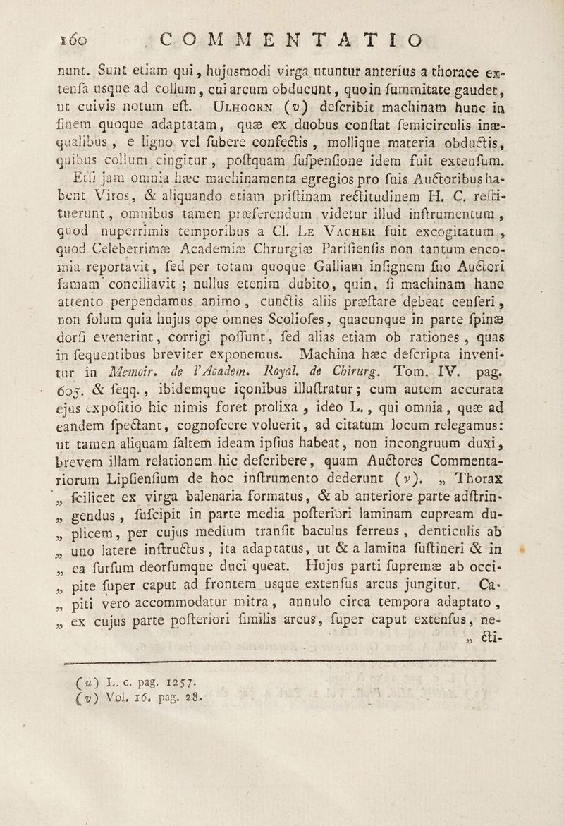 nunc. Sunt etiam qui, hujusmodi virga utantur anterius a thorace tenfa usque ad collum, cui arcum obducunt, quo in fumrnitate gaudet, ut cuivis notum eft. Ulhoorn (i;) defcribic machinam hunc in finem quoque adaptatam, quas ex duobus conflat femicirculis inae¬ qualibus , e ligno vel fubere confedtis , mollique materia obductis, quibus collum cingitur , poflquam furpenfione idem fuit extenfum. Elii jam omnia haec msachinaraenta egregios pro fuis Auftoribus ha¬ bent Viros, & aliquando etiam priftinam redlitudinem H. C. relH- luerunt, omnibus tamen praeferendum videtur illud inflrumentum , quod nuperrimis temporibus a Cl. Le Vacher fuit excogitatam , quod Celeberrima Academiae Chrurgioe Parifienfis non tantum enco- iTiia reportavit, fed per totam quoque Galliam infignem fiio Audlori famam'conciliavit ; nullas etenim dubito, quin, fi machinam hanc atfento perpendamus animo, cundlis aliis praedare debeat cenferi, non folum quia hujus ope omnes Scoliofes, quacunque in parte fpinae dorfi evenerint, corrigi poiTunt, fed alias etiam ob rationes , quas in feqiientibus breviter exponemus. Machina hsec deferipta inveni¬ tur in Memoir. de VAcadem. RoyaL de Chirurg, Tom. IV. pag. doj. & fieqq., ibidemque iqonibus illuflratur; cum autem accurata ejus expofitio hic nimis foret prolixa , ideo L., qui omnia, quae ad eandem fpe6lant, cognofeere voluerit, ad citatum locum relegamus: ut tamen aliquam fakem ideam ipfius habeat, non incongruum duxi, brevem illam relationem hic deferibere, quam Au6lores Commenta¬ riorum Lipfienfium de hoc inflrumento dederunt (v), „ Thorax „ fcilicet ex virga balenaria formatus, & ab anteriore parte adftrin- „ gendus, fufeipit in parte media pofleriori laminam cupream du¬ plicem , per cujus medium tranfit baculus ferreus , denticulis ab ,, uno latere infi;ru61:us, ita adaptatus, ut & a lamina fuftineri & in „ ea furfum deorfumque duci queat. Hujus parti fupremse ab occi- „ pite fuper caput ad frontem usque extenfiis arcus jungitur. Ca¬ piti vero accommodatur mitra, annulo circa tempora adaptato, y ex cujus parte pofleriori fimilis arcus, fuper caput extenfus, ne- fti- (u) L. c. pag. 1257. Voi. 16. pag. 28.