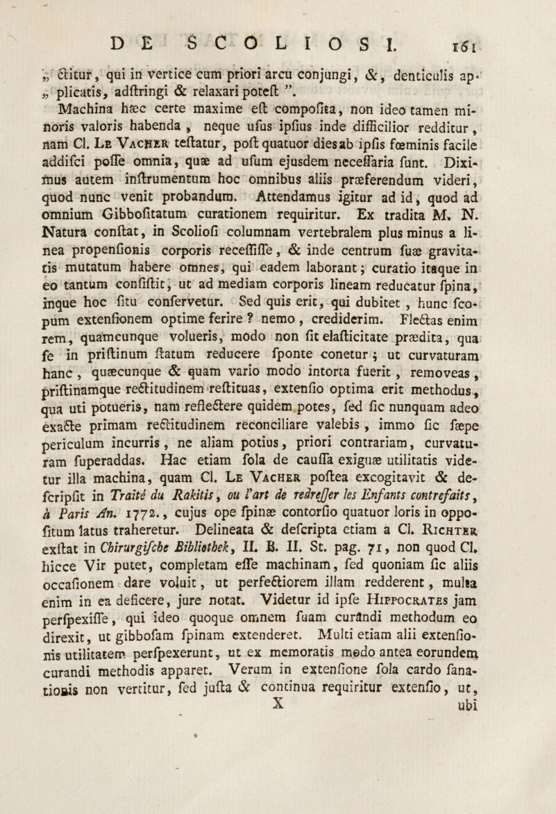 ,, plicatis, adftringi & relaxari potcft Machina haec certe maxime eft compofita, non ideo tamen mi¬ noris valoris habenda , neque iifus ipfius inde difficilior redditur, nam Cl. Le Vacuer teftatur, poft quatuor dies ab ipfis foeminis facile addifci pofle omnia, quse ad ufum ejusdem neceffaria funt. Dixi^ itius autem inftrumentiim hoc omnibus aliis praeferendum videri, quod nunc venit probandum. Attendamus igitur ad id, quod ad omnium Gibbofitatum curationem requiritur. Ex tradita M. N. Natura conftat, in Scoliofi columnam vertebralem plus minus a li¬ nea propenConis corporis receffifle, & inde centrum fuae gravita¬ tis mutatum habere omnes, qui eadem laborant; curatio itaque in eo tantum confiftit^-ut ad mediam corporis lineam reducatur fpina/ inque hoc fitu confervetur. Sed quis erit, qui dubitet , hunc fco- pum extenfionem optime ferire ? nemo , crediderim. Fle6las enim rem, quamcunque volueris, modo non fit elafticitate praedita, qua* fe in priftinum ftatum reducere fponte conetur; ut curvaturam hanc, quaecunque & quam vario modo intorta fuerit, removeas, priftinamque reftitudinem reftituas, extenfio optima erit methodus , qua uti potueris, nam refledlere quidem.potes, fed fic nunquam adeo exa£le primam re6litudinem reconciliare valebis , immo fic faepe periculum incurris, ne aliam potius, priori contrariam, curvatu¬ ram fuperaddas. Hac etiam fola de caulTa exiguae utilitatis vide¬ tur illa machina, quam Cl. Le Vacher poftea excogitavit & de- fcripfit in Tralte du Rakitls, ou Vart de reirejjer les Enfants contrefaits, a Paris An* 1772., cujus ope fpinae contorfio quatuor loris in oppo- fitum latus traheretur. Delineata & defcripta etiam a Cl. IIichter exllat in Chirurgifche Biblietheky II. B. II. St. pag. 71, non quod Ch hicce Vir putet, completam elTe machinam, fed quoniam fic aliis occafionem dare voluit, ut perfeftiorem illam redderent, multa enim in ea deficere, jure notat. Videtur id ipfe Hippocrates jam perfpexifTe, qui ideo quoque omnem fuam curandi methodum eo direxit, ut gibbofam fpinam extenderet. Multi etiam alii excenfio- nis utilitatem perfpexerunt, ut ex memoratis medo antea eorundenx curandi methodis apparet. Verum in extenfione fola cardo fana- tioftis non vertitur, fed jufla & continua requiritur extenfio, ut, X ubi