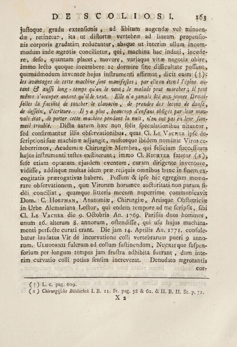 jufioqiie gradu extenfidnis y ad libitum augendae vel minuen¬ dae , recinetur , ita uc diflortae vertebrae ad lineam propenfio- nis corporis gradatim reducantur, absque ut incerim ullum incom¬ modum inde aegrotis concilietur, qui, machina hac induti, incede¬ re, fefe, quantum placet, movere, variaque vitae negotia obire, immo ledlo quoque incumbere ac dormire fme difBculcate poflunt , quemadmodum inventor hujus inflrumenti affirmat, dicit estim (f)v Jes avantages de cette machine font manifejies ; par elleon etend Tepine au- tant fcf dujjl long ' temps qu&n le veut.; le malade peut fnarcher ^ il peut meme s'occuper autant quille •ueut. Elie tia jamals ote^aux jeimes Demoir felles la facilite de toucher le clavacin , de prendre des lecons de danfe y de dejfein.y d*ecriture> . II y a plus y heaucoup d^enfans obliges par leur mm- vais etat, de porter cette machine pendant la nuit, n'en ont pas eu kur fonu meil troublL Difta autem haec non fblis fpeculationibus nituritor , fed confirmantur illis obfervationibus, quas Cl. Le Vacher ipfe de- fcriptionifuae machinae adjungit , multosque ibidem nominat Viros ce¬ leberrimos, Academiae Chirurgiae Membra, qui felicium fucceillium hujus inflrumenti tcfles exftiterunt; immo Cl. Eicmter fatetur ( fele etiam optatum ejusdem eventum, curam dirigente inventore, vidilTe, additque multas idem-prae reliquis omnibus hunc in finem ex¬ cogitatis praerogativas habere. Poflum & ipfe hic egregiam memo¬ rare obfervationem , quae Virorum horumce auftoritati non parum fi.^ dei conciliat , quamque litteris mecum nuperrime communicavit Dom. C, Hoefman, Anatomiae, Chirurgiae, Ardsque Obftetriciae in Urbe Alcmariana Ledlor, qui eodem tempore ad me fcripfic, fibi Cl. Le Vacher die 9. 0<Elobris An. 1769. Parifiis duos homines , unum 1(5. alterum 8. annorum, oftendilTe, qui ufu hujus machina¬ menti perfe6le curati erant, Die jam 14. Aprilis An. 1771. confule- batur laudatus Vir de incurvatione colli vertebrarum pueri 9 anno¬ rum. Ulhoornii fulcrum ad collum fuflinendum, NucKiique rufpen- forium per longum tempus jam fruflra adhibita fuerant , dum ince¬ rim curvatio colli potius fenlim increverat. Denudato aegrotantis cor- f t) L' c. pag. 609. Chirurgifciie Biblmhek I. B. 11. St. pag. 58 & 62. & II. B. II. St. p 71. X z