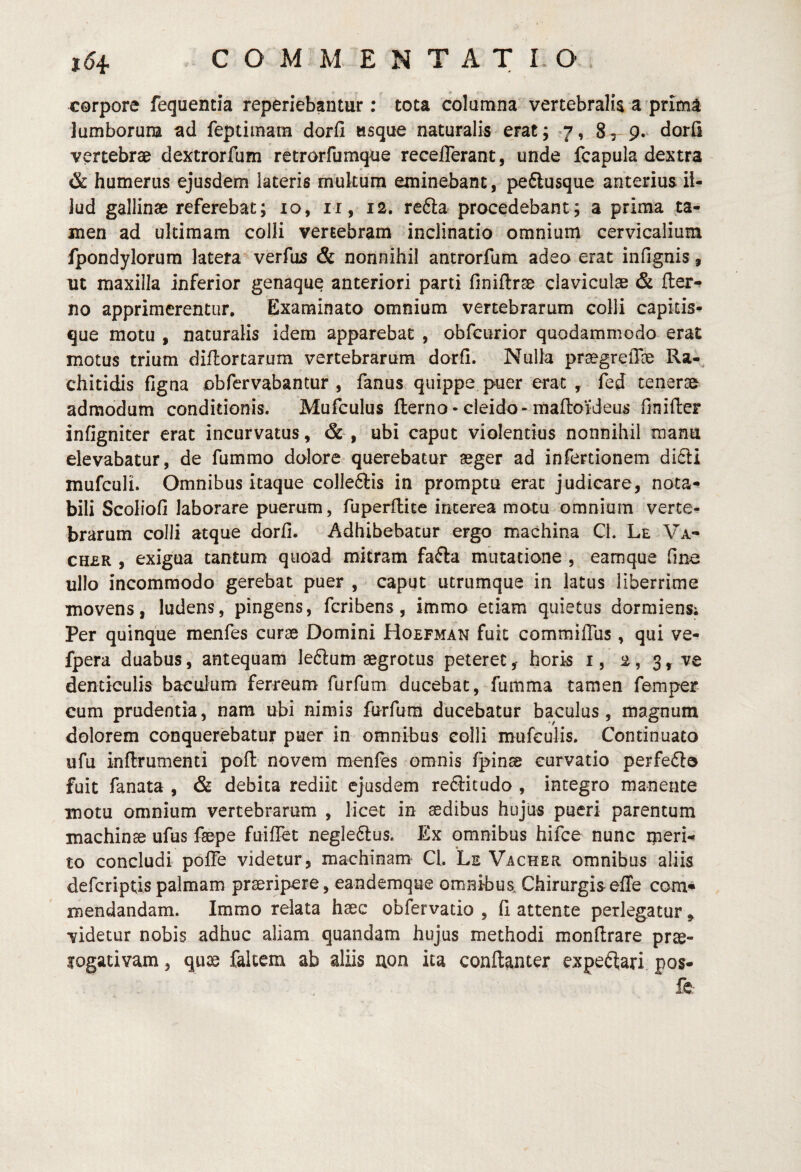 corpore fequentia reperiebantur : tota columna vertebralis a primi lumborum ad feptimara dorli usque naturalis erat; ^7, 8, 9. dorfi vertebrae dextrorfum retrorfumque receflerant, unde fcapula dextra & humerus ejusdem lateris multum eminebant, peClusque anterius il¬ lud gallinae referebat; 10, ii, 12, refta procedebant; a prima ta¬ men ad ultimam colli vertebram inclinatio omnium cervicalium fpondylorum latera verfus & nonnihil antrorfura adeo erat infignis, ut maxilla inferior genaque anteriori parti finiflrse claviculae & (ter¬ no apprimerentur. Examinata omnium vertebrarum colli capkis- que motu , naturalis idem apparebat , obfcurior quodammodo erat motus trium diftortarum vertebrarum dorfi. Nulla praegrelTae Ra-^ chitidis figna obfervabantur , fanus quippe puer erat , fed tenerae admodum conditionis. Mufculus (terno • cleido-ma(loi‘deus finilter infigniter erat incurvatus, ubi caput violentius nonnihil manu elevabatur, de fummo dolore querebatur aeger ad infertionem di6ti mufculi. Omnibus itaque colle6lis in promptu erat judicare, nota¬ bili Scoliofi laborare puerum, fuperftice interea motu omnium verte¬ brarum colli atque dorh. Adhibebatur ergo machina CL Le Va- CH£R , exigua tantum quoad mitram fafta mutatione , eamque fine ullo incommodo gerebat puer , caput utrumque in latus liberrime movens, ludens, pingens, fcribens, immo etiam quietus dormiens; Per quinque menfes curae Domini Hoefman fuit commilTus , qui ve- fpera duabus, antequam leftum aegrotus peteret, horis i, 2, 3, ve denticulis baculum ferreum furfum ducebat, fumma tamen femper cum prudentia, nam ubi nimis furfum ducebatur baculus, magnum dolorem conquerebatur puer in omnibus colli mufculis. Continuato ufu inftrumenti poft novem menfes omnis ^inae curvatio perfedlo fuit fanata , & debita rediit ejusdem rediit udo , integro manente motu omnium vertebrarum , licet in aedibus hujus pueri parentum machinae ufus faepe fuiffet negledlus. Ex omnibus hifce nunc iperi- to concludi polTe videtur, machinam* Cl. Le Vacher omnibus aliis defcriptispalmam praeripere, eandemque omnibus. Chirurgiseffe com« mendandam. Immo relata haec obfervatio , (i attente perlegatur , videtur nobis adhuc aliam quandam hujus methodi mondrare prae- logativam, quae fakem ab aliis uon ita conftanter expeflari pos- fC: