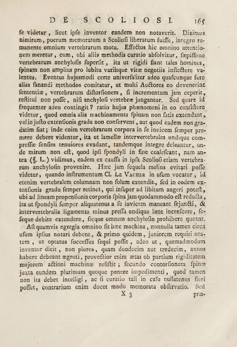 fe videttir , licet ipfe inventor eandem non notaverit. Diximus nimirum, puerum memoratum a Scoliofi liberatum fuifle, integro re¬ manente omnium vertebrarum motu. Effeftus hic omnino attentio¬ nem meretur, cum, ubi aliis methodis curatio abfolvitur, faepiirirne vertebrarum anchyloCs fuperfit, ita ut rigidi fiant tales homines, fpinam non amplius pro lubitu variisque vitae negotiis infleftere va¬ lentes. Eventus hujusmodi certe univerfaliter adeo quafcunque fere alias fanandi niethodos comitatur, ut multi Auftores eo devenerint fententiae, vertebrarum diftorfionem, fi incrementum jam ceperit,, reftitui non polTe, nifi anchylofi vertebrae jungantur. Sed quare id frequenter adeo contingit ? ratio hujus phaenomeni in eo confitlere videtur, quod omnia alia machinamenta fpinam non fatis extendant,, velinjufloextenfionis gradu non confervent, aut quod eadem non gra- datim fiat i inde enim vertebrarum corpora in fe invicem femper pre¬ mere debere videntur, ita ut lamellae intervertebrales undique com- preflae fenfim tenuiores evadant, tandemque integre deleantur, un¬ de mirum non eft, quod ipfi fpondyli in fine coalefcant, nam an¬ tea (§. L.) vidimus, eadem ex cauffa in ipfa Scoliofi etiam vertebra¬ rum anchylofin provenire. Haec jam fequela melius evitari poffe videtur, quando inllrumentum Cl, Le Vacher in ufum vocatur , id etenim vertebralem columnam non folum extendit-, fed in eodem ex- tenfionis gradu femper retinet, qui infuper ad libitum augeri potefl, ubi ad lineam propenfionis corporis fpina jam quodammodo eft redufla, ita ut fpondyli femper aliquatenus a fe invicem maneant fejunfiii, & intervertebralia ligamenta minus preffa undique laete increfcere, fe- feque debite extendere, ficque omnem anchylofin prohibere queant, Afi: quamvis egregia omnino fit haec machina, nonnulla tamen circa ufum ipfius notari debent, & primo quidem, juniorem requiri aeta¬ tem , ut optatus fucceflus fequi poffit , adeo ut , quemadmodum inventor dicit , non plures, quam duodecim aut trededm, annos habere debeant aegroti, proveSior enim aetas ob partium rigidicateai majorem aftioni machinae refiftic ; fecundo contorfionera fpinam juxta eundem plurimum quoque ponere impedimenti, quod tamen non ita debet intelligi, ac fi curatio tali in cafu nullatenus fieri poffet, contrarium enim docet modo memorata obfervado. Sed