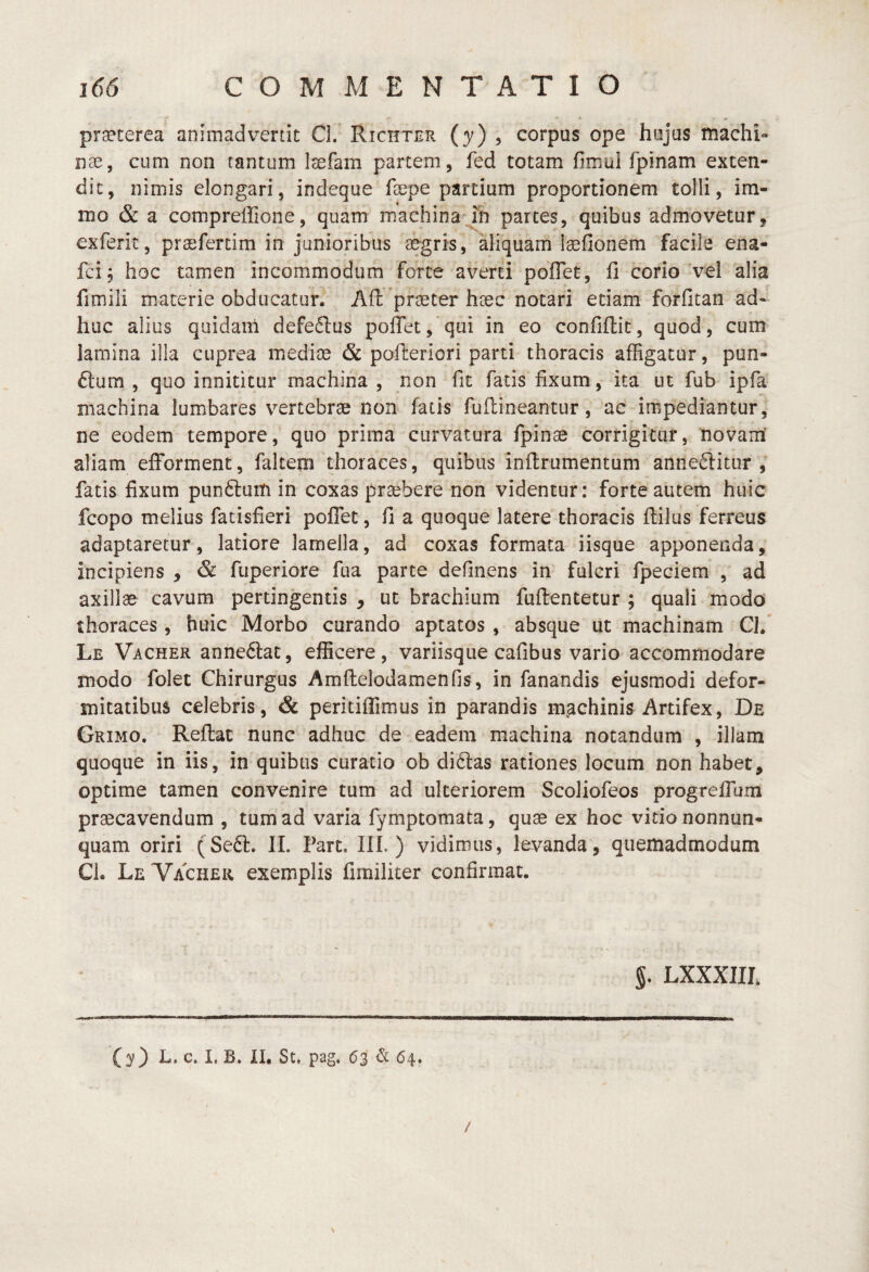 praeterea animadvertit Cl. Richter (y) ^ corpus ope hujus machi¬ nae, cum non tantum laefam partem, fed totam fimui fpinam exten¬ dit, nimis elongari, indeque faepe partium proportionem tolli, im- mo & a compreffione, quam machina jh partes, quibus admovetur, exferit, prasfertim in junioribus tegris, aliquam iaefionem facile ena- fci, hoc tamen incommodum forte averti pbflet, fi corio vel alia fimili materie obducatur^ Afi: praeter haec notari etiam forfitan ad¬ huc alius quidam defedlus poffetj qui in eo confiflit, quod, cum lamina illa cuprea mediae & pofterlori parti thoracis affigatur, pun- ftum , quo innititur machina , non fit fatis fixum, ita ut fub ipfa machina lumbares vertebrae non fatis fuftineantur, ac impediantur, ne eodem tempore, quo prima curvatura fpinae corrigitur, novam' aliam efforment, faltem thoraces, quibus inflrumentum anne<5litur , fatis fixum pun6lum in coxas praebere non videntur: forte autem huic fcopo melius fatisfieri poffet, fi a quoque latere thoracis ftilus ferreus adaptaretur, latiore lamella, ad coxas formata iisque apponenda, incipiens , & fuperiore fua parte definens in fulcri fpeciem , ad axillae cavum pertingentis , ut brachium fuftentetur ; quali modo thoraces, huic Morbo curando aptatos , absque ut machinam Cl/ Le Vacher annectat, efficere, variisque cafibus vario accommodare modo folet Chirurgus AmftelodamenOs, in fanandis ejusmodi defor¬ mitatibus celebris, & peritiffimus in parandis machinis Artifex, De Grimo. Reftat nunc adhuc de eadem machina notandum , illam quoque in iis, in quibus curatio ob di6las rationes locum non habet, optime tamen convenire tum ad ulteriorem Scoliofeos progrefTam praecavendum , tum ad varia fymptomata, quae ex hoc vitio nonnun- quam oriri (Se6l. II. Fart. IIL ) vidimus, levanda, quemadmodum Cl. LeVachek exemplis fimiliter confirmat. §. LXXXlIh (y) L. c. I, B. XI. St. pag. 63 & 64. / N