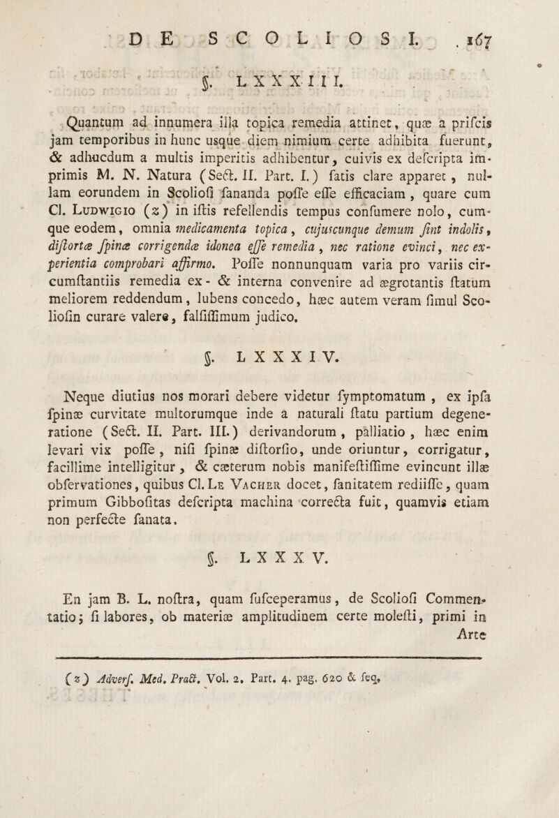 §. L X X X I I I. Qiiantum ad innumera illa topica remedia attinet, quas a prifcis jam temporibus in hunc usque diem nimium certe adhibita fuerunt^ 6c adhucdum a multis imperitis adhibentur, cuivis ex defcripta im¬ primis N, Natura (Sedi. II. Pare. I.) fatis clare apparet, nul¬ lam eorundem in Scoliofi fananda polle effe efficaciam , quare cum Cl. Ludwigio (s) in illis refellendis tempus confumere nolo, cum¬ que eodem, omnia medicamenta topica , cujmcunque demum fint indolis, dijlortce /pina corrigendes idonea ejje remedia ^ nec ratione evinci, nec ex¬ perientia comprobari affirmo» PolTe nonnunquam varia pro variis cir- cumllantiis remedia ex - & interna convenire ad aegrotantis llatum meliorem reddendum, lubens concedo, hoec autem veram fimul Sco- liofin curare valere, falliflimum judico, 5. L X X X I V. Neque diutius nos morari debere videtur fymptomatum , ex ipfa fpinae curvitate multorumque inde a naturali flatu partium degene¬ ratione (Seft. II. Part. IIL) derivandorum, palliatio , haec enim levari vix polTe , nifi fpinte diltorfio, unde oriuntur, corrigatur, facillime intelligitur, & eseterum nobis manifefliffime evincunt illas obfervationes, quibus Cl.Le Vacher docet, fanitatem rediilTe, quam primum Gibbolitas defcripta machina correcla fuit, quamvis etiam non perfecle fanata. g. L X X X V. En jam B. L. nollra, quam fufeeperamus, de Scoliofi Commeo-* tatioj Illabores, ob materias amplitudinem certe molefli, primi in Arte (z) Mverf, Med» FraB» Vol. 2, Part, 4. pag, 620 & feq. I
