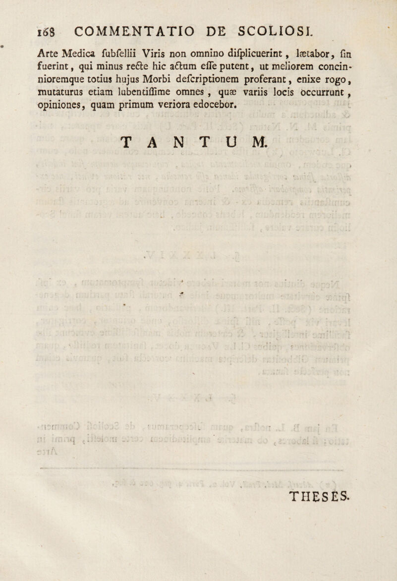 iS8 COMMENTATIO DE SCOLIOSE Arte Medica fubfellii Viris non omnino difplicuerint, laetabor, fm fuerint, qui minus refte hic a£lum efleputent, ut meliorem concin- nioremque totius hujus Morbi defcriptionem proferant, enixe rogo, mutaturus etiam lubentiflime omnes , quas variis locis Occurrunt, opiniones, quam primum veriora edocebor. TANTUM. THESES.