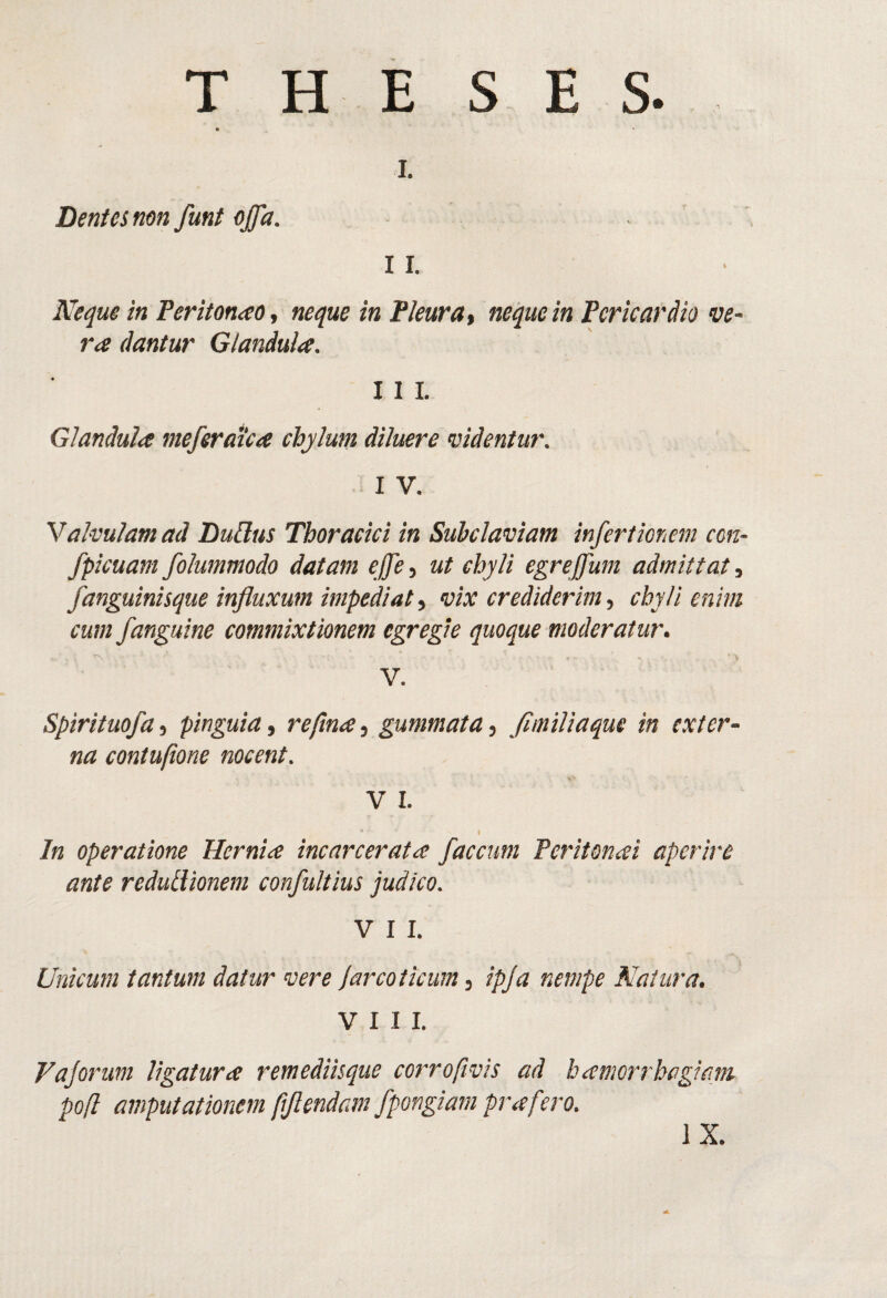 T H E S E S L Dentes nm fmt offa. 11. Neque in FeritonaOt neque in fleurat neque in Pericardio ve¬ ra dantur Glandula. 11 L Glandula meferaica chylum diluere videntur. I V. Valvulam ad DuUus Thoracici in Subclaviam infertionem cm- fpicuam folummodo datam ejfe, ut chyli egreffum admittat, fanguinisque influxum impediat^ vix crediderim^ chyli enim cum /anguine commixtionem egregie quoque moderatur. V. Spirituofa, pinguia, refina, gummata, flmiliaque in exter¬ na contufione nocent. V I. In operatione Hernia incarcerata faecum Peritonai aperire ante redutlionem confultius judico. V I I. Unicum tantum datur vere Jarcoticum, ipja nempe Natura. VIII. Vajorum ligatura remediisque corrofivis ad hamorrhagiam pofl amputationem (iflendam fpongiam prafero. IX.