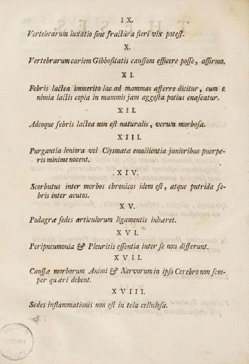 Vertebrarum luxatio fme frallura fieri vix potejl. X. c Vertebrarum cariem Gibbofitatis caujfam ejecere pojje, afifirmo. X I. Febris lallea immerito lac ad mammas a;fferre dicitur, cum e nimia labiis copia in mammis jam aggefla potius enafcatur. X I I. V Adeoque febris laBea non ejl naturalis, verum morbofa. XIII. Purgantia leniora vel Clysmata emollientia junioribus puerpe¬ ris minime nocent. ■% .XIV. Scorbutus inter morbos chronicos idem eJl, atque putrida fe¬ bris inter acutos. X V. Podagra fedes articulorum ligamentis inharet. XVI. * Peripneumonia Pleuritis effeniia inter fe non dif erunt. XVII. Caiifja morborum Animi 0P Nervorum in ipfo Cerebro non fem- per quari debent. XVIII. Sedes inflammationis non ejl in tela ceUulofa.