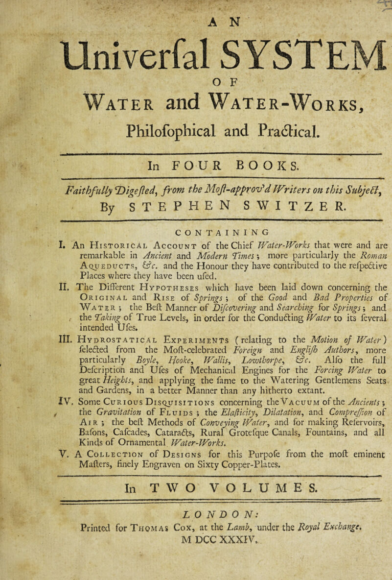 Univerfal SYSTEM OF Water and Water-Works, Fhilofophical and Practical. In FOUR BOOKS, Faithfully ‘Digefted, from the Mof-approv’d IVriters on this Subjell, By STEPHEN SWITZER. CONTAINING I. An Historical Account of the Chief Water-Works that were and are remarkable in Ancient and Modern Times; more particularly the Roman Aqueducts, &c. and the Honour they have contributed to the refpeCtive Places where they have been ufed. II. The Different Hypotheses which have been laid down concerning the Orig inal and Rise of Springs ; of the Good and Bad Properties of Water ; the Bell Manner of Difcovering and Searching for Springs; and r the Taking of True Levels, in order for the Conducting Water to its feveral intended Ufes. III. Hy drostatical Experiments (relating to the Motion of Water) feleCted from the Moft-celebrated Foreign and Englijh Authors, more particularly Boyle, Hooke, Wallis, Lowthorpe, &c. Alfo the full Defcription and Ufes of Mechanical Engines for the Forcing Water to great Heights, and applying the fame to the Watering Gentlemens Seats and Gardens, in a better Manner than any hitherto extant. IV. Some Curious Disquisitions concerning the Vacuum of the Ancients ; the Gravitation of Fluids ; the Elafticity, Dilatation, and CompreJJion of Air j the belt Methods of Conveying Water, and for making Refervoirs, Bafons, Cafcades, Catarafts, Rural Grotefque Canals, Fountains, and all Kinds of Ornamental Water-Works. V. A Collection of Designs for this Purpofe from the mofl eminent Mafters, finely Engraven on Sixty Copper-Plates. In TWO V O L U M E S. L O N D 0 N: Printed forTHQMAS Cox, at the Lamb, under thq Royal Exchange. M DCC XXXIV,