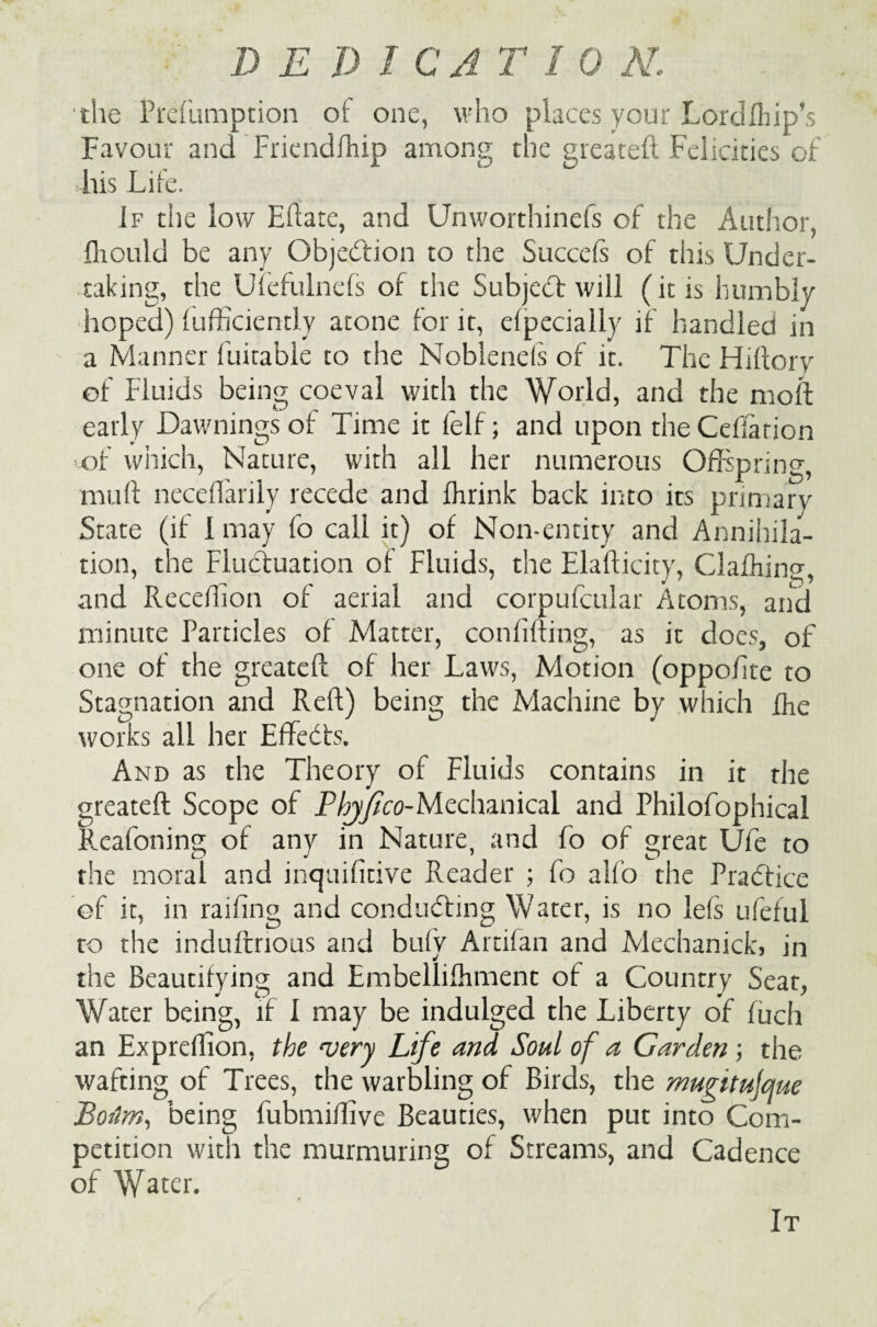the Prefumption of one, who places your Lordfhip’s Favour and Friendfhip among the greateft Felicities of his Life. If the low Eflate, and Unworthinefs of the Author, fliould be any Objection to the Succefs of this Under¬ taking, the Ufefulnefs of the Subjebf will (it is humbly hoped) fufficiently atone for it, elpecially if handled in a Manner fuitable to the Noblends of it. The Hiftory of Fluids being coeval with the World, and the moll early Dawmngs of Time it felf; and upon theCefiation of which, Nature, with all her numerous Offspring, mu ft neceffarily recede and fhrink back into its primary State (if I may fo call it) of Non-entity and Annihila- tion, the Fluctuation of Fluids, the Elafticity, Clafhins, and Receftion of aerial and corpufcular Atoms, and minute Particles of Matter, confining, as it does, of one of the greateft of her Laws, Motion (oppoftte to Stagnation and Reft) being the Machine by which the works ail her Effects. And as the Theory of Fluids contains in it the greateft Scope of P hj/tco-Mcdunical and Philofophical Reafoning of any in Nature, and fo of great Ufe to the moral and incjuifitive Reader ; fo alfo the Practice of it, in railing and conducting Water, is no lefs ufeful to the indufmous and bufy Artifan and Mechanickj in the Beautifying and Embellifhment of a Country Seat, Water being, if I may be indulged the Liberty of fuch an Expreflion, the very Life and Soul of a Garden ; the wafting of Trees, the warbling of Birds, the mugitujcfue Bourn, being fubmiflive Beauties, when put into Com¬ petition with the murmuring of Streams, and Cadence of Wa^r. It