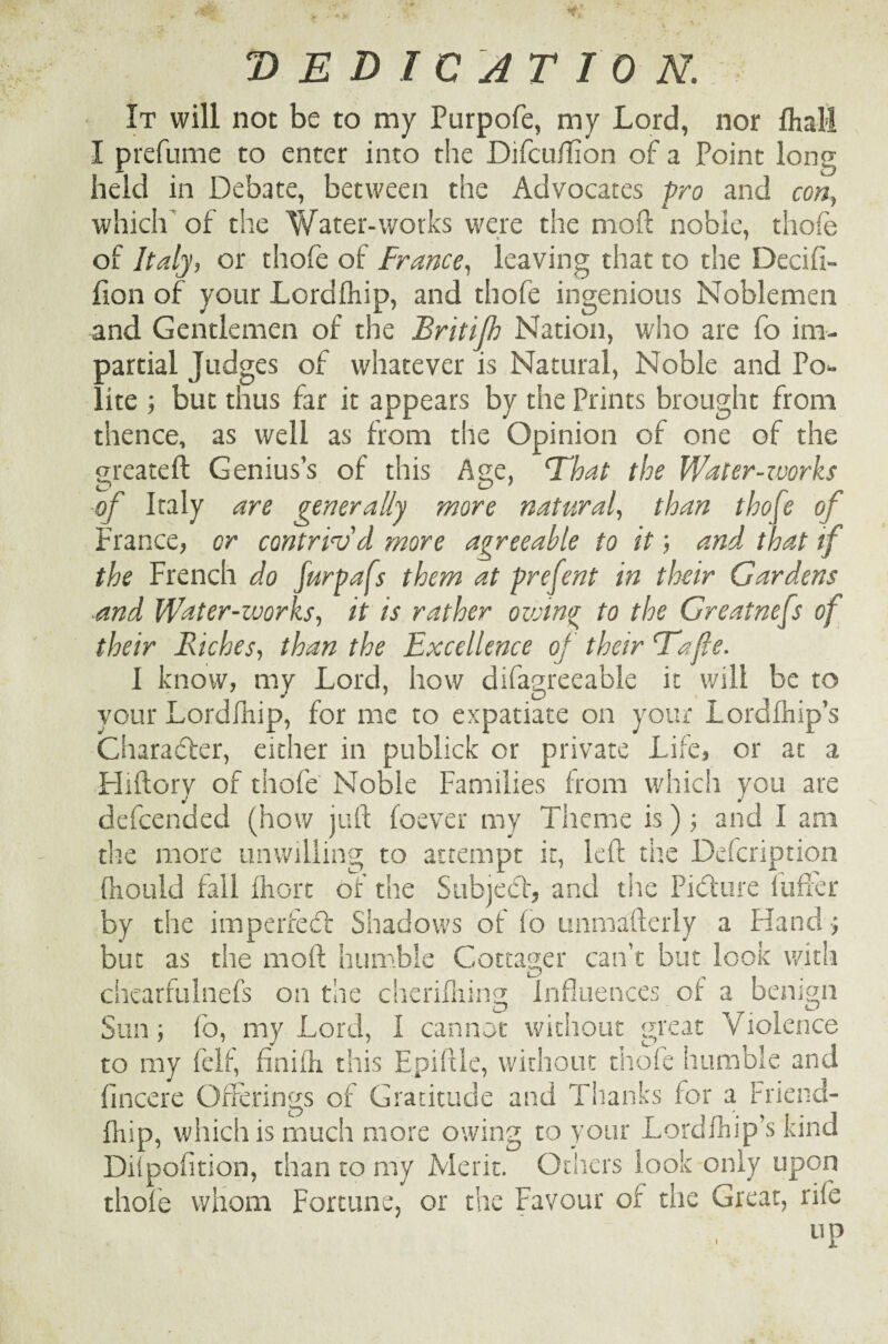 'DEDICATION. It will not be to my Purpofe, my Lord, nor fliall I prefume to enter into the DifculTion of a Point long held in Debate, between the Advocates pro and con} which of the Water-works were the mod noble, thole of Italy, or thofe of France, leaving that to tire Decifi- fion of your Lordlhip, and thofe ingenious Noblemen and Gentlemen of the Britijb Nation, who are fo im¬ partial Judges of whatever is Natural, Noble and Po¬ lite ; but thus far it appears by the Prints brought from thence, as well as from the Opinion of one of the greateft Genius’s of this Age, That the Water-zvorks of Italy are generally more natural, than thofe of France, or contriv'd more agreeable to it; and that if the French do furpafs them at prefent in their Gardens and Water-works, it is rather ovjin<r to the Greatnefs of their Riches, than the Excellence of their Tafe. I know, my Lord, how difagreeable it will be to your Lordlhip, for me to expatiate on your Lordlhip’s Character, eitiier in publick or private Life, or at a Hiftory of thofe Noble Families from which you are defeended (how juft foever my Theme is); and I am the more unwilling to attempt it, left the Description fhould fall fhort of the Subjedl, and tiie Pidture fufxer by the but as chearfulnefs on the cherifhing Influences of a benign Sun; fo, to my ft fincere Offerings of Gratitude and Thanks for a friend- fnip, which is much more owing to your Lordlhip’s kind Dilpofition, than to my Merit. Others look only upon thole whom Fortune, or the Favour of the Great, rife up