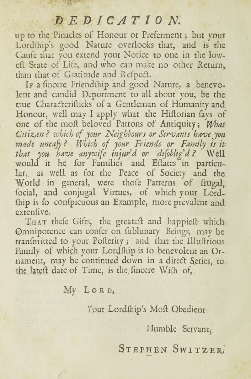 up to the Pinacles of Honour or Preferment; but your Loidfhip’s good Nature overlooks that, and is the Caufe that you extend your Notice to one in the low- eft State of Life, and who can make no other Return,, than that of Gratitude and Refped. If a fincere Friendfbip and good Nature, a benevo¬ lent and candid Deportment to all about you, be the true Charaderifticks of a Gentleman of Humanity and Honour, well may I apply what the Hiftorian fays of one of the moll beloved Patrons of Antiquity; What Citizen ? which of your Neighbours or Servants have you made uneafy ? Which of your Friends or Family is it that you have any wife injur'd or difobligd ? Well would it be for Families and Eftates in particu¬ lar,., as well as for the Peace of Society and the World in general, were thofe Patterns of frugal, focial, and conjugal Virtues, of which your Lord- fliip is fo confpicuous an Example, more prevalent and extenfive. That thefe Gifts, the greateft and happieft which Omnipotence can confer on fublunary Beings, may be tranfmitted to your Pofterity ; and that the Illuftrious Family of which your Lordlhip is fo benevolent an Or¬ nament, may be continued down in a dired Series, to the late ft date of Time, is the fincere Wifti of,. My Lord.,., Tour Lordfhi.p’s Mod Obedient - Humble Servant^ Stephen, Switzer.