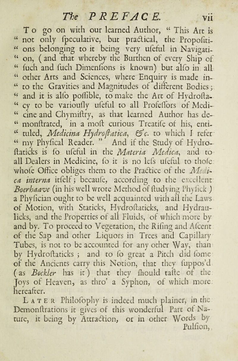 To go on with our learned Author, “ This Art is u not only fpeculative, but practical, the Propofiti- “ ons belonging to it being very ufeful in Navigati- “ on, (and that whereby the Burthen of every Ship of “ fuch and fuch Dimenfions is known) but alfo in all “ other Arts and Sciences, where Enquiry is made in- “ to the Gravities and Magnitudes of different Bodies; “ and it is alfo poffible, to make the Art of Hydrofta- w cy to be varioufly ufeful to all Profeflors of Medi- “ cine and Chymiftry, as that learned Author has de- “ monftrated, in a moft curious Treatife of his, enti- 4C tuled, Medicina Hydro ftatica, c. to which I refer- “ my Phyfical Reader. ” And if the Study of Hydro- ftaticks is fo ufeful in the Materia Me die a, and to- all Dealers in Medicine, fo it is no lefs ufeful to thole: whofe Office obliges them to the Practice of the Meat- ca interna itfelf; becaufe, according to the excellent Boerhaave (in his well wrote Method of ftudving Phyfick ) a Phyfician ought to be well acquainted with all the Laws of Motion, with Staticks, Hydroftaticks, and Hydrau- licks, and the Properties of all Fluids, of which more by and by. To proceed to Vegetation, the Riling and A (cent of the Sap and other Liquors in Trees and Capillary Tubes, is not to be accounted for any other Way, than by Hydroftaticks ; and to fo great a Pitch did (bme of the Ancients carry this Notion, that they fuppos’d (as Bockler has it) that they fliould tafte of the Joys of Heaven, as thro’ a Syphon, of which more hereafter. Later Philofophy is indeed much plainer, in the Demonftrations it gives of this wonderful Part of Na¬ ture, it being by Attraction, or in other Words by ° ' Pulfion,,