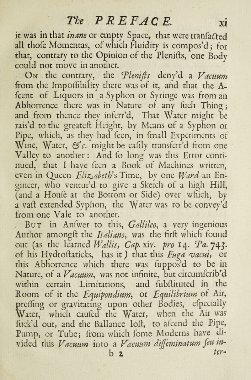 it was in that inane or empty Space, that were tranfadfted all thofe Momentas, of which Fluidity is compos’d; for that, contrary to the Opinion of the Plenifts, one Body could not move in another. On the contrary, the Tlenifis deny’d a Vacuum from the Impoilibility there was of it, and that the A- fcent of Liquors in a Syphon or Syringe was from an Abhorrence there was in Nature of any fuch Thing; and from thence thev inferr’d, That Water might be rais’d to the greateft Height, by Means of a Syphon or Pipe, which, as they had feen, in fmall Experiments of Wine, Water, Sfc. might be eafily transferr’d from one Valley to another: And fo long was this Error conti¬ nued, that I have feen a Book of Machines written, even in Queen Elizabeth's Time, by one Ward an En¬ gineer, who ventur’d to give a Sketch of a high Hill, (and a Houfe at the Bottom or Side) over which, by a vaft extended Syphon, the Water was to be convey’d from one Vale to another. , But in Anfwer to this, Gallileo, a very ingenious Author amongft the Italians, was the firft which found out (as the learned Wallis, Cap. xiv. pro 14. Fa. 745. of his Hydroftaticks, has it) that this Fuga <vacui, or this Abhorrence which there was fuppos’d to be in Nature, of a Vacuum, was not infinite, but circumfcrib’d within certain Limitations, and fubflituted in the Room of it the Equtpondium, or Equilibrium of Air, preffing or gravitating upon other Bodies, efpecially Water, which caufed the Water, when the Air was fuck’d out, and the Ballance loft, to afcend the Pipe, Pump, or Tube; from which feme Moderns have di¬ vided this Vacuum into a Vacuum diffeminatum feu in¬ ly 1 ‘ ter-