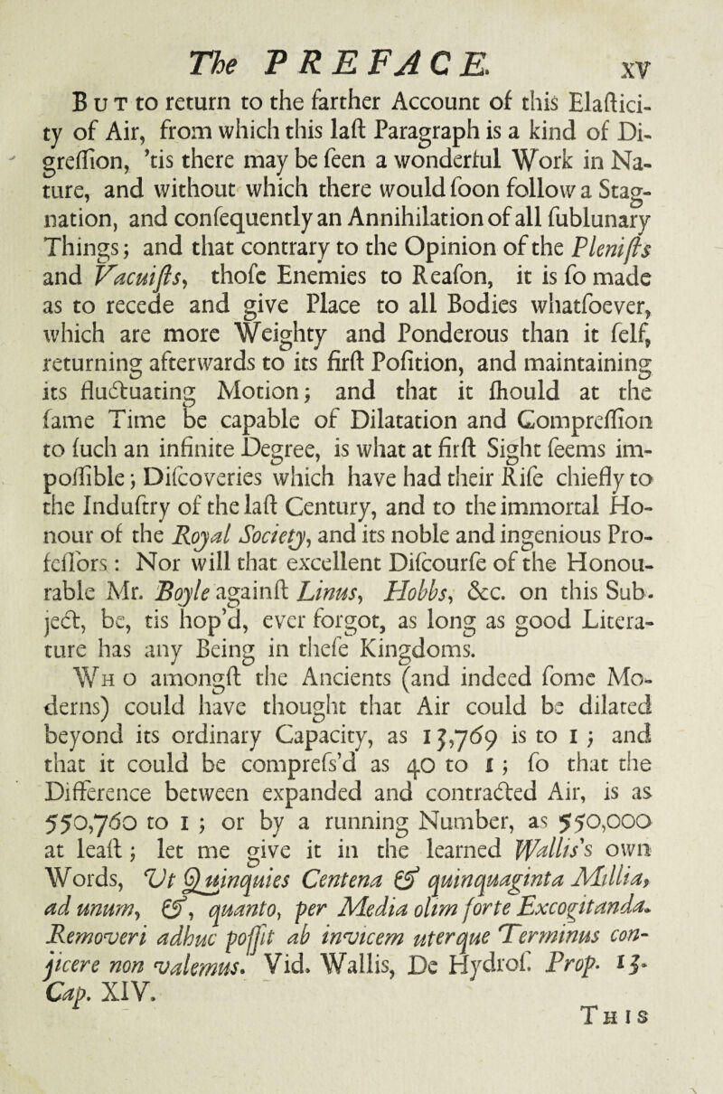 B u t to return to the farther Account of this Elaftici- ty of Air, from which this laft Paragraph is a kind of Di- greffion, ’tis there may be feen a wonderful Work in Na¬ ture, and without which there would foon follow a Stag¬ nation, and confequently an Annihilation of all fublunary Things; and that contrary to the Opinion of the Plenifts and Vacuifts, thofe Enemies to R eafon, it is fo made as to recede and give Place to all Bodies whatfoever, which are more Weighty and Ponderous than it felf, returning afterwards to its firft Pofition, and maintaining its fluctuating Motion 5 and that it fhould at the fame Time be capable of Dilatation and Gompreflion to fuch an infinite Degree, is what at firft Sight feems im- poflible; Difcoveries which have had their Rife chiefly to the Induftry of the laft Century, and to the immortal Ho¬ nour of the Rojal Society, and its noble and ingenious Pro- fcflbrs: Nor will that excellent Difcourfe of the Honou¬ rable Mr. Boyle againft Linus, Hobbs, See. on this Sub¬ ject, be, tis hop’d, ever forgot, as long as good Litera¬ ture has any Being in thefe Kingdoms. Wh o amongft the Ancients (and indeed fomc Mo¬ derns) could have thought that Air could be dilated beyond its ordinary Capacity, as 1 £,769 is to 1 ; and that it could be comprefs’d as 40 to £; fo that the Difference between expanded and contracted Air, is as 550,760 to 1 ; or by a running Number, as $50,000 at leaft ; let me give it in the learned Wallis's own Words, Vt G^uinquies Centena & quinquaginta Millia, ad mum, &, quanto, per Media olrm forte Excogitanda. Removeri adhuc pojjit ab invicem uterque “Terminus con- jicere non valemus. Vid. Wallis, Dc Hydro!. Prop. * jh Cap. XIV. This