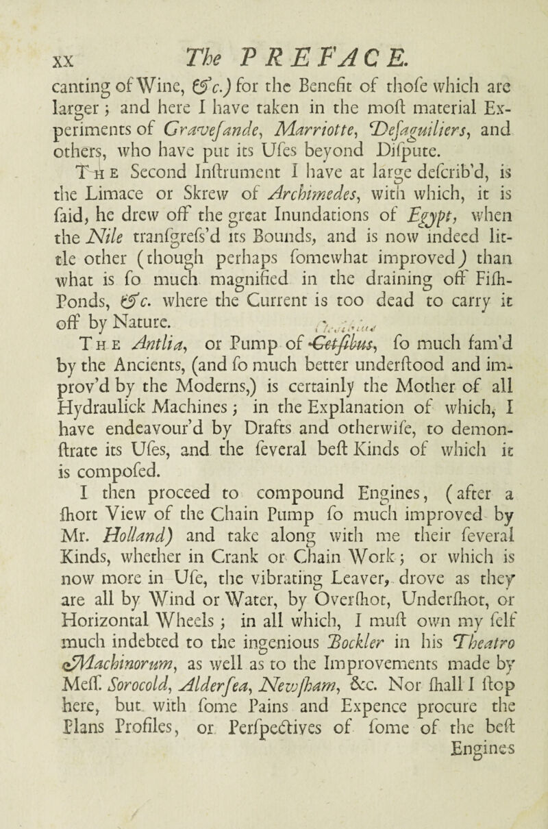 canting of Wine, &c.) for the Benefit of thofe which are larger; and here I have taken in the moft material Ex¬ periments of Gravejande, Marriott e, <Dejaguiliers, and others, who have put its Ufes beyond Difpute. T h e Second Inftrument I have at large deferib'd, is the Limace or Skrew of Archimedes, with which, it is faid, he drew off the great Inundations of Egypt, when the Nile tranfgrefs’d its Bounds, and is now indeed lit¬ tle other (though perhaps fomewhat improved) than what is fo much, magnified in the draining oft Fifo- Ponds, &c. where the Current is too dead to carry it off by Nature. ^ Th e Antlia, or Pump of 'Getfibus, fo much fam’d by the Ancients, (and fo much better underftood and im¬ prov’d by the Moderns,) is certainly the Mother of all Hydraulick Machines; in the Explanation of which, I have endeavour’d by Drafts and otherwife, to demon- ftrate its Ufes, and the feveral beft Kinds of which it is compofed. I then proceed to compound Engines, (after a foort View of the Chain Pump fo much improved by Mr. Holland) and take along with me their feveral Kinds, whether in Crank or Chain Work; or which is now more in Ufe, the vibrating Leaver,., drove as they are all by Wind or Water, by Over (hot, Underfoot, or Horizontal Wheels ; in all which, I muft own my felf much indebted to the ingenious Eockler in his Theatro oEldachinorum, as well as to the Improvements made by Meff Sorocold, Alderfea, Neiujham, dec. Nor foall 1 flop here, but with fome Pains and Expence procure the plans Profiles, or Perfpedtives of fome of the beft Engines