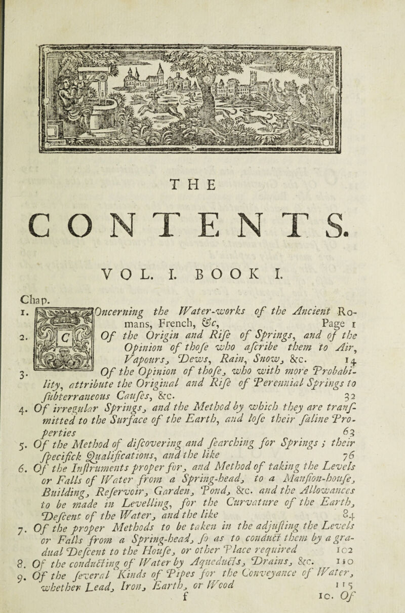 THE c o VOL. I. BOOK I. Chap. Oncerning the Water-works of the Ancient Ro¬ mans, French, &c, Page i Of the Origin and Rife of Springs, and of the Opinion of thoje who afcribe them to Air, Vapours, Dews, Rain, Snow, ike. 14 Of the Opinion of thofe, who with more Probabi¬ lity, attribute the Original and Rife of ‘Perennial Springs to fubterraneous Caufes, See. 32 4. O f irregular Springs, and the Method by which they are tranf- mitted to the Surface of the Earth, and lofc their faline Pro¬ perties _ 63 5. Of the Method of difeovering and fearching for Springs ; their fpecifick Qualifications, and the like 76 6. Of the Injlruments proper for, and Method of taking the Levels or Falls of Water from a Spring-head, to a Manfion-houfe, Building, Refervoir, Garden, Pond, See. and the Allowances to be made in Levelling, for the Curvature of the Earth, Defcent of the Water, and the like _ _ 84 7. Of the proper Methods to betaken in the adjufting the Levels or Falls from a Spring-head, fo as to conduct them by a gra¬ dual Defcent to the Houfe, or other Place required 102 8. Of the conducting of Water by Aqueducts, Drains, 8cc. , no o. Of the fevered ‘ Kinds of Pipes for the Conveyance of Water, whether Lead, Iron, Earth, or h cod 1 * s f ic. Of