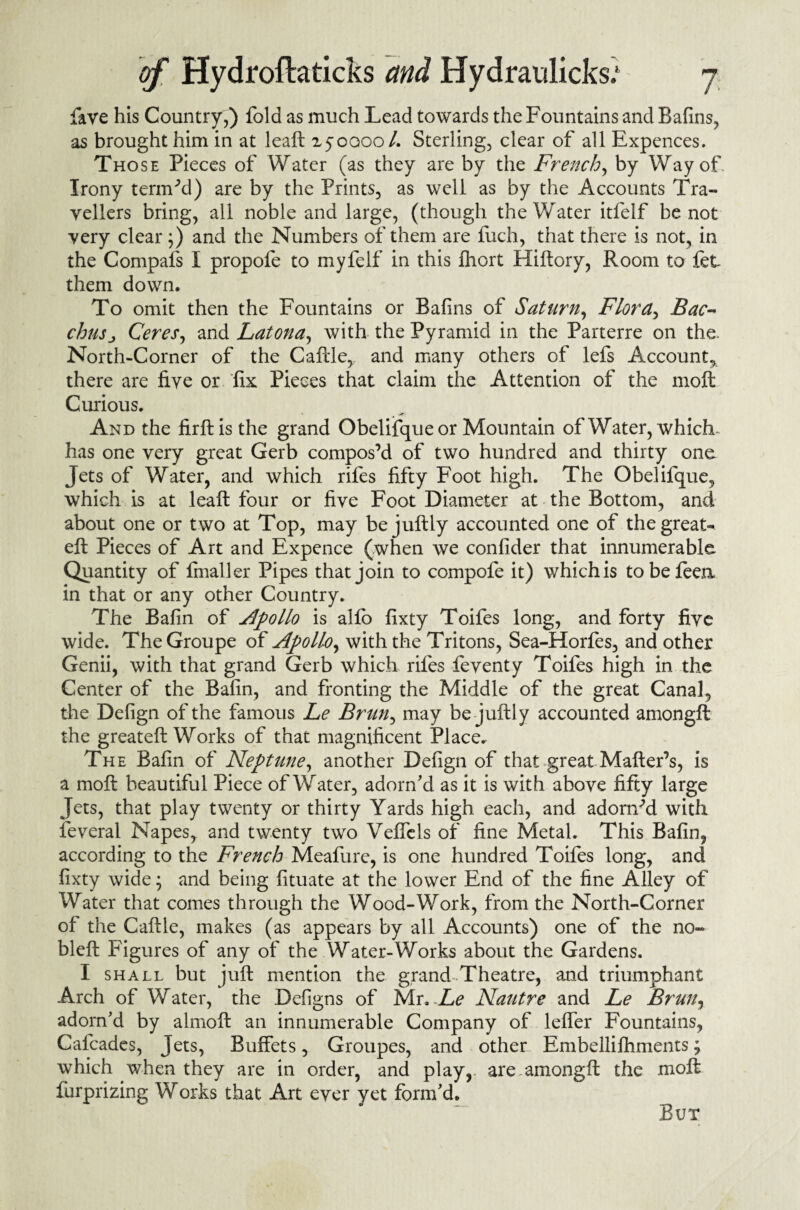 fave his Country,) fold as much Lead towards the Fountains and Bafins, as brought him in at leaft 150000 /. Sterling, clear of all Expences. Those Pieces of Water (as they are by the French, by Way of. Irony termed) are by the Prints, as well as by the Accounts Tra¬ vellers bring, all noble and large, (though the Water itfelf be not very clear ;) and the Numbers of them are fuch, that there is not, in the Compafs I propofe to myfelf in this fhort Hiftory, Room to fet them down. To omit then the Fountains or Bafins of Saturn, Flora, Bac¬ chusCeres, and Latona, with the Pyramid in the Parterre on the. North-Corner of the Caftle, and many others of lefs Account, there are five or fix Pieces that claim the Attention of the molt Curious. * «i?i And the firftis the grand Obelifqueor Mountain of Water, which- has one very great Gerb compos’d of two hundred and thirty one Jets of Water, and which rifes fifty Foot high. The Obelifque, which is at leaft four or five Foot Diameter at the Bottom, and about one or two at Top, may bejuftly accounted one of the great* eft Pieces of Art and Expence (when we confider that innumerable Quantity of fmaller Pipes that join to compofe it) which is tobefeea in that or any other Country. The Bafin of Apollo is alfo fixty Toifes long, and forty five wide. TheGroupe of Apollo, with the Tritons, Sea-Horfes, and other Genii, with that grand Gerb which rifes feventy Toifes high in the Center of the Bafin, and fronting the Middle of the great Canal, the Defign of the famous Le Brun, may be juftly accounted amongft the greateft Works of that magnificent Place, The Bafin of Neptune, another Defign of that great Matter’s, is a moft beautiful Piece of Water, adorn'd as it is with above fifty large Jets, that play twenty or thirty Yards high each, and adorned with feveral Napes, and twenty two Veffels of fine Metal. This Bafin, according to the French Meafure, is one hundred Toifes long, and fixty wide; and being fituate at the lower End of the fine Alley of Water that comes through the Wood-Work, from the North-Corner of the Cattle, makes (as appears by all Accounts) one of the no- bleft Figures of any of the Water-Works about the Gardens. I shall but juft mention the grand-Theatre, and triumphant Arch of Water, the Defigns of Mr. Le Nautre and Le Brun, adorn'd by almoft an innumerable Company of leffer Fountains, Cafcades, Jets, Buffets, Groupes, and other Embellilhments; which when they are in order, and play,, are amongft the moft fiirprizing Works that Art ever yet form'd. But