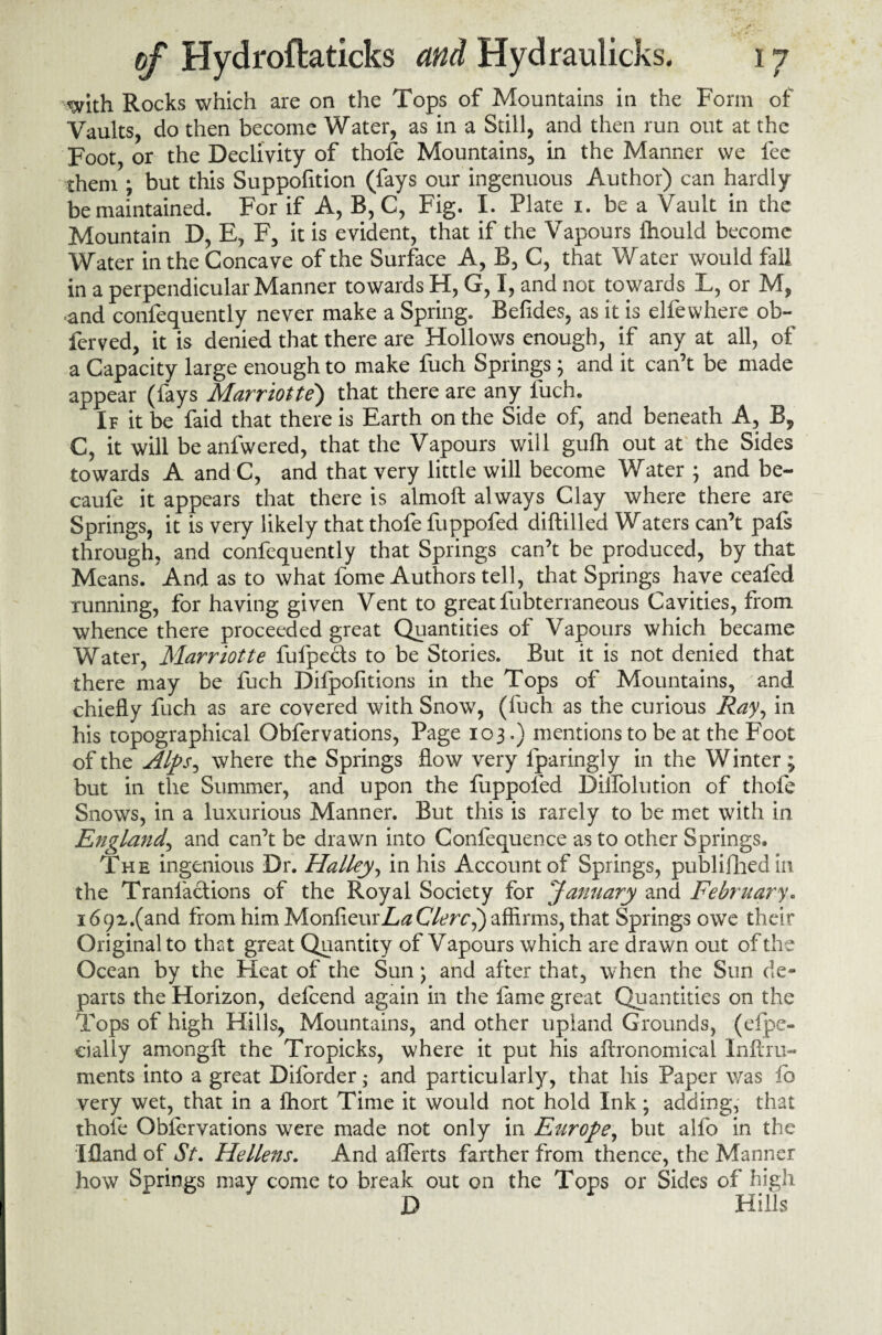 with Rocks which are on the Tops of Mountains in the Form of Vaults, do then become Water, as in a Still, and then run out at the Foot, or the Declivity of thofe Mountains, in the Manner we fee them ; but this Suppofition (fays our ingenuous Author) can hardly be maintained. For if A, B, C, Fig. I. Plate i. be a Vault in the Mountain D, E, F, it is evident, that if the Vapours fhould become Water in the Concave of the Surface A, B, C, that Water would fall in a perpendicular Manner towards H, G, I, and not towards L, or M, and confequently never make a Spring. Befides, as it is elfewhere ob~ ferved, it is denied that there are Hollows enough, if any at all, of a Capacity large enough to make fuch Springs; and it can’t be made appear (fays Marriotte) that there are any fuch. If it be faid that there is Earth on the Side of, and beneath A, B, C, it will be anfwered, that the Vapours will gufh out at the Sides towards A and C, and that very little will become Water ; and be- caufe it appears that there is almoft always Clay where there are Springs, it is very likely that thofe fuppofed diftilled Waters can’t pafs through, and confequently that Springs can’t be produced, by that Means. And as to what fome Authors tell, that Springs have ceafed Tunning, for having given Vent to great fubterraneous Cavities, from whence there proceeded great Quantities of Vapours which became Water, Marriotte fufpe&s to be Stories. But it is not denied that there may be fuch Dilpofitions in the Tops of Mountains, and chiefly fuch as are covered with Snow, (fuch as the curious Ray, in his topographical Obfervations, Page 103.) mentions to be at the Foot of the Alps, where the Springs flow very fparingly in the Winter; but in the Summer, and upon the fuppofed Diifolution of thofe Snows, in a luxurious Manner. But this is rarely to be met with in England, and can’t be drawn into Conlequence as to other Springs. The ingenious Dr. Halley, in his Account of Springs, published in the Tranlactions of the Royal Society for January and February. i692.(and from him MonfieurZ,^Clerc^) affirms, that Springs owe their Original to that great Quantity of Vapours which are drawn out of the Ocean by the Heat of the Sun; and after that, when the Sun de¬ parts the Horizon, defcend again in the fame great Quantities on the Tops of high Hills, Mountains, and other upland Grounds, (espe¬ cially amongfl: the Tropicks, where it put his aftronomical Inftru- ments into a great Diforder; and particularly, that his Paper was lb very wet, that in a fhort Time it would not hold Ink; adding, that thofe Obfervations were made not only in Europe, but alfo in the Ifland of St. Hellens. And afferts farther from thence, the Manner how Springs may come to break out on the Tops or Sides of high D Hills