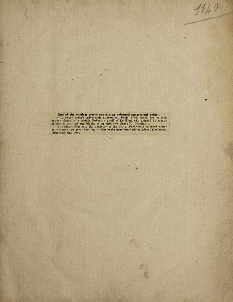 ) One of the earliest worki containing coloured anatomica! printi. “ In Peter Tarin’s Adversaria anatomica, Paris, 1750, there are colored copper-plates by a certain Robert, a pupil of Le Bion, wbo printed by means of two colors, red and black, using only two plates (Choulant). The plates illustrate the anatomy of the brain. Books wilh coloured plates of this time are great rarities. — One of the uncoloured plates (piate 11) missing. Otherwi8e fine copy. S \