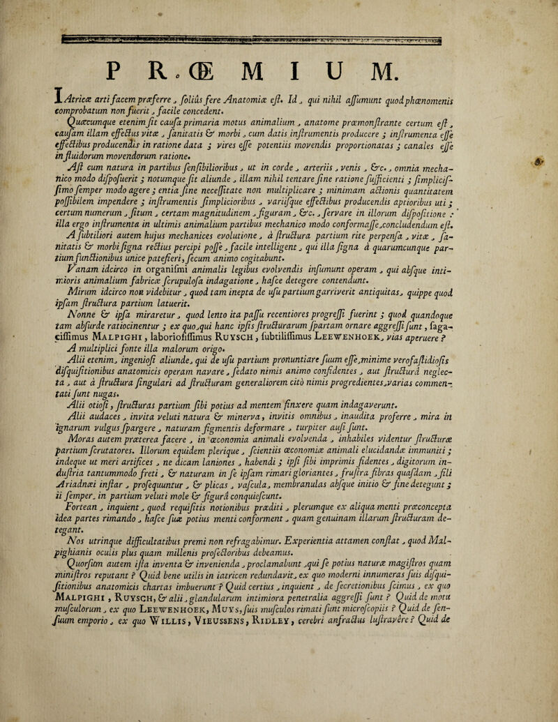 \Atricce arti facem prxferre . folius fere Anatomice efi* Id . qui nihil ajfumunt quod phaenomenis comprobatum non fuerit . facile concedent. Quotcumque etenimJit caufaprimaria motus animalium . anatome proemonfirante certum efi . caufam illam ejfeflus vitee . fanitatis & morbi . cum datis infirumentis producere j inferumenta ejje ejfettibusproducendis in ratione data j vires ejfe potentiis movendis proportionatas ; canales ejje influidorum movendorum ratione. Aft cum natura in partibus fenfibilioribus . ut in corde . arteriis j venis . &c.. omnia mecha¬ nico modo difpofuerit; notumque ft aliunde . illam nihil tentare fne ratione fujf cienti j fimplicfi- fimo femper modo agere ; entia fine neceffitate non multiplicare ; minimam attionis quantitatem poffibilem impendere ; infrumentis fmplicioribus . variifque ejfettibus producendis aptioribus uti; certum numerum j ftum j certam magnitudinem .figuram . &c. . fer vare in illorum difpofitione : illa ergo inflrumenta in ultimis animalium partibus mechanico modo conformafie.concludendum efi. A fubtiliori autem kujus mechanices evolutione . a firublura partium rite perpenfa . vitee . fa¬ nitatis & morbifigna reftius percipi pofje . facile intelligent . qui illa figna a quarumcunque par¬ tium fiinElionibus unice patefieri, fecum animo cogitabunt. Vanam idcirco in organifmi animalis legibus evolvendis infumum operam . qui abfque inti¬ mioris animalium fabricae fcrupulofa indagatione . hafce detegere contendunt. Mirum idcirco non videbitur . quod tam inepta de ufu partium garriverit antiquitas. quippe quod ipfam fir altura partium latuerit. Nonne &* ipfa miraretur . quod lento ita pajfu recentiores progrejji fuerint ; quod quandoque tam abfurde ratiocinentur ; ex quo.qui hanc ipfis finiturarum fpartam ornare aggrefii fint, faga- ciflimus Malpighi , laboriofiflimus Ruysch , fubtiliffimus Leewenhoek, vias aperuere ? A multiplici fonte illa malorum origo. Alii etenim. ingeniofi aliunde. qui de ufu partium pronuntiare fuum ejfe .minime verofaflidiofis difquifitionibus anatomicis operam navare . fedato nimis animo confidentes . aut flrutura neglec¬ ta . aut d ftrutura fingulari ad firuturam generaliorem cito nimis progredientes .varias commen¬ tati funt nugas. Alii otiofi, firuturas partium fibi potius ad mentem finxere quam indagaverunt. Alii audaces . invita veluti natura £r minerva, invitis omnibus . inaudita proferre . mira in 'ignarum vulgus fpargere . naturam figmentis deformare . turpiter aufi funt. Moras autem praeterea facere . in oeconomia animali evolvenda . inhabiles videntur firutturte partium ferutatores. Illorum equidem plerique. fidentiis oeconomiae animali elucidandae immuniti; indeque ut meri artifices . ne dicam laniones . habendi J ipfi fibi imprimis fidentes. digitorum in- dufiria tantummodo freti . naturam in fe ipfam rimari gloriantes . frufira fibras quafdam .fili Ariadnaei infiar . profequuntur . & plicas . vafcula. membranulas abfque initio & fine detegunt j ii femper_ in partium veluti mole & figura conquiefcunt. Fortean . inquient . quod requifitis notionibus praediti . plerumque ex aliqua menti praeconcepta idea partes rimando . hafce fuae potius menti conforment. quam genuinam illarum firuSluram de¬ tegant. Nos utrinque difficultatibus premi non refragabimur. Experientia attamen confiat. quodMal- pighianis oculis plus quam millenis profeftoribus debeamus. Quorfitm autem ifia inventa & invenienda. proclamabunt .qui fe potius naturx magifiros quam miniftros reputant ? Quid bene utilis in iatricen redundavit, ex quo moderni innumeras fiuis difqui¬ fitionibus anatomicis chartas imbuerunt ? Quid certius . inquient. de fecretionibus fcimus. ex quo Malpighi , Ruysch, & alii. glandularum intimiora penetralia aggrefii funt ? Quid de motu mufculorum. ex quo Leewenhoek, MuYs,fuis mufculos rimati funt microfcopiis ? Quid de fen- fuum emporio. ex quo Willis, Vieussens, Ridley, cerebri anfrallus lufiravere? Quid de