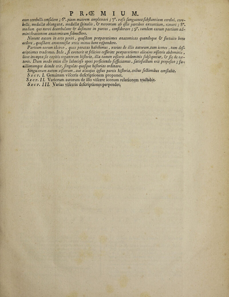 tum cerebelli confulere ; 6°. piam matrem amplexari ; 70. vafa[anguineafubflantiam cerebri* cere¬ bellis medullat oblongata* medulla fpinalis * & nervorum ab iftis partibus exeuntium* rimari ; 8°. modum quo nervi deambulant & definunt in partes * confiderare ; tandem earum partium ad- miniflrationem anatomicam fubneBere. Norunt autem in arte periti * quafdam praeparationes anatomicas quandoque & fortuito bene cedere * quafdam anatomifice votis mitius bene refpondere. Partium earum idcirco * quas paratas habebimus * varias de illis autorumjum icones tum def- criptiones trademus. Inde *Ji evenerit ut felicius cefferint praeparationes alicujus vifceris abdominis * licet incoeptafit capitis organorum biforia* illa tamen vifceris abdominis fubfequetur* Id’ fc de ex¬ teris. Dum modo enim illo laboriofo operi perficiendo fufficicimus * fatis facium erit propofito jfa- ciUimumque deinde erit*fingulas quafque hif orias ordinare. Singuiorum autem vifcerum aut alicujus ipfus panis hif oria* tribus feclionibus confabit. Se cr. I. Genuinam vifceris deferiptionem proponet. Sect. II. Variorum autorum de illo vifcere iconum relationem tra&abit, Sect. III, Varias vifceris deferiptionesperpendet.