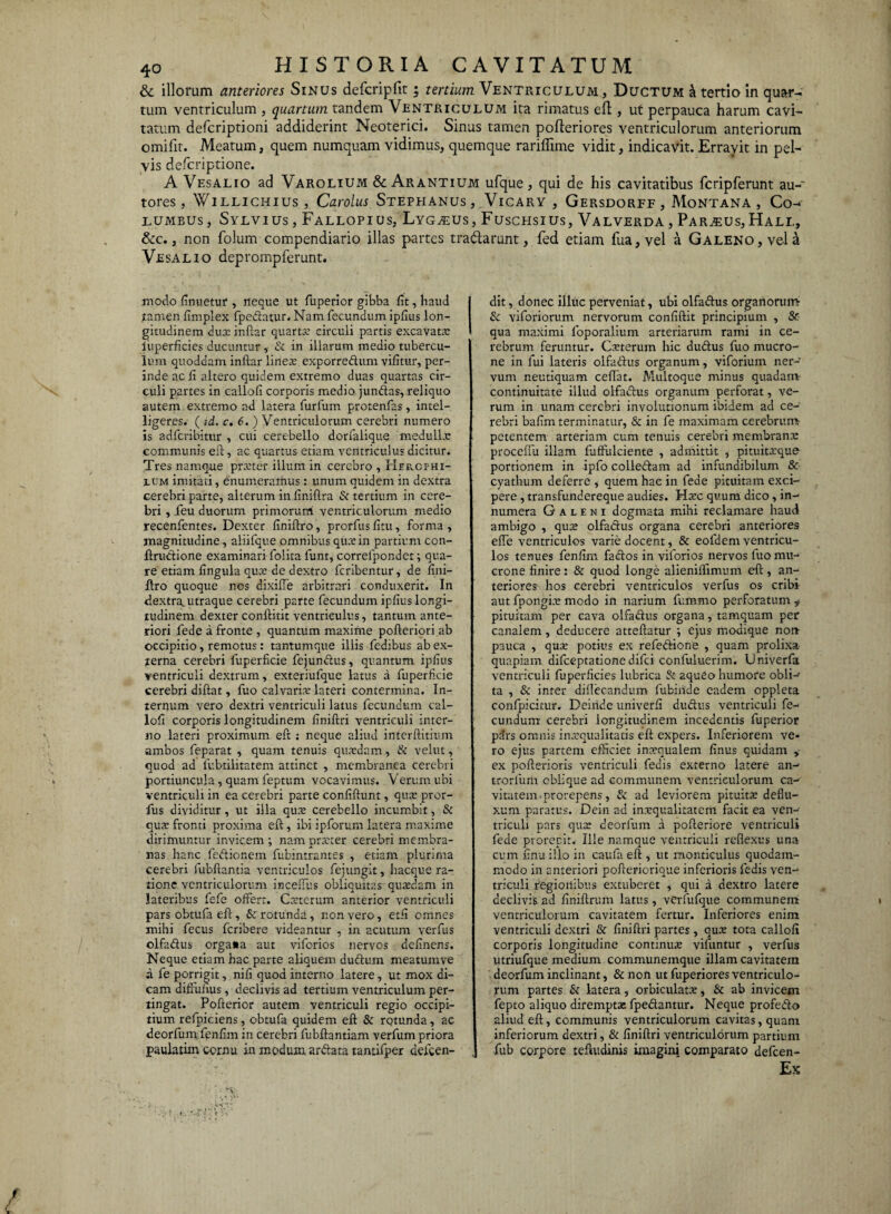 & illorum anteriores Sinus defcripfit • tertium Ventriculum, Ductum a tertio in quar¬ tum ventriculum , quartum tandem Ventriculum ita rimatus eft, ut perpauca harum cavi¬ tatum defcriptioni addiderint Neoterici. Sinus tamen pofteriores ventriculorum anteriorum omifit. Meatum, quem numquam vidimus, quemque rariffime vidit, indicavit. Erravit, in pel¬ vis defcriptione. A Vesalio ad Varolium & Arantium ufque, qui de his cavitatibus fcripferunt au-' tores, Willichius, Carolus Stephanus , Vicary , Gersdorff , Montana, Co- lumbus, Sylvius, Fallopios, Lyg^eus, Fuschsius, Valverda, Parius,Hali., &c., non folum compendiario illas partes tradlarunt, fed etiam fua, vel a Galeno, vela Vesalio deprompferunt. modo finuetuf, neque ut fuperior gibba fit, haud tamen fimplex fpedatur. Nam fecundum ipfius lon¬ gitudinem dux inftar quarta: circuli partis excavata: liiperficies ducuntur , & in illarum medio tubercu¬ lum quoddam inftar linea: exporredum vifitur, per¬ inde ac fi altero quidem extremo duas quartas cir¬ culi partes in callofi corporis medio jundas, reliquo autem extremo ad latera furfum protenfas, intel- ligeres. ( id. c. 6. ) Ventriculorum cerebri numero is adfcribitur , cui cerebello dorfalique medulla: communis eft, ac quartus etiam ventriculus dicitur. Tres namque prxter illum in cerebro , Herofhi- ium imitati, enumeramus : unum quidem in dextra cerebri parte, alterum in finiftra & tertium in cere¬ bri , feu duorum primorum ventriculorum medio recenfentes. Dexter finiftro, prorfus fi tu, forma , magnitudine, aliifque omnibus qu:e in partium con- ftrudione examinari folita funt, correfpondet; qua¬ re etiam fingula qutc de dextro fcribentur, de fini¬ ftro quoque nos dixiffe arbitrari conduxerit. In dextra^ utraque cerebri parte fecundum ipfius longi¬ tudinem dexter conftitit ventriculus, tantum ante¬ riori fede a fronte , quantum maxime pofteriori ab occipitio, remotus : tantumque illis fedibus ab ex¬ terna cerebri fuperficie fejundus, quantum ipfius ventriculi dextrum, exteriufque latus a fuperficie cerebri diftat, fuo calvaris lateri contermina. In¬ ternum vero dextri ventriculi latus fecundum cal¬ lofi corporis longitudinem finiftri ventriculi inter¬ no lateri proximum eft : neque aliud interftitium ambos feparat , quam tenuis quaedam, & velut, quod ad fubtilitatem attinet , membranea cerebri portiuncula, quam feptum vocavimus. Verum ubi ventriculi in ea cerebri parte confiftunt, qua: pror¬ fus dividitur, ut illa qus cerebello incumbit, & quae fronti proxima eft, ibi ipforum latera maxime dirimuntur invicem ; nam praeter cerebri membra¬ nas hanc fedionem fubintrantes , etiam plurima cerebri fubftantia ventriculos fejungit, hacque ra¬ tione ventriculorum inceftus obliquitas quaedam in lateribus fefe offert. Cssterum anterior ventriculi pars obtufa eft, & rotunda, non vero, etfi omnes mihi fecus feribere videantur , in acutum verfus olfadus orga«a aut viforios nervos delinens. Neque etiam hac parte aliquem dudum meatumve a fe porrigit, nifi quod interno latere, ut mox di¬ cam difiuhus , declivis ad tertium ventriculum per¬ tingat. Pofterior autem ventriculi regio occipi¬ tium refpiciens, obtufa quidem eft & rotunda, ac deorfum fenfim in cerebri fubftantiam verfum priora paulatim cornu in modum ardata tantifper defeen- dit, donec illuc perveniat, ubi olfadus organorum- & viforiorum nervorum confiftit principium , & qua maximi foporalium arteriarum rami in ce¬ rebrum feruntur. Csterum hic dudus fuo mucro¬ ne in fui lateris olfadus organum, viforium ner¬ vum neutiquam ceftat. Multoque minus quadam- continuitate illud olfadus organum perforat, ve¬ rum in unam cerebri involutionum ibidem ad ce¬ rebri bafim terminatur, & in fe maximam cerebrum petentem arteriam cum tenuis cerebri membrana: proceffu illam fuffulciente , admittit , pituitxque portionem in ipfo colledam ad infundibilum & cyathum deferre , quem hac in fede pituitam exci¬ pere , transfundereque audies. Hsc quum dico, in¬ numera Galeni dogmata mihi reclamare haud ambigo , qua: olfadus organa cerebri anteriores effe ventriculos varie docent, & eofdem ventricu¬ los tenues fenfim fados in viforios nervos fuo mu¬ crone finire: & quod longe alieniflimum eft, an¬ teriores hos cerebri ventriculos verfus os cribi- aut fpongia: modo in narium fummo perforatum ^ pituitam per cava olfadus organa, tamquam per canalem, deducere atteftatur ; ejus modique non pauca , qua: potius ex refedione , quam prolixa quapiam difeeptatione difei confuluerim. Univerfa ventriculi fuperficies lubrica & aqueo humore obli- ta , & inter diffecandum fubinde eadem oppleta confpicitur. Deinde univerfi dudus ventriculi fe¬ cundum cerebri longitudinem incedentis fuperior pars omnis inaequalitatis eft expers. Inferiorem ve¬ ro ejus partem efficiet incequalem finus quidam ex pofterioris ventriculi fecis externo latere an- trorfum oblique ad communem ventriculorum ca¬ vitatem.prorepens, & ad leviorem pituitae deflu¬ xum paratus. Dein ad inxqualitatem facit ea ven¬ triculi pars qua: deorfum a pofteriore ventriculi fede prorepit. Ille namque ventriculi reflexus una cum finu illo in caufa eft , ut raonticulus quodam¬ modo in anteriori pofteric-rique inferioris fedis ven¬ triculi regionibus extuberet , qui a dextro latere declivis ad finiftrum latus, verfufque communem ventriculorum cavitatem fertur. Inferiores enim ventriculi dextri & finiftri partes , quas tota callofi corporis longitudine continua: vifuntur , verfus utriufque medium communemque illam cavitatem deorfum inclinant, & non ut fuperiores ventriculo¬ rum partes & latera, orbiculata:, & ab invicem fepto aliquo dirempta: fpedantur. Neque profedo aliud eft, communis ventriculorum cavitas, quam inferiorum dextri, & finiftri ventriculorum partium fub corpore teftudinis imagini comparato defeen- Ex