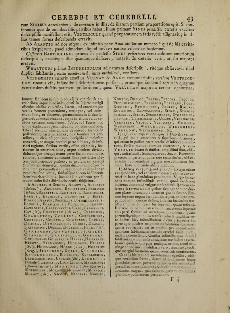 rum Sinibus anterioribus J de contentis in illis, de illarum partium praeparatione egit. Si con¬ ferantur quae de omnibus illis partibus habet, illum primum Sinus prcedittos caeteris exa&ius defcripfirfe manifeftum erit. Ventriculi quarti praeparationem fatis re&£ affignavit; in il¬ lius tamen forma defcribenda erravit. Ab Arantio ad nos ufque , ex infinito pene Anatomiflarum numero h qui de his cavita¬ tibus fcripferunt, pauci admodum aliquid novi ex naturae vifceribus hauferunt. Cafparus Bartholinus primus ex profeffo Sinus pofteriores ventriculorum anteriorum defcripflt >, exacl£que illos quandoque deficere, notavit. In ceteris vero, ut^ fui majores erravit. Whartonus primus Infundibulum ad naturam defcripflt 1, riteque obfervavit illud duplici fubftantia , extus membranea. intus medullari j conflare. Vieussenius canteris exa&ius Vulvam & Anum circumfcripfit, femVm Ventricu¬ lum rimatus efl, infundibuli defcriptionem perfecit , primufque tandem a tertio in quartum Ventriculum ductus parietem pofleriorem, quem Valvulam majorem cerebri denomnat, buntur. Relident hi fub duobus illis ventriculis an¬ terioribus, atque hinc inde, quali in fujedo navigii alicujus abdito cubiculo, latent, ad anterioraque verfus frontem protendunt, tertioque, vel com¬ muni /Inui, ut dicemus , quemadmodum & duo fu- periores continui evadunt, atque in illum velut ce¬ rebri centrum concurrunt. (Id.c.4.) Partes huc ufque explicatas fpedantibus ita objicere confuevi. Ubiad tertium ventriculum devenero, fornice in pofteriorem partem reflexa, qux bombycinis ver¬ mibus, ut dixi, eft continua , occipitio ad meipfum eonverfo , ac magna cerebri parte lublata , ab infe- ; riori regione, furfum verfus, ofleo gladiolo, fec- tionem in anteriora duco , atque attolens divido , diducenfque utraque manu parte facio ; etenim hac ratione, continuos communi /Inui jaiti didos ple¬ xus confpiciendos praibeo , in profundam cerebri fubftantiam demerfos, quibus ducibus ad noftros li¬ mus iter pnumonftratur, eorumque cavitas longe p-roduda fe!e offert, fublatifque eorum bafi incum¬ bentibus choroidibus, jucunda illa vaforum per fl- nuum balim facta diftributio oculis fubjicitur. h As eillh , A Bergen , Arantius, Albertus ( Salom. ) , Arnisaius, Bachettom, Banister (Johan.), Ba^eettus, Bartoletus, Bartholini, Bassius , Bauhinus , Beddfvcle , Besse , Bidlcc, Blasius , BoCJvELIUS, Boehskraavius , Bohnius , Bordingius , Bourdcn, Eurrhus, Cabrolius , Cappivaccius, Case , Casmannus, Cat (/f), CharriePvE ( de la) , Cheselden , Gharleton, Collins , Cornachinus, CORTESIUS, COURTIN , CoWPERUS, CrOOKE, Deidier , Diemerbrceck , Dionis , Dracke , Dresserius , Duncan, Duvernoi , Fevre (ie ), GarENQEOT, GaVAS SETIUS, Ge LEE, Glas erus, Grasseccius,Guevaka, Guillemi au, Guintfrius, Haller,Heisterus, Helwig , HeRMAMsUS , Higmorus, Hilaire ( Sc. ), Hoffmanni , Horne ( Vati ) , Horstius C Grtg-), Jessenius, Keill,Kircheim, Knoblochius, K ulmus, Kyn alochus , Laurembergius , Laurens (du), Lendeniits ( Vander), Lieutaud, Leon,Ligaeus, Marchettis ( Domitu, us de ) , Martinez ( Doti Martin ) , JVIotlNETTUS , MoRAND , MoRGAGNI , MuNNICK , JVIuralt (de) , Nicols , Nicolai, Noguez , Norton, Ortlob , Palfin , Pascolx , Pecquet, PlCCHOLOMINUS , pLANERUS , PlATERUS , PoLL , Recorde , Remmelinus , Ridley , Riolan, RuvSCHIUS , SALTZMANNUS , SenAC , SlMSCN, Spigelius, St eno , Stockamerus , Straussius , Tauvry , Teichmeierus , Ulmus , Veslingius, VeRHEYEN, VlOIUS , VlEUSSENS , VoGLI , W A RTHONUS , W E L C H I U S , W IN SENIUS, WlKSLOW, WiNTRINGH A M , &c. i (Inji, anat. cap. vi. de capite. ) Duo illi ventri¬ culi , qui male anteriores & fuperiores dicuntur, qui etiam in poftica parte cerebri & inferiore conlif- tunt, forfan melius laterales dicerentur, & cum V e s A l i o dexter & /inifter, ampliflimi funt, obli¬ qui , anfraduoli, femicirculares , &c. Excurrunt pmerea in parte fui pofteriore redo dudu , ubi ca¬ vitatem fubrotundam digitali non' ablimiiem for¬ mant : hanc aliquando abefle memini. 1 (Ad enog. c. z ?, degland. pituu.) Excipit etiam vas quoddam , vel canalem e quarto ventriculo ce¬ rebri in hanc glandulam pendentem. Vulgo hic ca¬ nalis nomine infundibuli venit ; quod crederent hadenus anatomici vulgaris infundibuli fpeciem re¬ ferre ; & revera tabuLv quibas depingunt hunc duc¬ tum plane infundibuli formam prse fe ferunt. Ete¬ nim luperne unguis latitudinem a?quat, inferne pro¬ pe modum in conum definit. Intenm hic dudus tan¬ tillo amplior eft parte fui fuperna, quam inferna. Illa vero latitudo quam tribuunt anatomici fuperme ejus parti fpedat ad membranam tenuem, quam pertundit,cuique in ilio tranfltu adna/citur.Aiias ve¬ ro dudus hic, infundibulum didus , fuperna lui parte apte quadrat magnitudini foraminis excretorii quarti ventriculi, cui m ambitu per medullarem quandam fubftantiam corticis cerebri ftmillimam, undique conneditur. Conflat infundibulum duplici fubftantia extus membranea, intus medullari: mem¬ branea quidem ejus pars undique, ut dixi, tenui me¬ ninge anneditur : medullaris vero, /imiiiter, undi¬ que margini foraminis quarti ventriculi continuatur. Canalis hic tenuem membranam egreffus, obli¬ que retrorfum fertur, donec ad anteriorem hujus glandula:partem perveniat; ubi cralia membrani pcrtuf.l eandem fubintrat; & divifo tamen canali in foramina exigua, qux demum partem membratu: gianduix pofleriorem pertundunt.