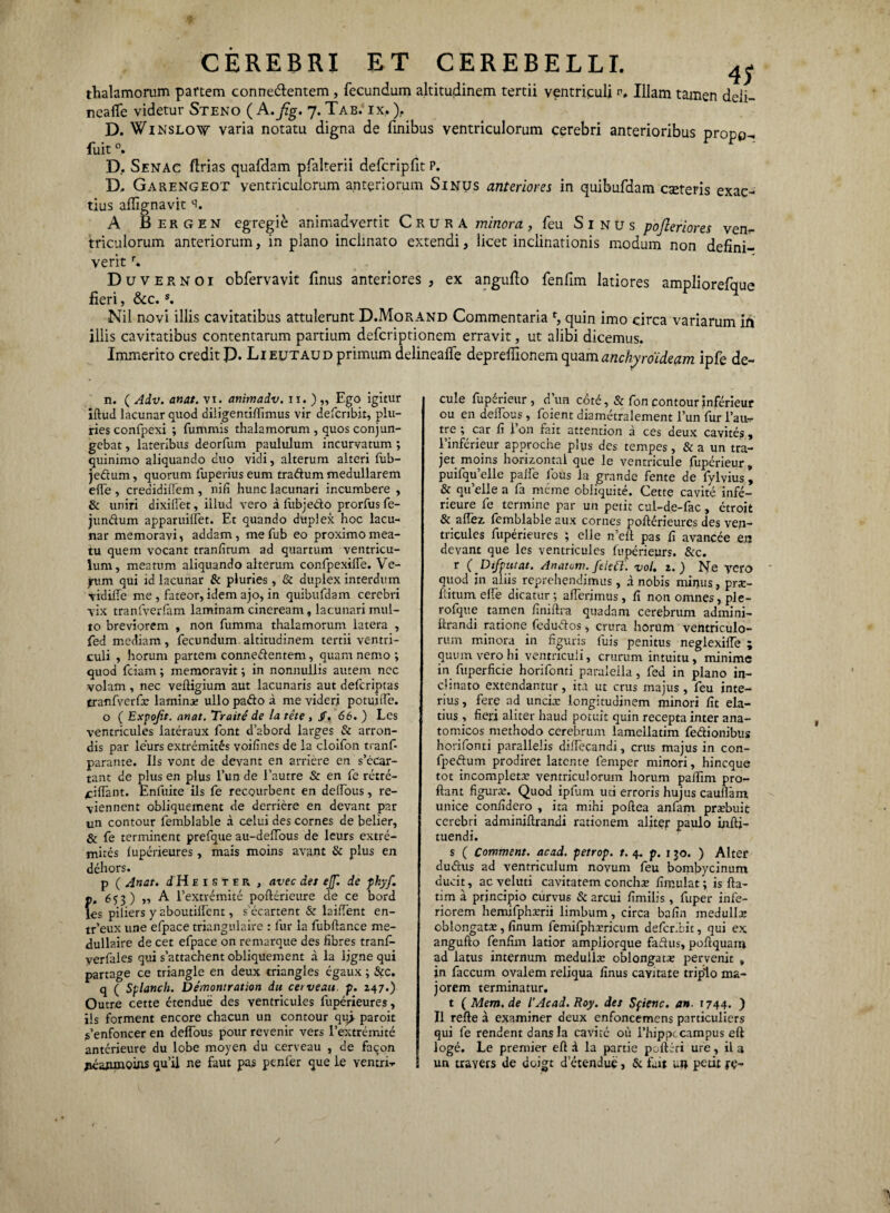 thalamorum partem connedlentem , fecundum altitudinem tertii ventriculi p. Illam tamen deli- nealfe videtur Steno (A .fig. 7. Tab. ix, ). D. Winslow varia notatu digna de finibus ventriculorum cerebri anterioribus propp- fuit0. ... ' D. Senac flrias quafdam pfalterii defcripfit P. D, Garengeot ventriculorum anteriorum Sinus anteriores in quibufdam exteris exac¬ tius afllgnavit ‘i. A Bergen egregie animadvertit Crura minora, feu S 1 n u s pojleriores ven¬ triculorum anteriorum, in plano inclinato extendi, licet inclinationis modum non defini¬ verit r. D u v e r N o i obfervavit finus anteriores , ex angufio fenfim latiores ampliorefque fieri, &c.s. Nil novi illis cavitatibus attulerunt D.Morand Commentaria *, quin imo circa variarum ift illis cavitatibus contentarum partium defcriptionem erravit, ut alibi dicemus. Immerito credit P. Lieutaud primum delinealfe deprefiionem (ynmanchyroideam ipfe de- n. ( Adv. anat. vi. animadv. 11. ) „ Ego igitur iftud lacunar quod diligentiflimus vir defcribit, plu¬ ries confpexi ; fummis thalamorum , quos conjun¬ gebat , lateribus deorfum paululum incurvatum ; quinimo aliquando cuo vidi, alterum alteri fub- jeftum, quorum fuperius eum tra&um medullarem elTe , creaidiftem , nili hunc lacunari incumbere , & uniri dixifiet, illud vero a fubjedo prorfus fe- jundum apparuiffet. Et quando duplex hoc lacu¬ nar memoravi, addam, me fub eo proximo mea¬ tu quem vocant tranlitum ad quartum ventricu¬ lum, meatum aliquando alterum confpexilTe. Ve- jum qui id lacunar & pluries , & duplex interdum vidiile me , fateor, idem ajo, in quibufdam cerebri vix tranfverfam laminam cineream, lacunari mul¬ to breviorem , non fumma thalamorum latera , fed mediam, fecundum altitudinem tertii ventri¬ culi , horum partem connedentem, quam nemo *, quod fciam; memoravit; in nonnullis autem ncc volam, nec veftigium aut lacunaris aut deferiptas tranfverfo lamino ullo pado a me videri potuilfe. o ( Expojit. anat. Traite de la tete , jT. 66. ) Lcs ventricules lateraux font d’abord larges & arron- dis par leurs extremites voilines de la cloifon tranf- parante. Iis vont de devant en arriere en s’ecar- tant de plus en plus l’un de Fautre & en fe retre- /ciflant. Enfuite iis fe recourbent en deffous, re- viennent obliquement de derriere en devant par un contour femblable a celui des cornes de belier, & fe terminent prefque au-delfous de leurs extre¬ mites fuperieures , mais moins avant & plus en dehors. p ( Anat. dH eister , avec det ejf. de phyf. p. 6? 3) » A Fextremite pofterieure de ce bord lcs piliers y aboutilfent, s ecartent & laiffent en- tr’eux une efpace triangulaire : fur la fubftance me- dullaire de cet efpace on remarque des fibres tranf- yerfales qui s’attachent obliquement a la ljgne qui partage ce triangle en deux triangles egaux; &c. q ( Splanch. Demontration du cerveau. p. 247.) Outre cette etendue des ventricules fuperieures, iis forment encore chacun un contour qu> paroit ^enfoncer en deffous pour revenir vers Fextremite anterieure du lobe moyen du cerveau , de facon jicawnoins quii ne faut pas penfer que le yentri-r cule fupdrieur, d’un cotd, & fon contour inferieur ou en deffous , foient diametralement l’un fur Fau- tre ; car fi Fon fait attention a ces deux cavites , Finferieur approche plus des tempes, & a un tra- jet moins horizonta! que le ventricule fuperieur» puifquelle paife fous la grande fente de lylvius , & qifelle a fa meme obiiquite. Cette cavite infe- rieure fe termine par un petit cul-de-fac, etroit & affez femblable aux cornes poft£rieures des ven¬ tricules fuperieures ; elle n’eft pas f avancee en devant que les ventricules fuperieurs. &c. r (Difputat. Anatoni, felett. vol. 2.) Ne yero quod in aliis reprehendimus, a nobis minus, pro¬ flitum elle dicatur; afferimus, fi non omnes, ple- rofque tamen finiftra quadam cerebrum admini- llrandi ratione fedudos, crura horum ventriculo¬ rum minora in figuris fuis penitus neglexiffe ; quum vero hi ventriculi, crurum intuitu , minime in fuperficie horifonti paraleila, fed in plano in¬ clinato extendantur, ita ut crus majus , feu inte¬ rius , fere ad uncio longitudinem minori fit ela¬ tius , fieri aliter haud potuit quin recepta inter ana¬ tomicos methodo cerebrum lamellatim fe&ionibus horifonti parallelis diffecandi, crus majus in con- fpedum prodiret latente femper minori, hineque tot incompleto ventriculorum horum paflim pror- ftant figuro. Quod ipflim uti erroris hujus cauftam unice confidero , ita mihi poftea anfam probuit cerebri adminiflrandi rationem aliter paulo inftj- tuendi. s ( Comment. acad. petrop. t. 4. p. 130. ) Alter du&us ad ventriculum novum feu bombycinum ducit, ac veluti cavitatem concho fimulat; is fta- tim a principio curvus & arcui fimilis , fuper infe¬ riorem hemifphorii limbum, circa bafin medullo oblongato, finum femifphoricum defcribit, qui ex angufto fenfim latior ampljorque fadus, poftquam ad latus internum medullo oblongato pervenit , in faecum ovalem reliqua finus cavitate triplo ma¬ jorem terminatur. t ( Mem.de l’Acad.Roy. des Sfienc. an. 1744. ) II refte a examiner deux enfoncemens particuliers qui fe rendent dansla cavite oii 1’hippccampus eft loge. Le premier eft a la partie poftiri ure, ii a un travers de doigt d etendue, & fait u» petit fe-