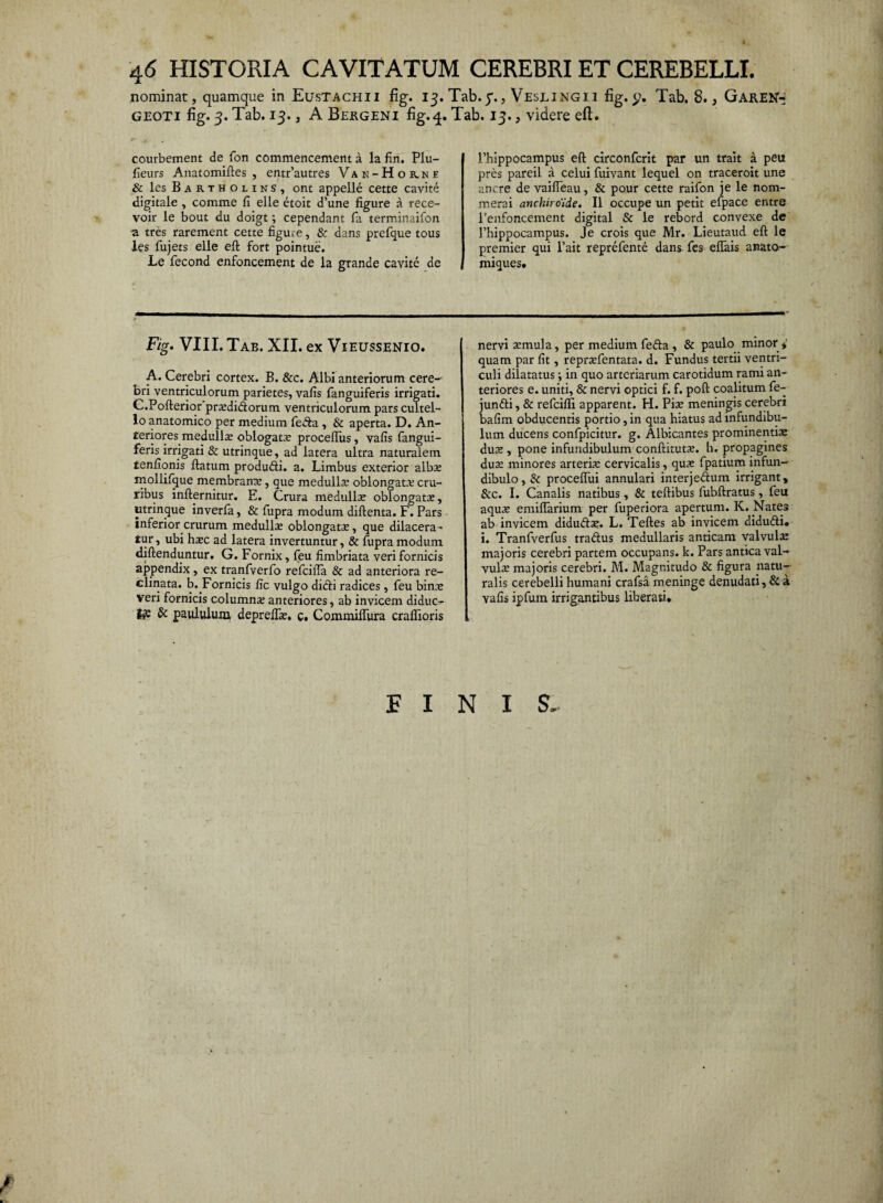 4<5 HISTORIA CAVITATUM CEREBRI ET CEREBELLI. nominat, quamque in Eustachii fig. 13. Tab. 7., Veslingii fig. Tab. 8., GareN«« geoti fig. 3. Tab. 13., A Bergeni fig.q. Tab. 13., videre eft. courbement de fon commencement a la fin. Plu- fieurs Anatomiftes , entr’autres Vak-Hor.ne & les Bartholins, ont appelle cette cavite digitale , comme fi elle etoit d’une figure a rece- voir le bout du doigt; cependant fa terminaifon a tres rarement cette figule, & dans prefque tous les fujets elle eft fort pointue. Le fecond enfoncement de la grande cavite de Fig. VIII. Tab. XII. ex Vieussenio. A. Cerebri cortex. B. &c. Albi anteriorum cere¬ bri ventriculorum parietes, vafis fanguiferis irrigati. C.Pofterior prasdi&orum ventriculorum pars cultel¬ lo anatomico per medium fe«fta , & aperta. D. An¬ teriores medulla? oblogat.c proceftus, vafis fangui¬ feris irrigati & utrinque, ad latera ultra naturalem tenfionis ftatum produfti. a. Limbus exterior albse rnollifque membrana:, que medulla: oblongata: cru¬ ribus infternitur. E. Crura medulla: oblongata:, utrinque inverfa, & fupra modum diftenta. F. Pars inferior crurum medullae oblongatae, que dilacera¬ tur , ubi hxc ad latera invertuntur, & fupra modum diftenduntur. G. Fornix, feu fimbriata veri fornicis appendix, ex tranfverfo refcifta & ad anteriora re¬ clinata. b..Fornicis fic vulgo dicli radices , feu bina: veri fornicis columnae anteriores, ab invicem diduc¬ is & paululum depreflae. c. CommilTura craflioris Phippocampus eft circonfcrit par un trait a peu pres pareil a celui fuivant lequel on traceroit une anere de vaifteau, & pour cette raifon je le nom- merai anchiroide. II occupe un petit efpace entre Penfoncement digital & le rebord convexe de Phippocampus. Je crois que Mr. Lieutaud eft le premier qui l’ait reprefente dans fes eftais anato- miques. nervi a:mula, per medium fefta , & paulo minor» quam par fit, reprasfentata. d. Fundus tertii ventri¬ culi dilatatus ; in quo arteriarum carotidum rami an¬ teriores e. uniti, & nervi optici f. f. poft coalitum fe- junfti, & refeiffi apparent. H. Pise meningis cerebri bafim obducentis portio, in qua hiatus ad infundibu¬ lum ducens confpicitur. g. Albicantes prominentia: duas , pone infundibulum conftitutse. h. propagines dua: minores arteria: cervicalis, quas fpatium infun¬ dibulo , & proceftui annulari interjeftum irrigant, &c. I. Canalis natibus, & teftibus fubftratus, feu aqua: emiftarium per fuperiora apertum. K. .Nates ab invicem didudse. L. Teftes ab invicem didu&i. i. Tranfverfus tradtus medullaris anticam valvula: majoris cerebri partem occupans, k. Pars antica val¬ vulas majoris cerebri. M. Magnitudo & figura natu¬ ralis cerebelli humani crafsa meninge denudati, & a vafis ipfum irrigantibus liberati* FINIS.