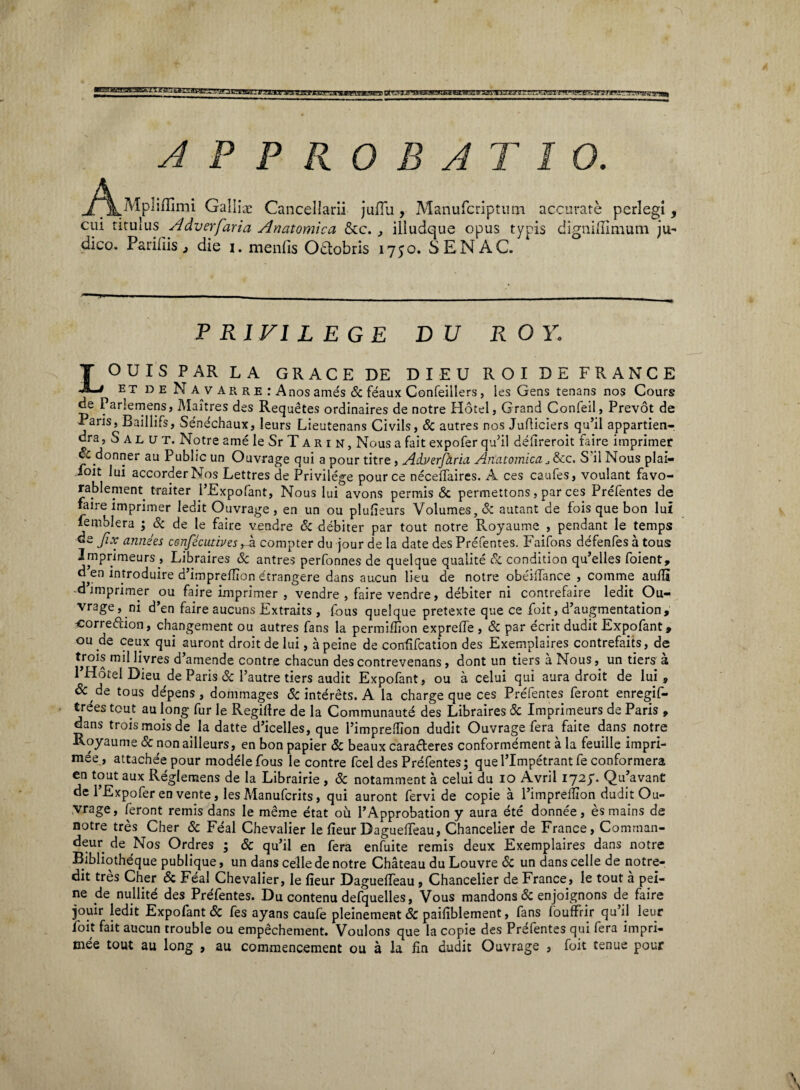 AmpB APPROBATIO. iiiTimi Gallio: Cancellarii juiTu, Manufcriptum accurate perlegi, cui titulus Adverfaria Anatomica &c. , illudque opus typis digniflimum ju¬ dico. Pariliis 3 die i. menlis Odtobris 1750. SENAC. PR1F1L EGE D U R O Y. LOUIS PAR LA GRACE DE DI EU ROI DE FRANCE et de Navarre:A nos ames & feaux Confeiilers, les Gens tenans nos Cours de Parlemens, Maitres des Requetes ordinaires de notre Hdtel, Grand Conleil, Prevot de Paris, Baillifs, Sene'chaux, leurs Lieutenans Civils, & autres nos Jufliciers qu’il appartien- dra, Salut. Notre ame le Sr T A r i n , Nous a fait expofer quJil delireroit faire imprimer & donner au Public un Ouvrage qui a pour titre , Ad.verfct.rici Anatomica, ,,&c. S il Nous plai- foit lui accorderNos Lettres de Privilege pour ce neceiTaires. A ces caufes, voulant favo- rablement traiter PExpofant, Nous lui avons permis & permettons, par ces Prefentes de faire imprimer ledit Ouvrage , en un ou plufieurs Volumes,& autant de fois que bon lui femblera ; Sc de le faire vendre & debiter par tout notre Royaume , pendant le temps de Jix annies cenfecutives fx compter du jour de la date des Prefentes. Faifons defenfes a tous Imprimeurs , Libraires Sc antres perfonnes de quelque qualite Sc condition qu’elles foient, d’en introduire d’impreffion etrangere dans aucun lieu de notre obeiflance , comme aufH ^imprimer ou faire imprimer , vendre , faire vendre, debiter ni contrefaire ledit Ou¬ vrage, ni d’en faire aucuns Extraits , fous quelque pretexte que ce foit, d’augmentation, corre&ion, changement ou autres fans la permiflion exprefle , Sc par ecrit dudit Expofant, ou ye ceux qui auront droitde lui, apeine de confifcation des Exemplaires contrefaits, de trois mil livres d’amende contre chacun des contrevenans, dont un tiers a Nous, un tiers a PHotel Dieu de Paris Sc 1’autre tiers audit Expofant, ou a celui qui aura droit de lui, & de tous depens , dommages & interets. A la charge que ces Prefentes feront enregif- trees tout au long fur le Regiflre de la Communaute des Libraires Sc Imprimeurs de Paris , dans trois mois de la datte d’icelles, que 1’impredion dudit Ouvrage fera faire dans notre Royaume Sc non ailleurs, en bon papier Sc beaux carafleres conformement a la feuille impri- mee, attachee pour modele fous le contre fcel des Prefentes; quePImpetrantfe conformera en tout aux Reglemens de la Librairie , Sc notamment a celui du 10 Avril 1727. Qu’avant de 1’Expofer en vente, les Manufcrits, qui auront fervi de copie a 1’imprellion dudit Ou¬ vrage, feront remis dans le meme etat ou 1’Approbation y aura ete donnee, esmains de notre tres Cher Sc Feal Chevalier le fieur DaguelTeau, Chancelier de France, Comraan- deur de Nos Ordres ; Sc qu’il en fera enfuite remis deux Exemplaires dans notre Bibliotheque publique, un dans celle de notre Chateau du Louvre Sc un dans celle de notre- dit tres Cher Sc Feal Chevalier, le fieur Dagueffeau , Chancelier de France, le tout a pei- ne de nullite des Prefentes. Du contenu defquelles, Vous mandons Sc enjoignons de faire jouir ledit Expofant & fes ayans caufe pleinement Sc pailiblement, fans fouffrir qu’il leur foit fait aucun trouble ou empechement. Voulons que la copie des Prefentes qui fera impri- mee tout au long , au commencement ou a la fin dudit Ouvrage , foit tenue pour