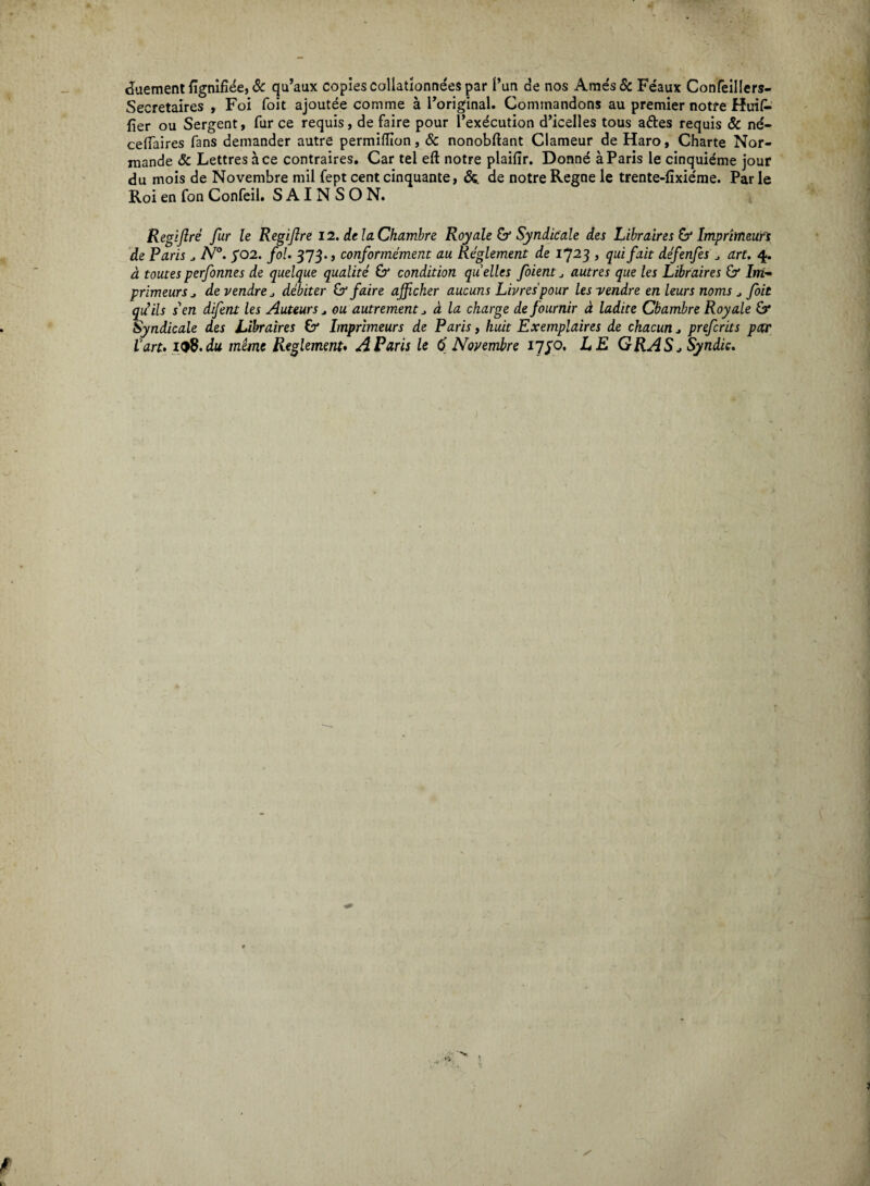 duement fignifiee, & qu’aux copiescollationneespar l’un de nos Ames& Feaux Confeillers- Secretaires , Foi foit ajoutee comme a Foriginal. Commandons au premier notre Huil- fier ou Sergent, fur ce requis, de faire pour 1’exdcution d’icelles tous aftes requis & nd- ceffaires fans demander autre permiflion, Sc nonobftant Clameur de Haro, Charte Nor¬ mande Sc Lettres ace contraires. Car tel eft notre plaifir. Donne a Paris le cinquieme jour du mois de Novembre mil fept cent cinquante, &. de notre Regne le trente-lixieme. Parie Roi en fon Confeil. S AI N S O N. Regiftre fur le Regifire 12. dei a. Chambre Royale & Syndicale des Libraires & Imprimeurs de Paris ^ N°. $02. fol. 373., conformement au Reglement de i723 > quifait defenfes aru 4. a toutes perfonnes de quelque qualite & condition quelles foient autres que les Libraires & Im¬ primeurs ^ devendreJ debiter & faire afficher aucuns Livres'pour lesyendre enleurs noms J foit qu’ils i en difent les Auteurs , ou autrement J a la charge de fournir a ladite Chambre Royale £r Syndicale des Libraires & Imprimeurs de Paris, huit Exemplaires de chacun * prefcrits par Van.19B.du mime Reglement. A Paris le 6 Novembre 17^0. LE GRAS /Syndic. ' /