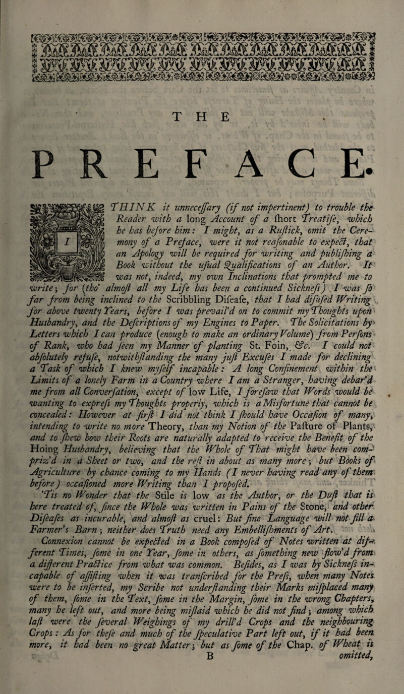 PREFACE. ‘THINK it unneceffary (if not impertinent) to trouble the Reader with a long Account of a fhort Treatife, which he has before him: I might, as a Ru/lick, omit the Cere- mofiy of a Preface, were it not reafonable to expett, that an Apology will be required for writing and publifhing a Book without the ufual Qualifications of an Author. It was not, indeed, my own Inclinations that prompted me to write; for (tho almofi all my Life has been a continued Sicknefs) I was Jo far from being mclined to the Scribbling Difeafe, that I had difufed Writing for above twenty Tears, before I was prevail'd on to commit my Thoughts upon Husbandry, and the Defcriptions of my Engines to Paper. The Solicitations by * Letters which I can produce (enough to make an ordinary Volime') from Perfons of Rank, who had J'een my Manner of planting Sc. Foin, &c. I could not abfolutely rejufe, notwithftanding the ?nany juft Excufes I made for declining a Task of which I knew myfelf incapable: A long Confinement within the Limits of a lonely Farm in a Country where I am a Stranger, having debar'd me from all Converfation, except of low Life, I forefaw that Words would be wanting to exprefs my Thoughts properly, which is a Misfortune that cannot be concealed: However at firft 1 did not think I fhould have Occafion of many, intending to write no more Theory, than my Notion of the Pa ft u re of Plants, and to Jloew how their Roots are naturally adapted to receive the Benefit of the Hoing Husbandry, believing that the Whole of That might have been com¬ priz'd in a Sheet or two, and the reft in about as many more; but Books of Agriculture by chance coming to my Hands (I never having read any of them; before) occafioned more Writing than I propofed. 'Tis no Wonder that the Stile is low as the Author, or the Fuji that is here treated of fince the Whole was written in Pains of the Stone, and other Difeafes as incurable, and almofi as cruel: But fine Language will not fill a- Farmer's Barn; neither does Truth ?ieed any Embellifhments of Art. Connexion cannot be expetted in a Book compofed of Notes written at dif-*> ferent Times, fome in one Tear, fome in others, as fomething new flow'd from a different Brattice from what was common. Befides, as I was by Sicknefs in¬ capable of ajjifting when it was tranfcribed for the Prefs, when many Notes were to be inferted, my Scribe not underfianding their Marks mifplaced many of them, fome in the Text, fome in the Margin, fome in the wrong Chapters, many he left out, and more being miflaid which he did not find; among which la[l were the feveral Weighings of my drill'd Crops and the neighbouring Crops: As for thej'e and much of the fpeculative Part left out, if it had been more, it had been no great Matter', but as fome of the Chap, of Wheat is B omitted,