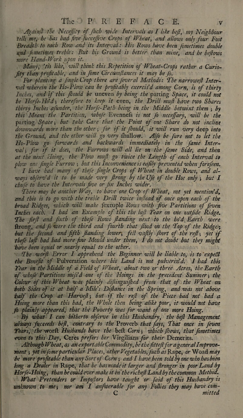 Againjl the Nccejjity of fuch wide Intervals as I like heft, my Neighbour tells me, he has had five J'uccefiive Crops of Wheat, and allows only four Foot Breadth to each Row and its Interval: His Rows have been fometimes double and Jimetimes treble: But his Ground is better than mine, and he bejlows more Hand-Work upon it. Many, Pis like, will think this Repetition of Wheat-Crops rather a Curio- fity than profitable, and in feme Cir cum fiances it may be fio. For planting a Jingle Crop there are Jeveral- Methods: The narrowejl Inter¬ val wherein the Ho-Plow can be profitably exercis’d among Corn, is of thirty Inches, and if this fhould be uneven by being the parting Space, it could not be Horje-Hc’d; therefore to keep it even, the Drill mufi have two Shares thirty Inches a funder, the Jlorjc- Path being in the Middle betwixt them \ by this Means the Partition, whoje Evennefs is not fo necefary, will be the parting Space; but take Care that the Point of one Share do not incline downwards more than the other; J'or ij it fhould, it will run very deep into the Ground, and the other will go very {hallow. Afo be fure not to let the Ho-Plcw go forwards and backwards immediately in the fame Inter¬ val; for if it does, the Furrows will all lie on the fame Side, and then at the next Doing, the Plow mufi go twice the Length of each Interval to plow one Jingle Furrow ; but this Inconvenience is eafily prevented when forefeen. I have had many of thej'e fingle Crops of Wheat in double Rows, and al¬ ways objervd it to be made very firong by the Ufe of the Hoe only ; but I chufe to have the Intervals five or fix Inches wider. There may be another Way, to have one Crop of Wheat, not yet mention’d, and this is to go with the treble Drill twice inftead of once upon each of the broad Ridges, which will make fextuple Rows with five Partitions of Jeven Inches each. I had an Example oj' this the laft Tear on one outfide Ridge. The firfi and fixth of thefe Rows flanding next to the ho d Earth were ftrong, and fo were the third and fourth that flood on the Top of the Ridge; but the J'econd and fifth flanding lower-, fell vaftly Jhort of the refi-, yet if thefe laft had had more fine Mould under them, I do not doubt but they might have been equal or nearly equal to the other. The worfi Error I apprehend the Beginner will be liable to, is to 'expeB the Benefit of Pulveration where his Land is not pulveriz’d. I had this Tear in the Middle of a Field of Wheat, about two or three Acres, the Earth of whoft Partitions mij's'd one of the Hoings in the precedent Slimmer-, the Colour of this Wheat was plainly dijlinguijhed from that of the Wheat on both Sides of it at half a Mile’s Dijlance in the Spring, and was not above half the Crop at Harveft', but if the reft of the Piece had not had a Hoing more than this had, the Whole then being alike poor, it would not have fo plainly appeared, that the Poverty was J'or want of one more Hoing. By what I can hitherto obferve in this Husbandry, the befi Management always Jucceeds beft, contrary to the Proverb that fays, That once in Jeven Tears, the worft Husbands have the beft Corn; which ftoews, that fometimes ■even to this Day, Ceres prefers her Virgilians for their Demerits. Although Wheat, as an export able Commodity, be the fitteftfor a general Improve¬ ment yet in fomeparticular Places, other Vegetables, fuch as Rape, or Woad may be more profitable than any Sort of Corn ; and I have been told by one who has been long a Dealer in Rape, that he has made it larger and flronger in poor Land by Horfe-Hoing, than he could ever make it in the richeft Land by the common Method. What Pretenders or Impofors have taught or faid of this Husbandry is unknown to me j nor am I anfwerable for any Follies they may have com- C mitted