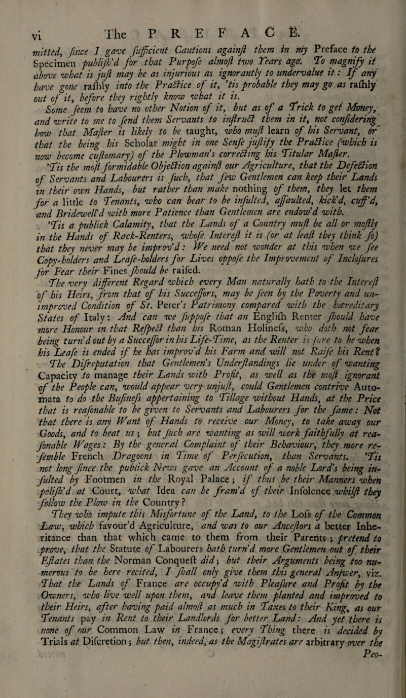 ffiitted, fmce I gave fufficient Cautions againji them in my Preface to the Specimen publijh'd for that Purpofe almoft two Tears agff. To magnify it above what is juft may be as injurious as ignorantly to undervalue it: if any have gone ralhly into the Practice of it, 'tis probable they may go as raflily out of it, before they rightly know what it is. Some feem to have no other Notion of it, but as of a Trick to get Money, and write to me to fend them Servants to infir uB them in it, not confidefinf how that Mafter is likely to be taught, who muft learn of his Servant, 6r that the being his Scholar might in one Senfe jufiify the PraBice (which is now become cuftomary) of the Plowmans correcting his Titular Mafter. ’Tis the moft formidable ObjeBion againji our Agriculture, that the DefeBion of Servants and Labourers is Juch, that few Gentlemen can keep their Lands in their own Hands, but rather than make nothing of them, they let them for a little to Tenants, who can bear to be infulted, afj'aulted, kick'd, cuff'd, and Bridewell'd with more Patience than Gentlemen are endow'd with. 'Tis a publick Calamity, that the Lands of a Country muft be all or moftly in the Hands of Rack-Renters, whofe Inter eft it is (or at lead they think fo) that they never may be improv'd: We need not wonder at this when we fee Copy-holders and Leafe-holders for Lives oppofe the Improvement of Inclofures for Fear their Fines fijould be raifed. The very different Regard which every Mail naturally hath to the Inter eft of his Heirs, from that of his Succeffors, may be J'een by the Poverty and un¬ improved Condition of St. Peter’r Patrimony compared with the hereditary States of Italy: And can we fuppofe that an Englilh Renter Jhould have more Honour in that RefpeB than his Roman Holinefs, who doth not fear being turn'd out by a Succejfor in his Life-Time, as the Renter is Jure to be when his Leafe is ended if he has improv'd his Farm and will not Raife his Rent l The Difreputation that Gentlemen's Underftandings lie under of wanting Capacity to manage their Lands with Profit, as well as the moft ignorant of the People can, would appear very unjuft, could Gentlemen contrive Auto¬ mata to do the Bujinefs appertaining to Tillage without Hands, at the Price that is reajonable to be given to Servants and Labourers for the fame: Not that there is any Want of Hands to receive our Money, to take away our Goods, and to beat us; but Juch arc wanting as will work faithfully at rea- J'onable Wages: By the general Complaint of their Behaviour, they more re- femble French Dragoons in Time of Perfecution, than Servants. 'Tis not long ftnce the publick News gave an Account of' a noble Lord's being in¬ fulted by Footmen in the Royal Palace; if thus be their Manners when polijh'd at Court, what Idea can be fram'd of their Infolence whilft they follow the Plow in the Country ? They who impute this Misfortune of the Land, to the Lofs of the Common Law, which favour’d Agriculture, and was to our Anceftors a better Inhe¬ ritance than that which came to them from their Parents ; pretend to prove, that //^Statute of Labourers hath turn'd more Gentlemen out of their EJlates than the Norman Conqueft did; but their Arguments being too nu¬ merous to be here recited, I Jhall only give them this general Anjwer, viz. That the Lands of France are occupy d with Pleafure and Profit by the Owners, who live well upon them, and leave them planted and improved to their Heirs, after having paid almoft as much in Taxes to their King, as our Tenants pay in Rent to their Landlords for better Land: And yet there is none of our Common Law in France; every Thing there is decided by Trials at Difcretion; but then, indeed, as the Magijlrates are arbitrary over the Peo-