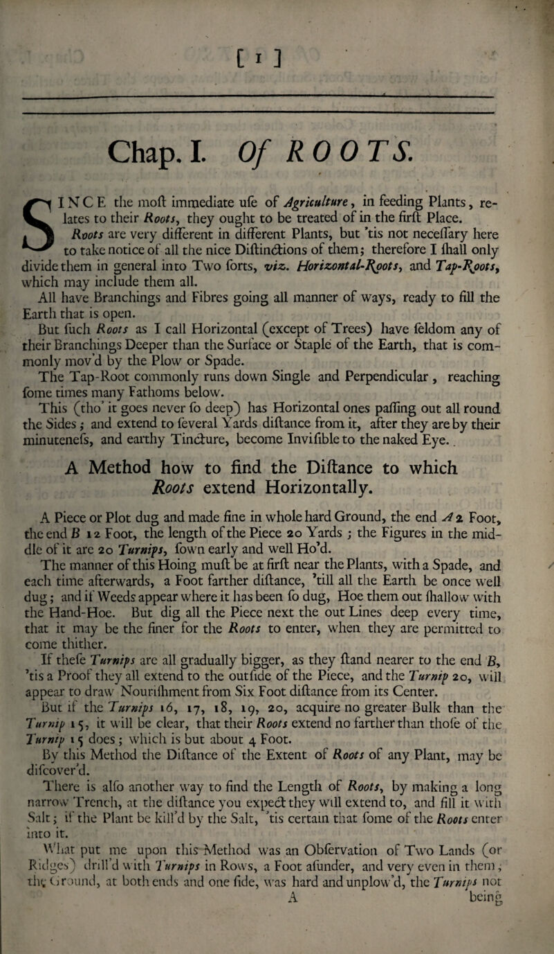 SINCE the mod immediate ufe of Agriculture, in feeding Plants, re¬ lates to their Roots, they ought to be treated of in the firft Place. Roots are very different in different Plants, but ’tis not neceffary here to take notice of all the nice Diftinctions of them; therefore I lhall only divide them in general into Two forts, viz,. Horizontal-J^oots, and Tap-Jtyots, which may include them all. All have Branchings and Fibres going all manner of ways, ready to fill the Earth that is open. But fuch Roots as I call Horizontal (except of Trees) have feldom any of their Branchings Deeper than the Surface or Staple of the Earth, that is com¬ monly mov’d by the Plow or Spade. The Tap-Root commonly runs down Single and Perpendicular , reaching fome times many Fathoms below. This (tho’ it goes never fo deep) has Horizontal ones paffing out all round the Sides ; and extend to feveral Yards diftance from it, after they are by their minutenefs, and earthy Tincture, become Invifible to the naked Eye.. A Method how to find the Diftance to which Roots extend Horizontally. A Piece or Plot dug and made fine in whole hard Ground, the end A 2 Foot, the end B 12 Foot, the length of the Piece 20 Yards ; the Figures in the mid¬ dle of it are 20 Turnips, fown early and well Ho’d. The manner of this Hoing muff be at firft near the Plants, with a Spade, and each time afterwards, a Foot farther diftance, ’till all the Earth be once well dug; and if Weeds appear where it has been fo dug, Hoe them out fhallow with the Hand-Hoe. But dig all the Piece next the out Lines deep every time, that it may be the finer for the Roots to enter, when they are permitted to come thither. If thefe Turnips are all gradually bigger, as they ftand nearer to the end £, ’tis a Proof they all extend to the outftde of the Piece, and the Turnip 20, will appear to draw Nourilliment from Six Foot diftance from its Center. But if the Turnips 16, 17, 18, 19, 20, acquire no greater Bulk than the Turmp 15, it will be clear, that their Roots extend no farther than thofe of the Turntp 1 5 does ; which is but about 4 Foot. By this Method the Diftance of the Extent of Roots of any Plant, may be difcover’d. There is alfo another way to find the Length of Roots, by making a long narrow Trench, at the diftance you expect they will extend to, and fill it with Salt; if the Plant be kill’d by the Salt, ’tis certain that fome of the Roots enter into it. What put me upon this Method was an Obfervation of Two Lands (or Ridges) drill’d with Turnips in Rows, a Foot afunder, and very even in them; thf. Ground, at both ends and one fide, was hard and unplow’d, the Turnips not A being