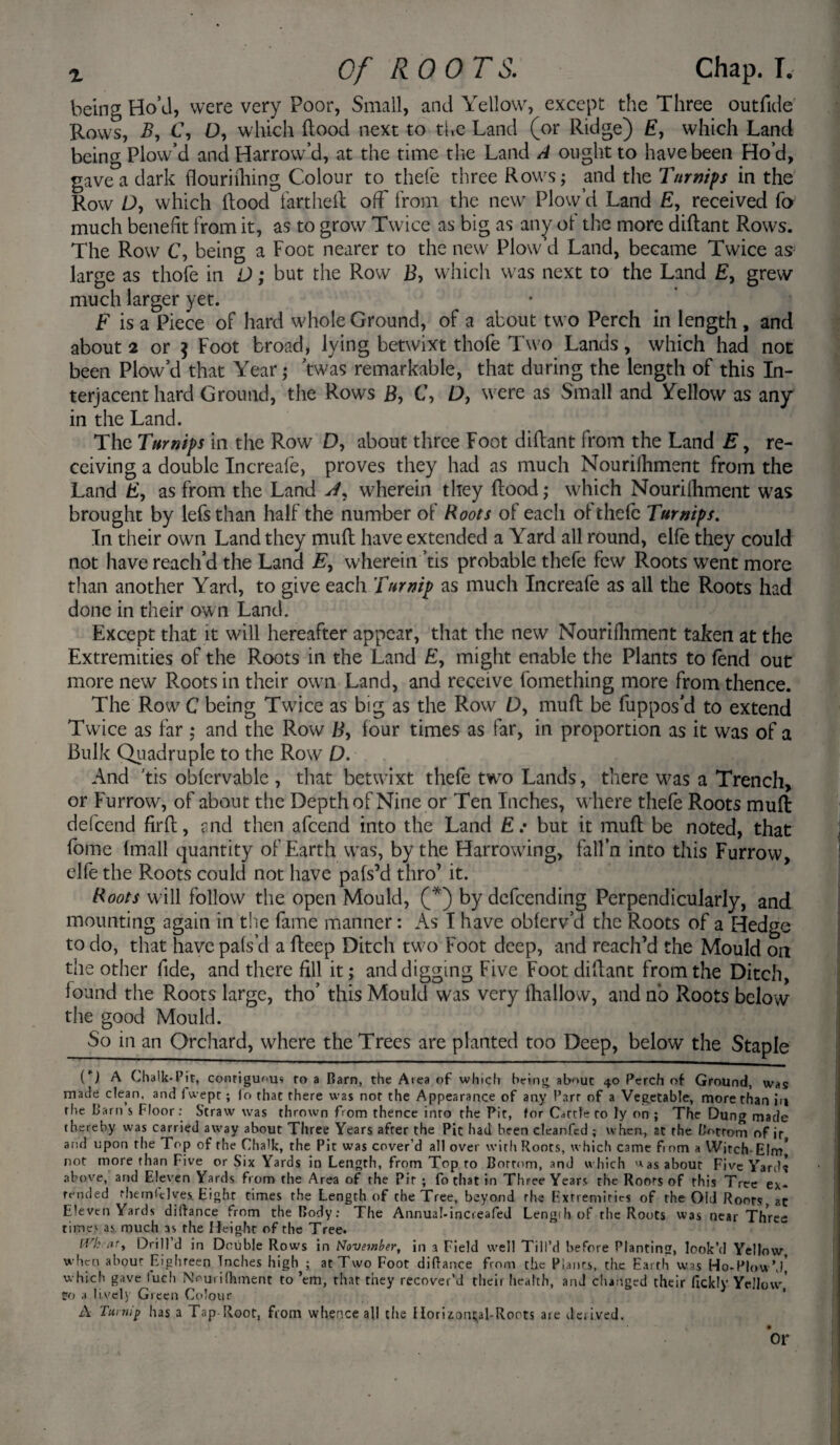 being Ho’d, were very Poor, Small, and Yellow, except the Three outfide Rows, B, C, D, which hood next to the Land (or Ridge) E, which Land being Plow’d and Harrow’d, at the time the Land A ought to have been Ho’d, gave a dark flourifhing Colour to thefe three Rows; and the Turnips in the Row D, which Hood fartheil off from the new Plow’d Land E, received fo much benefit from it, as to grow Twice as big as any ot the more diftant Rows. The Row C, being a Foot nearer to the new Plow’d Land, became Twice as large as thofe in D; but the Row B, which was next to the Land £, grew much larger yet. F is a Piece of hard whole Ground, of a about two Perch in length , and about 2 or j Foot broad, lying betwixt thofe Two Lands, which had not been Plow’d that Year; twas remarkable, that during the length of this In¬ terjacent hard Ground, the Rows B, C, D, were as Small and Yellow as any in the Land. The Turnips in the Row D, about three Foot diftant from the Land E, re¬ ceiving a double Increafe, proves they had as much Nouriihment from the Land £, as from the Land A!r wherein they hood; which Nouriihment was brought by lefsthan half the number of Roots of each of thefe Turnips. In their own Land they mult have extended a Yard all round, elfe they could not have reach’d the Land E, wherein ’tis probable thefe few Roots went more than another Yard, to give each Turnip as much Increafe as all the Roots had done in their ow n Land. Except that it will hereafter appear, that the new Nourifhment taken at the Extremities of the Roots in the Land E, might enable the Plants to fend out more new Roots in their own Land, and receive fomething more from thence. The Row C being Twice as big as the Row D, muft be fuppos'd to extend Twice as far ; and the Row B, four times as far, in proportion as it was of a Bulk Quadruple to the Row D. And 'tis obfervable , that betwixt thefe two Lands, there was a Trench, or Furrow, of about the Depth of Nine or Ten Inches, where thefe Roots muft: defcend firft, and then afcend into the Land E: but it muft be noted, that fome (mall quantity of Earth w7as, by the Harrowing, fall’n into this Furrow, elfe the Roots could not have pafs’d thro’ it. Roots will follow the open Mould, (*) by defending Perpendicularly, and mounting again in the fame manner: As I have obferv’d the Roots of a Hedge to do, that have pafs’d a fteep Ditch two Foot deep, and reach’d the Mould on the other fide, and there fill it; and digging Five Foot diftant from the Ditch, found the Roots large, tho’ this Mould was very fhallow, and no Roots below the good Mould. So in an Orchard, where the Trees are planted too Deep, below the Staple ( ) A Chalk-Pit, conrigunus ro a Barn, the Area of which being about 40 Perch of Ground, was made clean, and fwept; (o that there was nor the Appearance of any Parr of a Vegetable, more than in rhe barn s Floor: Straw was thrown from thence into the Pit, for Cattle to ly on ; The Dung made thereby was carried away about Three Years after the Pic had been cleanfcd ; when, at rhe Bottom of ir and upon rhe Top of the Chalk, the Pit was cover’d all over with Roots, which came fiom a Witch-Elm* not more than Five or Six Yards in Length, from Top to Bottom, anJ which >*as about Five Yards above, and Eleven Yards from the Area of the Pit ; fo that in Three Years the Roots of this Tree ex¬ tended rhem<clves. Eight times the Length of the Tree, beyond rhe Extremities of the Old Roots, zc Eleven Yards diffance from the Body: The Annual-increafed Lengih of the Roots was near Three times as much 3s the Height of the Tree. iVh ar, Drill d in Double Rows in November, in a Field well Till’d before Planting, look’d Yellow when about Eighteen Inches high ; at Two Foot diftance from the Plants, the Earth was Ho-Plow’d] which gave luch Nrurifhment to ’em, that they recover’d their health, and changed their fickly Yellow,' Co a lively Green Colour A Turnip has a Tap Root, from whence all the Horizontal-Roots are derived. or