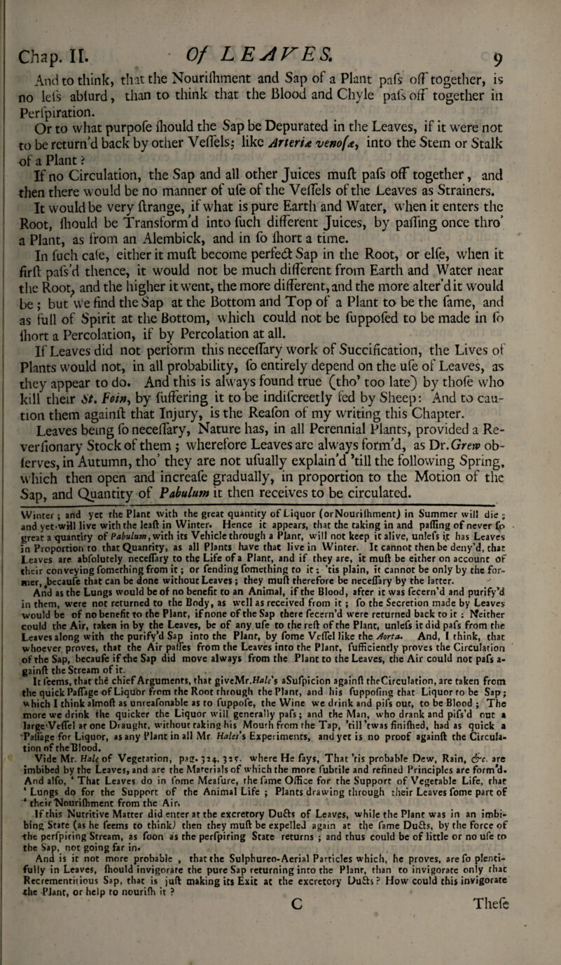 And to think, that the Nouriihment and Sap of a Plant pafs ofT together, is no lei's ablurd, than to think that the Blood and Chyle pais off together in Perfpiration. Or to what purpofe ihould the Sap be Depurated in the Leaves, if it were not to be return'd back by other VelTels; like Arteru venof<e, into the Stem or Stalk of a Plant > If no Circulation, the Sap and all other Juices mufl pafs off together, and then there would be no manner of ufe of the VeiTels of the Leaves as Strainers. It would be very ftrange, if what is pure Earth and Water, when it enters the Root, Ihould be Transform'd into fuch different Juices, by palling once thro' a Plant, as from an Alembick, and in fo ihort a time. In fuch cafe, either it mufl become perfed Sap in the Root, or elfe, when it firil pafs'd thence, it would not be much different from Earth and Water near the Root; and the higher it went, the more different, and the more alter’d it would be ; but w'e find the Sap at the Bottom and Top of a Plant to be the fame, and as full of Spirit at the Bottom, which could not be fuppofed to be made in fo ihort a Percolation, if by Percolation at all. If Leaves did not perform this neceffary work of Succification, the Lives of Plants would not, in all probability, fo entirely depend on the ufe of Leaves, as they appear to do. And this is always found true (tho’ too late) by thofe who kill their St, Foin, by differing it to be indifcreetly fed by Sheep: And to cau¬ tion them againlt that Injury, is the Reafon of my writing this Chapter. Leaves being fo neceffary, Nature has, in all Perennial Plants, provided a Re- verfionary Stock of them ; wherefore Leaves are ahvays form'd, as Dr. Grew ob- lerves,in Autumn, tho’ they are not ufually explain'd ’till the following Spring, which then open and increafe gradually, in proportion to the Motion of the Sap, and Quantity of Pabulum it then receives to be circulated. Winter; and yet the Plant with the great quantity of Liquor (orNourilhment) in Summer will die; and yetwHl live with the leaft in Winter. Hence it appears, that the taking in and palling of never fo great a quantity of Pabulum, with its Vehicle through a Plant, will not keep it alive, unlefs i,t has Leaves in Proportion to that Quantity, as all Plants have that live in Winter. It cannot then be deny’d, that Leaves are abfolutely neceffary to the Life of a Plant, and if they are, it muft be either on account of their conveying fomerhing from it; or fending fomething to it; ’tis plain, it cannot be only by the for¬ mer, becaufe that can be done without Leaves ; they muft therefore be neceffary by the latter. And as the Lungs would be of no benefit to an Animal, if the Blood, after it was fecern’d and purify’d in them, were not returned to the Body, as well as received from it; fo the Secretion made by Leaves would be of no benefit to the Plant, if none of the Sap there fecern’d were returned back to it : Neither could the Air, taken in by the Leaves, be of any ufe to the reft of the Plant, unlefs it did pafs from the Leaves along with the purify’d Sap into the Plant, by fome Veffel like the Aorta. And, I think, that whoever proves, that the Air paffes from the Leaves into the Planr, fufficiently proves the Circulation of the Sap, becaufe if the Sap did move always from the Plant to the Leaves, tiie Air could not pafs a- gainft the Stream of it. . . . '. It feems, that th£ chief Arguments, that giveMr.Hale's aSufpicion againft theCirculation, are taken from the quick Paffage of Liquor from the Root through the Plant, and his fuppofing that Liquor to be Sap; which I think almoft as unreafonable as to fuppofe, the Wine we drink and pifs out, to be Blood ; The more we drink the quicker the Liquor will generally pafs; and the Man, who drank and pifs’d out a JargeVcffel ar one Draught, without taking his Mourh from rhe Tap, ’till’twas finiftied, had as quick a Paffage for Liquor, as any Plant in all Mr Hales's Experiments, and yet is no proof againft the Circula¬ tion of theTJlood. Vide Mr. Hale of Vegetation, pag. 324, 32?. where He fays, That ’tis probable Dew, Rain, &c. are imbibed by the Leaves, and are the Marerials of which the more fubtile and refined Principles are form’d. And alfo, ‘That Leaves do in lome Meafure, rhe fame Office for the Support of Vegetable Life, that ‘ Lungs do for the Support of the Animal Life ; Plants drawing through their Leaves fome part of ‘ their'Nouriflrment from the Air. If this Nutritive Matter did enter at the excretory Dufts of Leaves, while the Plant was in an imbi¬ bing State (as he feems to think) then they muft be expelled again at the fame Du&s, by the force of the perfpiring Stream, as foon as the perfpiring State returns ; and thus could be of little or no ufe to the Sap, not going far in. And is it not more probable , that the Sulphureo-Aerial Particles which, he proves, are fo plenti¬ fully in Leaves, fhould invigorate the pure Sap returning into the Plant, than to invigorate only that Recrementitious Sap, that is juft making its Exit at the excretory Dufh ? How could this invigorate ■the Plant, or help to nourifli it ? C Thefe