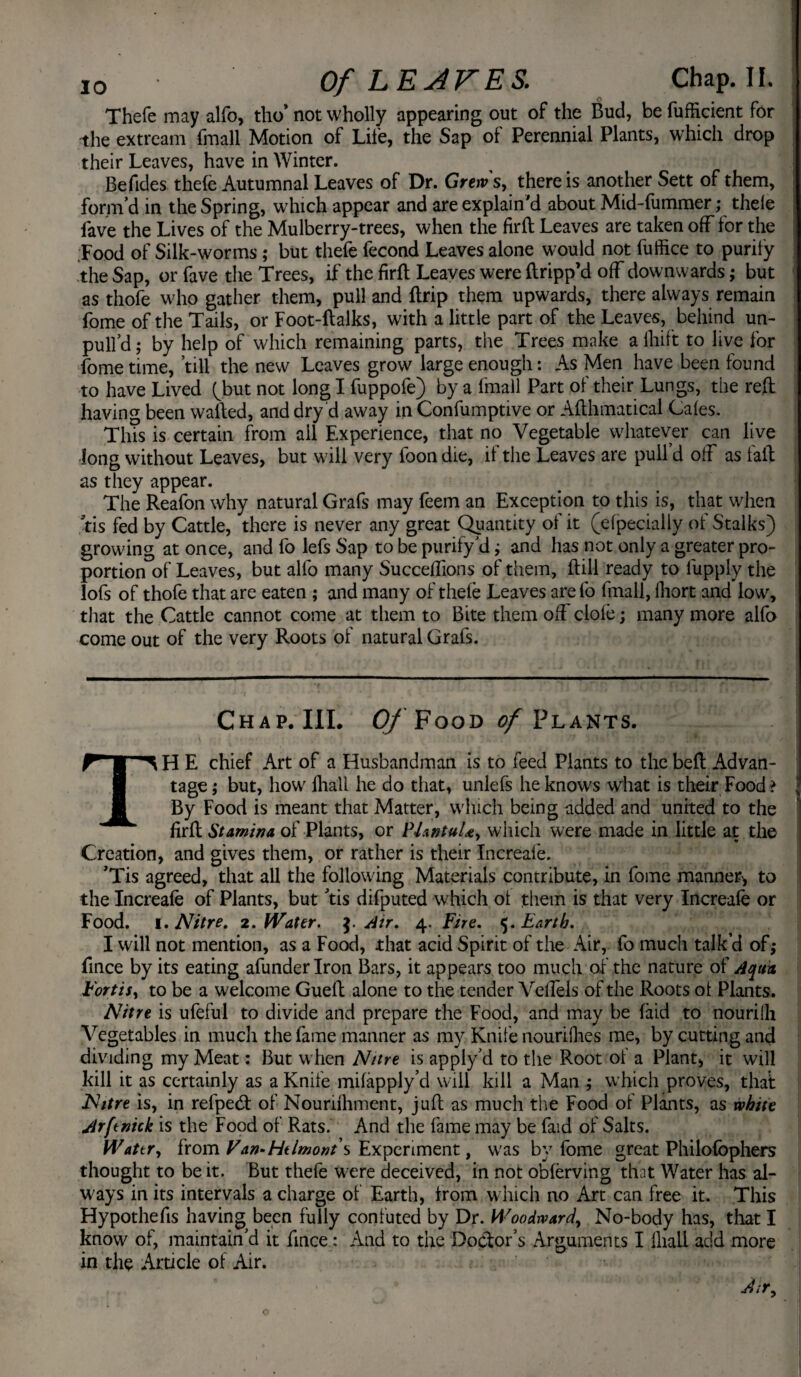 Thefe may alfo, tho’ not wholly appearing out of the Bud, be fufficient for the extream fmall Motion of Life, the Sap ol Perennial Plants, which drop their Leaves, have in Winter. Be Tides thele Autumnal Leaves of Dr. Grews, there is another Sett of them, form’d in the Spring, which appear and are explain'd about Mid-fummer; thele fave the Lives of the Mulberry-trees, when the firft Leaves are taken off for the Food of Silk-worms ; but thefe fecond Leaves alone would not fuffice to purity the Sap, or fave the Trees, if the fird Leaves were dripp’d off downwards; but as thofe who gather them, pull and drip them upwards, there always remain Lome of the Tails, or Foot-dalks, with a little part of the Leaves, behind un¬ pull’d ; by help of which remaining parts, the Trees make a lliift to live for fome time, ’till the new Leaves grow large enough: As Men have been found to have Lived (but not long I fuppofe) by a fmall Part of their Lungs, the red having been walled, and dry d away in Confumptive or Adhmaticai Gales. This is certain from all Experience, that no Vegetable whatever can live long without Leaves, but will very foon die, if the Leaves are pull’d olf as fall as they appear. The Reafon why natural Grafs may feem an Exception to this is, that when tis fed by Cattle, there is never any great Quantity of it (elpecially of Stalks) growing at once, and fo lefs Sap to be purify’d; and has not only a greater pro¬ portion of Leaves, but alfo many Succedions of them, dill ready to lupply the lofs of thofe that are eaten ; and many of thele Leaves arefo fmall, lliort and low, that the Cattle cannot come at them to Bite them off dole; many more alfo come out of the very Roots of natural Grafs. Chap.III. Of Food of Plants. \ . 'f ';»•'* ’ DtI r. .. > . vU I TH E chief Art of a Husbandman is to feed Plants to the bed Advan¬ tage ; but, how fhall he do that, unlefs he knows what is their Food? \ By Food is meant that Matter, which being added and united to the fird Stamina of Plants, or P/antuU, which were made in little at the Creation, and gives them, or rather is their Increale. ’Tis agreed, that all the following Materials contribute, in fome manner* to the Increale of Plants, but tis difputed which ot them is that very Increale or Food. i. Nitre. 2. Water. $. Air, 4. Fire. 5. Earth. I will not mention, as a Food, that acid Spirit of the Air, fo much talk’d of,* fince by its eating afunderlron Bars, it appears too much of the nature of Aqua Fort is, to be a welcome Gued alone to the tender Vellels of the Roots ot Plants. Nitre is ufeful to divide and prepare the Food, and may be laid to nourilh Vegetables in much the fame manner as my Knife nouriihes me, by cutting and dividing my Meat: But when Nitre is apply’d to the Root of a Plant, it will kill it as certainly as a Knife milapply’d will kill a Man ; which proves, that Nitre is, in refpecd of Nouriihment, jud as much the Food of Plants, as white Arftnick is the Food of Rats. And the fame may be faid of Salts. Wattr, from Van* Htlmont s Experiment, was by fome great Philofophers thought to be it. But thefe were deceived, in not oblerving that Water has al¬ ways in its intervals a charge of Earth, from which no Art can free it. This Hypothecs having been fully confuted by Dr. M'oodward, No-body has, that I know of, maintain’d it fince: And to the Doctor’s Arguments I lliall add more in the Article of Air. dir.