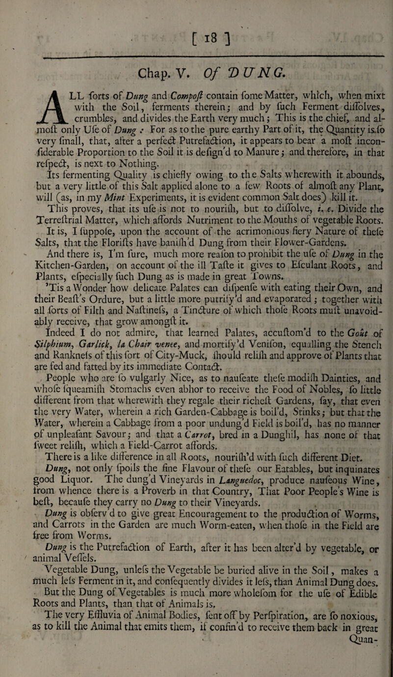 Chap. V. Of “DUNG. ALL forts of Dung and Compoft contain fome Matter, which, when mixt with the Soil, ferments therein; and by fuch Ferment diffolves, crumbles, and divides the Earth very much; This is the chief, and al- mofl only Ufe of Dung .* For as to the pure earthy Part of it, the Quantity is.fb very (mail, that, after a perfect Putrefaction, it appears to bear a mod incon¬ siderable Proportion to the Soil it is defign'd to Manure; and therefore, in that refpeCt, is next to Nothing. Its fermenting Quality is chiefly owing to the Salts wherewith it abounds, but a very little of this Salt applied alone to a few Roots of almoft any Plant, will (as, in my Mint Experiments, it is evident common Salt does) kill it. This proves, that its ufe is not to nouriih, but to diffolve, *. e. Divide the Terredrial Matter, which affords Nutriment to the Mouths of vegetable Roots. It is, Ifiippofe, upon the account of-the acrimonious fiery Nature of thefe Salts, that the Florids have banifh’d Dung from their Flower-Gardens. And there is, I’m fure, much more reaibn to prohibit the ufe of Dung in the Kitchen-Garden, on account of the ill Tafle it gives to Efculant Roots, and Plants, efpecially fuch Dung as is made in great Towns. ’Tis a Wonder how delicate Palates can difpenfe with eating their Own, and their Bead’s Ordure, but a little more putrify’d and evaporated ; together with all forts of Filth and Nadinefs, a TinCture of which thofe Roots mud unavoid¬ ably receive, that grow amongd it. Indeed I do not admire, that learned Palates, accudom’d to the Gout of Silpbium, Gar lick, la Chair venee, and mortify’d Venifon, equalling the Stench and Ranknefs of this fort of City-Muck, fhould reliih and approve of Plants that are fed and fatted by its immediate ContaCh People who are fo vulgarly Nice, as to naufeate thefe modifli Dainties, and whofe fqueamilh Stomachs even abhor to receive the Food of Nobles, fo little different from that wherewith they regale their richelt Gardens, fay, that even the very Water, wherein a rich Garden-Cabbage is boil’d, Stinks,* but that the Water, wherein a Cabbage from a poor undung’d Field is boil’d, has no manner of unpleafant Savour; and that a Carrot, bred in a Dunghil, has none of that fweet relifli, which a Field-Carrot affords. There is a like difference in all Roots, nourifh’d with fuch different Diet. Dung, not only fpoils the fine Flavour of thefe our Eatables, but inquinates good Liquor. The dung’d Vineyards in Languedoc, produce naufeous Wine, from whence there is a Proverb in that Country, That Poor People’s Wine is bed, becaufe they carry no Dung to their Vineyards. Dung is obferv’d to give great Encouragement to the produ&ion of Worms, and Carrots in the Garden are much Worm-eaten, when thofe in the Field are free from Worms. Dung is the Putrefaction of Earth, after it has been alter’d by vegetable, or ' animal Veffels. Vegetable Dung, unlefs the Vegetable be buried alive in the Soil, makes a much lefs Ferment in it, and confequently divides it lefs, than Animal Dung does. But the Dung of Vegetables is much more wholefom for the ufe of Edible Roots and Plants, than that of Animals is. The very Effluvia of Animal Bodies, Pent off by Perfpiration, are fo noxious, as to kill the Animal that emits them, if confin’d to receive them back in great • * Quan-