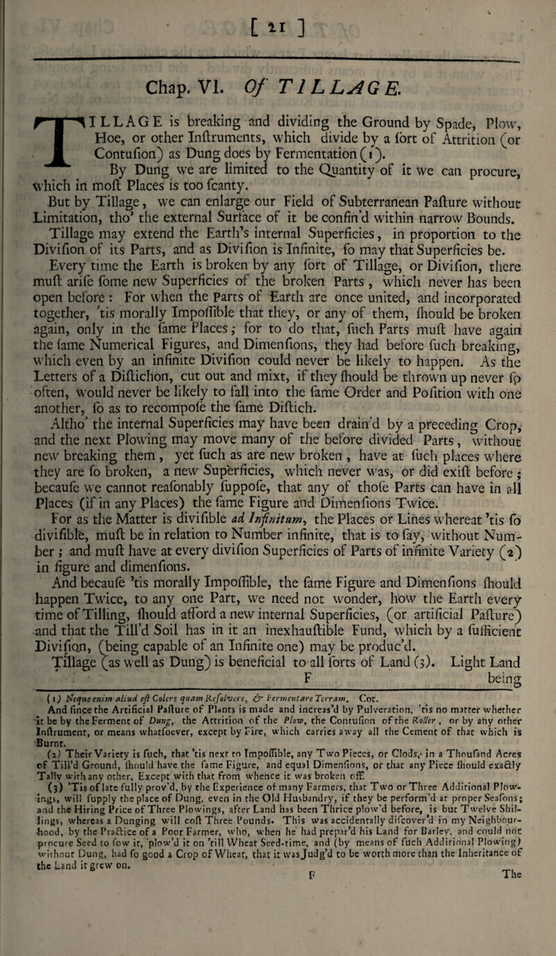 Chap. VI. Of TILLAGE. TILLAGE is breaking and dividing the Ground by Spade, Plow, Hoe, or other Inftruments, which divide by a fort of Attrition (or Contufion) as Dung does by Fermentation (i). By Dung we are limited to the Quantity of it we can procure, which in moll Places is too fcanty. But by Tillage, we can enlarge our Field of Subterranean Pafture without Limitation, tho’ the external Surface of it be confin’d within narrow Bounds. Tillage may extend the Earth’s internal Superficies, in proportion to the Divifion of its Parts, and as Divifion is Infinite, fo may that Superficies be. Every time the Earth is broken by any fort of Tillage, or Divifion, there mult arife fome new Superficies of the broken Parts , which never has been open before : For when the Parts of Earth are once united, and incorporated together, ’tis morally Impoftlble that they, or any of them, fliould be broken again, only in the fame Places; for to do that, fuch Parts mult have again the lame Numerical Figures, and Dimenfions, they had before fuch breaking, which even by an infinite Divifion could never be likely to happen. As the Letters of a Diltichon, cut out and mixt, if they fliould be thrown up never fo often, would never be likely to fall into the fame Order and Pofition with one another, fo as to recompole the fame Diltich. Altho’ the internal Superficies may have been drain’d by a preceding Crop, and the next Plowing may move many of the before divided Parts, without new breaking them, yet fuch as are new broken , have at fuch places where they are fo broken, a new Superficies, which never was, or did exift before ; becaufe we cannot reafonably fuppofe, that any of thofe Parts can have in all Places (if in any Places) the fame Figure and Dimenfions Twice. For as the Matter is divifible ad Infinitum, the Places or Lines whereat ’tis fo divifible, mull be in relation to Number infinite, that is to fay, without Num¬ ber ; and mull have at every divifion Superficies of Parts of infinite Variety (2) in figure and dimenfions. And becaufe ’tis morally Impoftlble, the fame Figure and Dimenfions fliould happen Twice, to any one Part, we need not wonder, how the Earth every time of Tilling, fliould afford a new internal Superficies, (or artificial Pafture) and that the Till’d Soil has in it an inexhaullible Fund, which by a fufficient Divifion, (being capable of an Infinite one) may be produc’d. Tillage (as well as Dung) is beneficial to all forts of Land (3). Light Land F bein sr ___ J ( 1) Jfteque enim aliud eft Colere quam Rcfolvere, & lermentare Terr am. Cot. And fincethe Artificial Pafture of Plants is made and increas’d by Pulveration, ’tis no matter whether it be by the Ferment of Dung, the Attrition of the Plow, the Contufion of the Roller , or by any other Inftrument, or means whatfoever, except by Fire, which carries away all the Cement of that which is Burnt. (2) Their Variety is fuch, that’tis next to Impodible, any Two Pieces, or Clods,-in a Thoufand Acres of Till’d Ground, Ihould have the fame Figure, and equal Dimenfions, or that any Piece Ihould exactly Tally wirhany other. Except with that from whence it was broken off. (3) ’Tis of lare fully prov’d, by the Experience of many Farmers, that Two or Three Additional Plow¬ ing*, will fupply the place of Dung, even in the Old Husbandry, if they be perform’d at proper Seafons; and the Hiring Price of Three Plowings, after Land has been Thrice plow’d before, is but Twelve Shil¬ lings, whereas a Dunging will coft Three Pounds. This was accidentally difeover’d in my Neighbour¬ hood, by the Pra&ice of a Poor Farmer, who, when he had prepar’d his Land for Parley, and could not procure Seed to low it, 'plow’d it on ’till Wheat Seed-time, and (by means of fuch Additional Plowing) without Dung, had fo good a Crop of Wheat, that it was Judg’d to be worth more chan the Inheritance of the Land it grew on. • _ F The