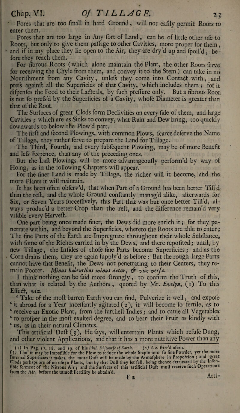 Pores that are too (mail in hard Ground, will not eafily permit Roots to enter them. Pores that are too large in Any fort of Land , can be of little other ufe to Roots, but only to give them paflage to other Cavities, more proper for them , • and if in any place they lie open to the Air, they are dry’d up and fpoil’d, be¬ fore they reach them. For fibrous Roots (which alone maintain the Plant, the other Roots ferve for receiving the Chyle from them, and convey it to the Stem) can take in no Nourilhment from any Cavity, unlefs they come into Contad with, and prefs againfl all the Superficies of that Cavity, which includes them ; for it difpenfes the Food to their Ladeals, by fuch prelTure only. But a fibrous Root is not fo prefs’d by the Superficies of a Cavity, whofe Diameter is greater than that of the Root. The Surfaces of great Clods form Declivities on every fide of them, and large Cavities ; which are as Sinks to convey, what Rain and Dew bring, too quickly downwards to below the Plow’d part. The firfl and fecond Piowings, with common Plows, fcarce deferve the Name of Tillage, they rather ferve to prepare the Land for Tillage. The Third, Fourth, and every lubfequent Plowing, may be of more Benefit and lefs Expence, than any of the preceding ones, But the Lafl Piowings will be more advantageoufly perform’d by way of Hoing, as in the following Chapters will appear. For the finer Land is made by Tillage, the richer will it become, and the more Plants it will maintain. It has been often obferv’d, that when Part of a Ground has been better Till’d than the reft, and the whole Ground conftantly manag’d alike, afterwards for Six, or Seven Years fucceftively, this Part that was but once better Till’d, al¬ ways produc’d a better Crop than the reft, and the difference remain’d very vifible every Harveft. One part being once made finer, the Dewrs did more enrich it; for they pe¬ netrate within, and beyond the Superficies, whereto the Roots are able to enter; The fine Parts of the Earth are Impregnate throughout their whole Subftance, with fome of the Riches carried in by the Dews, and there repofited; until, by new Tillage, the Infides of thofe fine Parts become Superficies ; and as the • Corn drains them, they are again fupply’d as before : But the rough large Parts cannot have that Benefit, the Dews not penetrating to their Centers, they re¬ main Poorer. Minus babentibus minus datur, & vice verfa. I think nothing can be faid more ftrongly, to confirm the Truth of this, than what is related by the Authors, quoted by Mr. Evelyn, (i) To this Effecft, viz. 4 Take of the moft barren Earth you can find, Pulverize it well, and expofe 4 it abroad for a Year incefTantly agitated (2), it will become fo fertile, as to 4 receive an Exotic Plant, from the furtheft Indies ; and to caufe all Vegetables 4 to profper in the moft exalted degree, and to bear their Fruit as kindly with 4 us, as in their natural Climates. This artificial Dull ($), He fays, will entertain Plants which refufe Dung, and other violent Applications, and that it has a more nutritive Power than any (1) In Pag. 17, 18, and 19. cf his Phil. Difcourfe vf Earth. (2) i. e. ftirr’d often. Oj Tho’it may be Impofiible for the Plow to reduce the whole Staple into fo fine Powder, yet the more Internal Superficies it makes, the more Dull will be made by the Armofphere in Proportion ; and great Clods perhaps are of no ufe to Plants, but by that Duft they let fall, being thence extricated by the Irnen- fible ferment of the Nitrous Air ; and the Surfaces of this artificial Duft muft receive fuch Operations from the Air, before the utinoft Fertility be obtain’d. . .