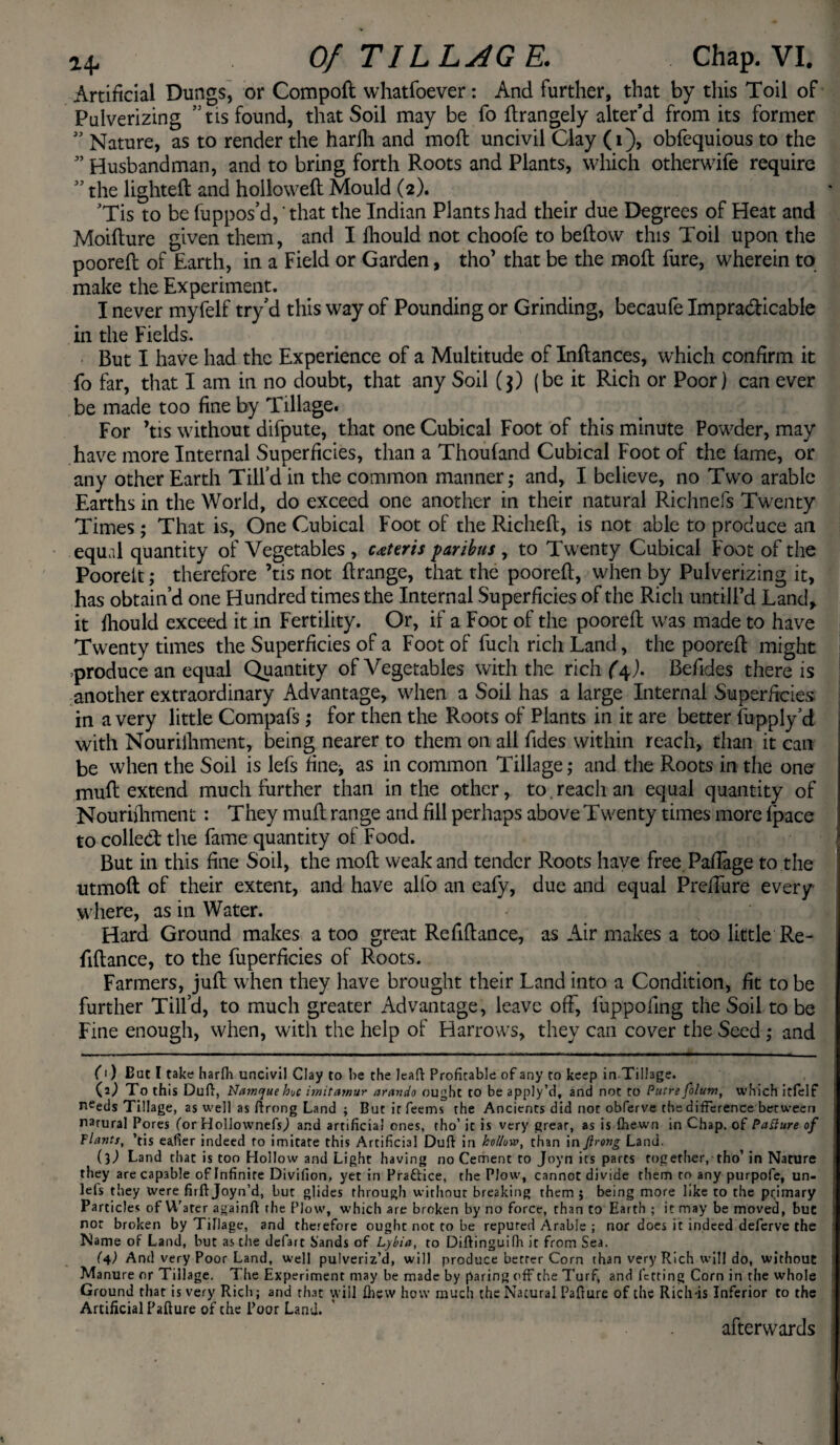 Artificial Dungs, or Compoft whatfoever: And further, that by this Toil of Pulverizing ” tis found, that Soil may be fo ftrangely alter’d from its former ” Nature, as to render the harlli and moft uncivil Clay (1), obfequious to the ” Husbandman, and to bring forth Roots and Plants, which otherwife require ” the lighted and hollowed Mould (2). 'Tis to be fuppos’d, 'that the Indian Plants had their due Degrees of Heat and Moidure given them, and I fliould not choofe to bedow this Toil upon the poored of Earth, in a Field or Garden, tho’ that be the mod fure, wherein to make the Experiment. I never myfelf try’d this way of Pounding or Grinding, becaufe Impracticable in the Fields. But I have had the Experience of a Multitude of Indances, which confirm it fo far, that I am in no doubt, that any Soil (3) (be it Rich or Poor) can ever be made too fine by Tillage. For ’tis without difpute, that one Cubical Foot of this minute Powder, may have more Internal Superficies, than a Thoufand Cubical Foot of the fame, or any other Earth Till'd in the common manner,* and, I believe, no Two arable Earths in the World, do exceed one another in their natural Richnefs Twenty Times; That is, One Cubical Foot of the Riched, is not able to produce an equal quantity of Vegetables , ceteris paribus , to Twenty Cubical Foot of the Poorelt; therefore ’tis not drange, that the poored, when by Pulverizing it, has obtain’d one Hundred times the Internal Superficies of the Ricli untill’d Land, it fliould exceed it in Fertility. Or, if a Foot of the poored was made to have Twenty times the Superficies of a Foot of fucli rich Land, the poored might produce an equal Quantity of Vegetables with the rich (4J. Befides there is another extraordinary Advantage, when a Soil has a large Internal Superficies in a very little Compafs ; for then the Roots of Plants in it are better fupply’d with Nouriihment, being nearer to them on all Tides within reach, than it can be when the Soil is lefs fine^ as in common Tillage; and the Roots in the one mud extend much further than in the other, to.reach an equal quantity of Nouriiliment : They mud range and fill perhaps above Twenty times more fpace to colled the fame quantity of Food. But in this fine Soil, the mod weak and tender Roots have free Pafiage to the utmod of their extent, and have alfo an eafy, due and equal Prefiure every where, as in Water. Hard Ground makes a too great Refidance, as Air makes a too little Re - fidance, to the fuperficies of Roots. Farmers, jud when they have brought their Land into a Condition, fit to be further Till’d, to much greater Advantage, leave off, fuppofing the Soil to be Fine enough, when, with the help of Harrows, they can cover the Seed; and (1) But I take harfh uncivil Clay to be the leaft Profitable of any to keep in Tillage. (0 To this Dull, Namrjue hoc imitarnur arando ought to be apply’d, and not to Putre folum, which itfelf n^eds Tillage, as well as flrong Land ; But it feems the Ancients did not obferve the difference between narnral Pores (or HollownefiO and artificial ones, tho’ it is very great, as is {hewn in Chap, of Pafture of Plants, ’tis eafier indeed to imitate this Artificial Duff in hollow, than in flrong Land. il) Land that is too Hollow and Light having no Cement to Joyn its parts together, tho’ in Nature they are capable of Infinite Divifion, yet in Praftice, the Plow, cannot divide them to any purpofe, un- lels they were firft Joyn’d, but glides through without breaking them $ being more like to the primary Particles of Water againfl the Plow, which are broken by no force, than to Earth ; it may be moved, but nor broken by Tillage, and therefore ought not to be reputed Arable ; nor does it indeed deferve the Name of Land, but as the defart Sands of Lybia, to Diflinguifh it from Sea. (4) And very Poor Land, well pulveriz’d, will produce better Corn than very Rich will do, without Manure or Tillage. The Experiment may be made by paring off the Turf, and letting Corn in the whole Ground that is very Rich; and that will fhew how much the Natural Pafture of the Rich -is Inferior to the Artificial Failure of the Poor Land. afterwards