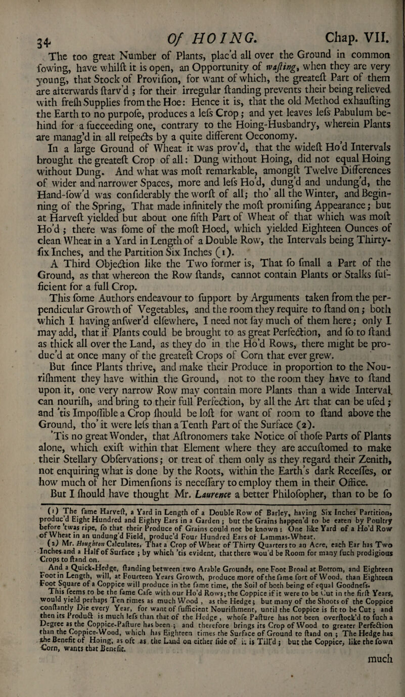 The too great Number of Plants, plac’d all over the Ground in common {owing, have whilft it is open, an Opportunity of wafting, when they are very young, that Stock of Provifion, for want of which, the greateft Part of them are alterwards ftarv’d ; for their irregular ftanding prevents their being relieved with freffi Supplies from the Hoe: Hence it is, that the old Method exhaufting the Earth to no purpofe, produces a lefs Crop; and yet leaves lefs Pabulum be¬ hind for afucceeding one, contrary to the Hoing-Husbandry, wherein Plants are manag'd in all relpe&s by a quite different Oeconomy. In a large Ground of Wheat it was prov’d, that the wideft Ho’d Intervals brought the greateft Crop of all: Dung without Hoing, did not equal Hoing without Dung. And what was moft remarkable, amongft Twelve Differences of wider and narrower Spaces, more and lefs Hod, dungd and undungd, the Hand-fow’d was confiderably the worft of all; tho all the Winter, and Begin¬ ning of the Spring, That made infinitely the moft promifing Appearance; but at Harveft yielded but about one fifth Part of Wheat of that which was moft Ho’d ; there was fome of the moft Hoed, which yielded Eighteen Ounces of clean Wheat in a Yard in Length of a Double Row, the Intervals being Thirty- fix Inches, and the Partition Six Inches (i). A Third Objection like the Two former is, That fo fmall a Part of the Ground, as that whereon the Row Hands, cannot contain Plants or Stalks fut- ficient for a full Crop. This fome Authors endeavour to fupport by Arguments taken from the per¬ pendicular Growth of Vegetables, and the room they require to ftand on ,* both wrhich I having anfwer’d elfewhere, I need not fay much of them here; only I may add, that if Plants could be brought to as great Perfection, and fo to ftand as thick all over the Land, as they do in the Ho’d Rows, there might be pro¬ duc’d at once many of the greateft Crops of Corn that ever grew'. But fince Plants thrive, and make their Produce in proportion to the Nou- rifhment they have within the Ground, not to the room they have to ftand upon it, one very narrow Row may contain more Plants than a wide Interval, can nourifh, and bring to their full Perfection, by all the Art that can be ufed ; and ’tis Impoffible a Crop fhould be loft for want of room to ftand above the Ground, tho’ it were lefs than a Tenth Part of the Surface (2). ’Tis no great Wonder, that Aftronomers take Notice of thofe Parts of Plants alone, which exift within that Element where they are accuftomed to make their Stellary Obfervations; or treat of them only as they regard their Zenith, not enquiring what is done by the Roots, within the Earth’s dark Reedies, or how much of her Dimenfions is neceffary to employ them in their Office. But I lliould have thought Mr. Laurence a better Philofopher, than to be lb (1) The fame Harveft, a Yard in Length of a Double Row of Barley, having Six Inches Partition, produced Eight Hundred and Eighty Ears in a Garden ; blit the Grains happen’d to be eaten by Poultry before ewas ripe, fo that their Produce of Grains could not be known : One like Yard of a Ho’d Row of Wheat in an undung’d Field, produc’d Four Hundred Ears of Lammas-Wheat. (2) Mr. Houghton Calculates, That a Crop of Wheat of Thirty Quarters to an Acre, each Ear has Two Inches,and a Half of Surface ; by which ’tis evident, that there wou’d be Room for many fuch prodigious Crops to ftand on. ^ And a Quick-Hedge, ftanding between two Arable Grounds, one Foot Broad at Bottom, and Eighteen root in Length, will, at Fourteen Years Growth, produce more of the fame fort of Wood, than Eighteen Foot Square of a Coppice will produce in the fame time, the Soil of both being of equal Goodnefs. This feems to be the fame Cafe with our Ho’d Rows; the Coppice if it were to be Cut in the firft Years, would yield perhaps Ten times as much Wood , as the Hedge; but many of the Shoots of the Coppice conftantly Die every Year, for want of fufficient Nourifhmenr, until the Coppice is fit to be Cut; and then its Produft is much lefs than that of the Hedge , whofe Pafture has not been overftock’d to fuch a Degree as the Coppice-Pafture has been ; and therefore brings its Crop of Wood to greater Perfection than the Coppice-Wood, which has Eighteen times the Surface of Ground cc ftand on ; The Hedge has the Benefit of Hoing, as oft as the Land on either fide of i-. is Tilt’d ; but the Coppice, like the fown Corn, wants that Benefit. much