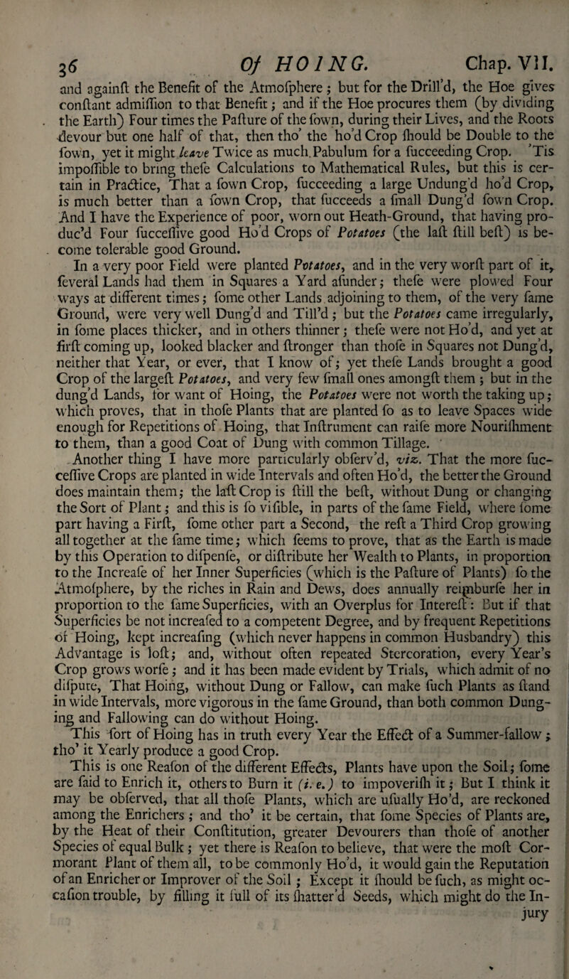 and againd the Benefit of the Atmofphere ; but for the Drill’d, the Hoe gives condant admifiion to that Benefit; and if the Hoe procures them (by dividing the Earth) Four times the Pafture of the fown, during their Lives, and the Roots devour but one half of that, then tho’ the ho’d Crop fhould be Double to the Town, yet it might leave Twice as much.Pabulum for a fucceeding Crop. ’Tis iinpotfible to bring thefe Calculations to Mathematical Rules, but this is cer¬ tain in Pra&ice, That a fown Crop, fucceeding a large Undung’d ho’d Crop, is much better than a Town Crop, that fucceeds a fmall Dung’d fown Crop. And I have the Experience of poor, worn out Heath-Ground, that having pro¬ duc’d Four fucceflive good Ho’d Crops of Potatoes (the lad dill bed) is be¬ come tolerable good Ground. In a very poor Field were planted Potatoes, and in the very word part of it, feveral Lands had them in Squares a Yard afunder; thefe were plowed Four ways at different times ,• fome other Lands adjoining to them, of the very fame Ground, were very well Dung’d and Till’d ; but the Potatoes came irregularly, in fome places thicker, and in others thinner; thefe were not Ho’d, and yet at fil'd coming up, looked blacker and dronger than thofe in Squares not Dung’d, neither that Year, or ever, that I know of; yet thefe Lands brought a good Crop of the larged Potatoes, and very few fmall ones amongd them ; but in the dung’d Lands, for want of Hoing, the Potatoes were not worth the taking up; which proves, that in thofe Plants that are planted fo as to leave Spaces wide enough for Repetitions ot Hoing, that Indrument can raife more Nourifhment to them, than a good Coat of Dung with common Tillage. Another thing I have more particularly obferv’d, viz. That the more fuc- ceffive Crops are planted in wide Intervals and often Ho’d, the better the Ground does maintain them; the lad Crop is dill the bed, without Dung or changing the Sort of Plant; and this is fo vifible, in parts of the fame Field, where fome part having a Fird, fome other part a Second, the red a Third Crop growing all together at the fame time; which feems to prove, that as the Earth is made by this Operation to difpenfe, or didribute her Wealth to Plants, in proportion to the Increafe of her Inner Superficies (which is the Padure of Plants) fo the Atmofphere, by the riches in Rain and Dews, does annually rei^nburfe her in proportion to the fame Superficies, with an Overplus for Intered : But if that Superficies be not increafed to a competent Degree, and by frequent Repetitions of Hoing, kept increafing (which never happens in common Husbandry) this Advantage is lod; and, without often repeated Stercoration, every Year’s Crop grows worfe; and it has been made evident by Trials, which admit of no difpure, That Hoing, without Dung or Fallow, can make fuch Plants as dand in wide Intervals, more vigorous in the fame Ground, than both common Dung¬ ing and Fallowing can do without Hoing. This fort of Hoing has in truth every Year the Efiecd of a Summer-fallow ; tho’ it Yearly produce a good Crop. This is one Reafon of the different Effects, Plants have upon the Soil; fome are faid to Enrich it, others to Burn it (i. e.) to impoverifh it; But I think it may be obferved, that all thofe Plants, which are ufually Ho’d, are reckoned among the Enrichers ; and tho’ it be certain, that fome Species of Plants are, by the Heat of their Conditution, greater Devourers than thofe of another Species ot equal Bulk ; yet there is Reafon to believe, that were the mod Cor¬ morant Plant of them all, to be commonly Ho’d, it would gain the Reputation of an Enricheror Improver of the Soil ; Except it fhould be fuch, as might oc- cafion trouble, by filling it full of its fliatter a Seeds, which might do the In¬ jury